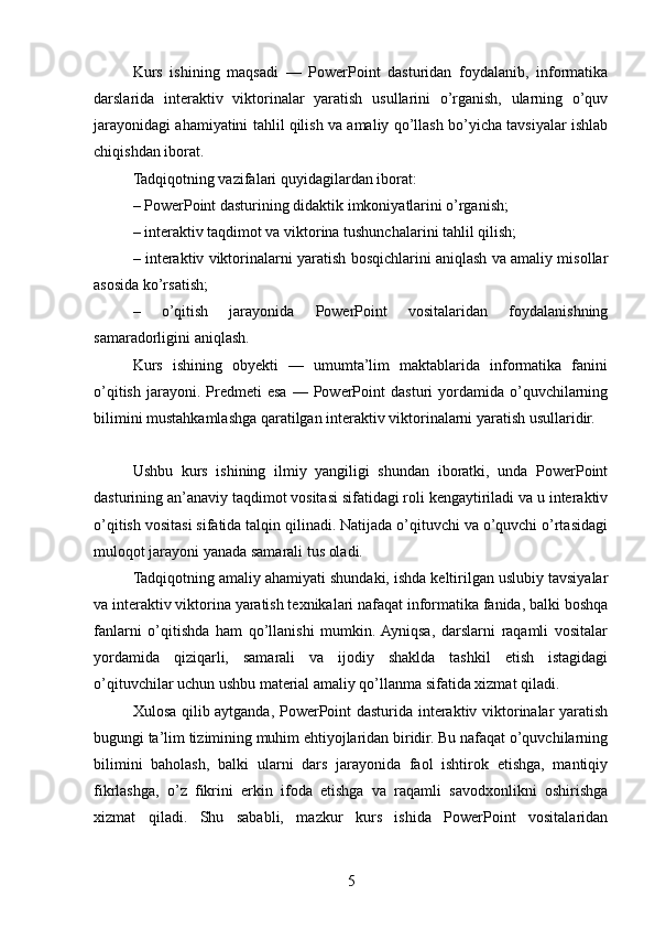 Kurs   ishining   maqsadi   —   PowerPoint   dasturidan   foydalanib,   informatika
darslarida   interaktiv   viktorinalar   yaratish   usullarini   o’rganish,   ularning   o’quv
jarayonidagi ahamiyatini tahlil qilish va amaliy qo’llash bo’yicha tavsiyalar ishlab
chiqishdan iborat.
Tadqiqotning vazifalari quyidagilardan iborat:
– PowerPoint dasturining didaktik imkoniyatlarini o’rganish;
– interaktiv taqdimot va viktorina tushunchalarini tahlil qilish;
– interaktiv viktorinalarni yaratish bosqichlarini aniqlash va amaliy misollar
asosida ko’rsatish;
–   o’qitish   jarayonida   PowerPoint   vositalaridan   foydalanishning
samaradorligini aniqlash.
Kurs   ishining   obyekti   —   umumta’lim   maktablarida   informatika   fanini
o’qitish   jarayoni.  Predmeti   esa   —  PowerPoint   dasturi   yordamida   o’quvchilarning
bilimini mustahkamlashga qaratilgan interaktiv viktorinalarni yaratish usullaridir.
Ushbu   kurs   ishining   ilmiy   yangiligi   shundan   iboratki,   unda   PowerPoint
dasturining an’anaviy taqdimot vositasi sifatidagi roli kengaytiriladi va u interaktiv
o’qitish vositasi sifatida talqin qilinadi. Natijada o’qituvchi va o’quvchi o’rtasidagi
muloqot jarayoni yanada samarali tus oladi.
Tadqiqotning amaliy ahamiyati shundaki, ishda keltirilgan uslubiy tavsiyalar
va interaktiv viktorina yaratish texnikalari nafaqat informatika fanida, balki boshqa
fanlarni   o’qitishda   ham   qo’llanishi   mumkin.  Ayniqsa,   darslarni   raqamli   vositalar
yordamida   qiziqarli,   samarali   va   ijodiy   shaklda   tashkil   etish   istagidagi
o’qituvchilar uchun ushbu material amaliy qo’llanma sifatida xizmat qiladi.
Xulosa qilib aytganda, PowerPoint dasturida interaktiv viktorinalar yaratish
bugungi ta’lim tizimining muhim ehtiyojlaridan biridir. Bu nafaqat o’quvchilarning
bilimini   baholash,   balki   ularni   dars   jarayonida   faol   ishtirok   etishga,   mantiqiy
fikrlashga,   o’z   fikrini   erkin   ifoda   etishga   va   raqamli   savodxonlikni   oshirishga
xizmat   qiladi.   Shu   sababli,   mazkur   kurs   ishida   PowerPoint   vositalaridan
5 