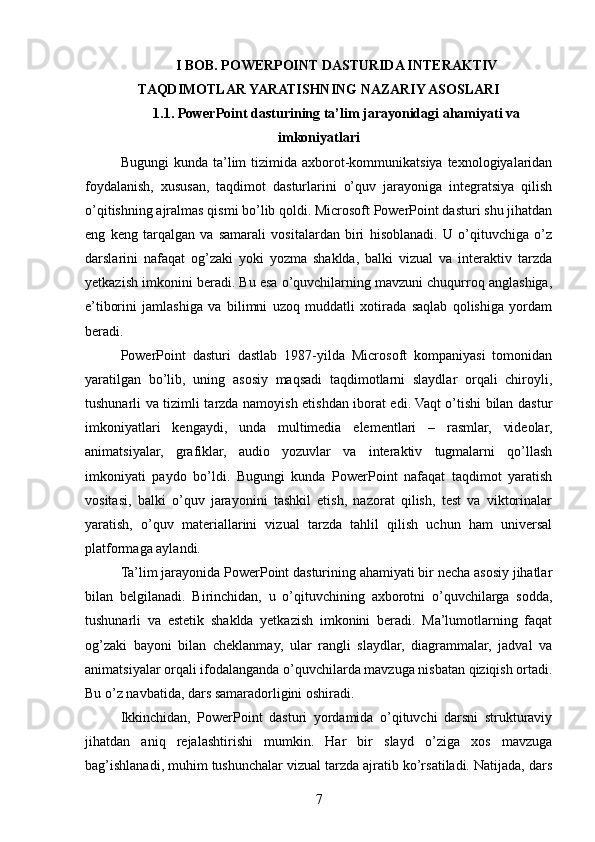 I BOB. POWERPOINT DASTURIDA INTERAKTIV
TAQDIMOTLAR YARATISHNING NAZARIY ASOSLARI
1.1. PowerPoint dasturining ta’lim jarayonidagi ahamiyati va
imkoniyatlari
Bugungi   kunda ta’lim  tizimida  axborot-kommunikatsiya  texnologiyalaridan
foydalanish,   xususan,   taqdimot   dasturlarini   o’quv   jarayoniga   integratsiya   qilish
o’qitishning ajralmas qismi bo’lib qoldi. Microsoft PowerPoint dasturi shu jihatdan
eng   keng   tarqalgan   va   samarali   vositalardan   biri   hisoblanadi.   U   o’qituvchiga   o’z
darslarini   nafaqat   og’zaki   yoki   yozma   shaklda,   balki   vizual   va   interaktiv   tarzda
yetkazish imkonini beradi. Bu esa o’quvchilarning mavzuni chuqurroq anglashiga,
e’tiborini   jamlashiga   va   bilimni   uzoq   muddatli   xotirada   saqlab   qolishiga   yordam
beradi.
PowerPoint   dasturi   dastlab   1987-yilda   Microsoft   kompaniyasi   tomonidan
yaratilgan   bo’lib,   uning   asosiy   maqsadi   taqdimotlarni   slaydlar   orqali   chiroyli,
tushunarli va tizimli tarzda namoyish etishdan iborat edi. Vaqt o’tishi bilan dastur
imkoniyatlari   kengaydi,   unda   multimedia   elementlari   –   rasmlar,   videolar,
animatsiyalar,   grafiklar,   audio   yozuvlar   va   interaktiv   tugmalarni   qo’llash
imkoniyati   paydo   bo’ldi.   Bugungi   kunda   PowerPoint   nafaqat   taqdimot   yaratish
vositasi,   balki   o’quv   jarayonini   tashkil   etish,   nazorat   qilish,   test   va   viktorinalar
yaratish,   o’quv   materiallarini   vizual   tarzda   tahlil   qilish   uchun   ham   universal
platformaga aylandi.
Ta’lim jarayonida PowerPoint dasturining ahamiyati bir necha asosiy jihatlar
bilan   belgilanadi.   Birinchidan,   u   o’qituvchining   axborotni   o’quvchilarga   sodda,
tushunarli   va   estetik   shaklda   yetkazish   imkonini   beradi.   Ma’lumotlarning   faqat
og’zaki   bayoni   bilan   cheklanmay,   ular   rangli   slaydlar,   diagrammalar,   jadval   va
animatsiyalar orqali ifodalanganda o’quvchilarda mavzuga nisbatan qiziqish ortadi.
Bu o’z navbatida, dars samaradorligini oshiradi.
Ikkinchidan,   PowerPoint   dasturi   yordamida   o’qituvchi   darsni   strukturaviy
jihatdan   aniq   rejalashtirishi   mumkin.   Har   bir   slayd   o’ziga   xos   mavzuga
bag’ishlanadi, muhim tushunchalar vizual tarzda ajratib ko’rsatiladi. Natijada, dars
7 