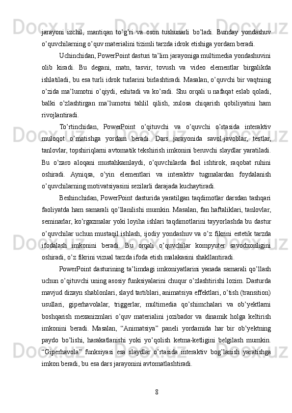jarayoni   izchil,   mantiqan   to’g’ri   va   oson   tushunarli   bo’ladi.   Bunday   yondashuv
o’quvchilarning o’quv materialini tizimli tarzda idrok etishiga yordam beradi.
Uchinchidan, PowerPoint dasturi ta’lim jarayoniga multimedia yondashuvini
olib   kiradi.   Bu   degani,   matn,   tasvir,   tovush   va   video   elementlar   birgalikda
ishlatiladi, bu esa turli idrok turlarini birlashtiradi. Masalan, o’quvchi bir vaqtning
o’zida ma’lumotni o’qiydi, eshitadi va ko’radi. Shu orqali u nafaqat eslab qoladi,
balki   o’zlashtirgan   ma’lumotni   tahlil   qilish,   xulosa   chiqarish   qobiliyatini   ham
rivojlantiradi.
To’rtinchidan,   PowerPoint   o’qituvchi   va   o’quvchi   o’rtasida   interaktiv
muloqot   o’rnatishga   yordam   beradi.   Dars   jarayonida   savol-javoblar,   testlar,
tanlovlar, topshiriqlarni avtomatik tekshirish imkonini beruvchi slaydlar yaratiladi.
Bu   o’zaro   aloqani   mustahkamlaydi,   o’quvchilarda   faol   ishtirok,   raqobat   ruhini
oshiradi.   Ayniqsa,   o’yin   elementlari   va   interaktiv   tugmalardan   foydalanish
o’quvchilarning motivatsiyasini sezilarli darajada kuchaytiradi.
Beshinchidan, PowerPoint dasturida yaratilgan taqdimotlar darsdan tashqari
faoliyatda ham samarali qo’llanilishi mumkin. Masalan, fan haftaliklari, tanlovlar,
seminarlar, ko’rgazmalar yoki loyiha ishlari taqdimotlarini tayyorlashda bu dastur
o’quvchilar  uchun mustaqil  ishlash, ijodiy yondashuv va o’z fikrini estetik tarzda
ifodalash   imkonini   beradi.   Bu   orqali   o’quvchilar   kompyuter   savodxonligini
oshiradi, o’z fikrini vizual tarzda ifoda etish malakasini shakllantiradi.
PowerPoint dasturining ta’limdagi imkoniyatlarini yanada samarali qo’llash
uchun o’qituvchi uning asosiy funksiyalarini chuqur o’zlashtirishi lozim. Dasturda
mavjud dizayn shablonlari, slayd tartiblari, animatsiya effektlari, o’tish (transition)
usullari,   giperhavolalar,   triggerlar,   multimedia   qo’shimchalari   va   ob’yektlarni
boshqarish   mexanizmlari   o’quv   materialini   jozibador   va   dinamik   holga   keltirish
imkonini   beradi.   Masalan,   “Animatsiya”   paneli   yordamida   har   bir   ob’yektning
paydo   bo’lishi,   harakatlanishi   yoki   yo’qolish   ketma-ketligini   belgilash   mumkin.
“Giperhavola”   funksiyasi   esa   slaydlar   o’rtasida   interaktiv   bog’lanish   yaratishga
imkon beradi, bu esa dars jarayonini avtomatlashtiradi.
8 