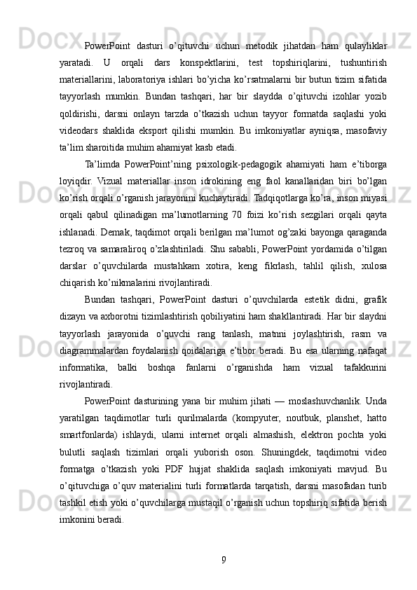 PowerPoint   dasturi   o’qituvchi   uchun   metodik   jihatdan   ham   qulayliklar
yaratadi.   U   orqali   dars   konspektlarini,   test   topshiriqlarini,   tushuntirish
materiallarini, laboratoriya ishlari bo’yicha ko’rsatmalarni bir butun tizim sifatida
tayyorlash   mumkin.   Bundan   tashqari,   har   bir   slaydda   o’qituvchi   izohlar   yozib
qoldirishi,   darsni   onlayn   tarzda   o’tkazish   uchun   tayyor   formatda   saqlashi   yoki
videodars   shaklida   eksport   qilishi   mumkin.   Bu   imkoniyatlar   ayniqsa,   masofaviy
ta’lim sharoitida muhim ahamiyat kasb etadi.
Ta’limda   PowerPoint’ning   psixologik-pedagogik   ahamiyati   ham   e’tiborga
loyiqdir.   Vizual   materiallar   inson   idrokining   eng   faol   kanallaridan   biri   bo’lgan
ko’rish orqali o’rganish jarayonini kuchaytiradi. Tadqiqotlarga ko’ra, inson miyasi
orqali   qabul   qilinadigan   ma’lumotlarning   70   foizi   ko’rish   sezgilari   orqali   qayta
ishlanadi.  Demak,   taqdimot   orqali  berilgan  ma’lumot  og’zaki  bayonga  qaraganda
tezroq va samaraliroq o’zlashtiriladi. Shu sababli, PowerPoint  yordamida o’tilgan
darslar   o’quvchilarda   mustahkam   xotira,   keng   fikrlash,   tahlil   qilish,   xulosa
chiqarish ko’nikmalarini rivojlantiradi.
Bundan   tashqari,   PowerPoint   dasturi   o’quvchilarda   estetik   didni,   grafik
dizayn va axborotni tizimlashtirish qobiliyatini ham shakllantiradi. Har bir slaydni
tayyorlash   jarayonida   o’quvchi   rang   tanlash,   matnni   joylashtirish,   rasm   va
diagrammalardan   foydalanish   qoidalariga   e’tibor   beradi.   Bu   esa   ularning   nafaqat
informatika,   balki   boshqa   fanlarni   o’rganishda   ham   vizual   tafakkurini
rivojlantiradi.
PowerPoint   dasturining   yana   bir   muhim   jihati   —   moslashuvchanlik.   Unda
yaratilgan   taqdimotlar   turli   qurilmalarda   (kompyuter,   noutbuk,   planshet,   hatto
smartfonlarda)   ishlaydi,   ularni   internet   orqali   almashish,   elektron   pochta   yoki
bulutli   saqlash   tizimlari   orqali   yuborish   oson.   Shuningdek,   taqdimotni   video
formatga   o’tkazish   yoki   PDF   hujjat   shaklida   saqlash   imkoniyati   mavjud.   Bu
o’qituvchiga   o’quv   materialini   turli   formatlarda   tarqatish,   darsni   masofadan   turib
tashkil etish yoki o’quvchilarga mustaqil o’rganish uchun topshiriq sifatida berish
imkonini beradi.
9 