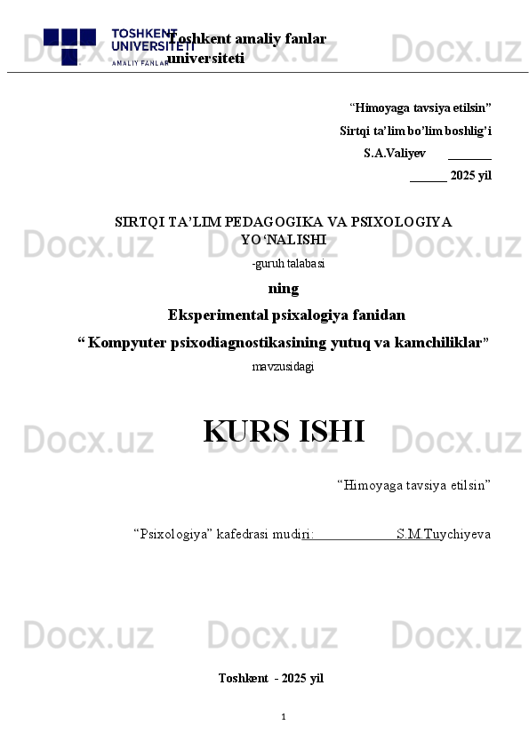 “ Himoyaga tavsiya etilsin”
 Sirtqi ta’lim bo’lim boshlig’i  
S.A.Valiyev       _______
______ 2025 yil
SIRTQI TA’LIM PEDAGOGIKA VA PSIXOLOGIYA
YO‘NALISHI
   -guruh talabasi
               ning
              Eksperimental psixalogiya fanidan
“   Kompyuter psixodiagnostikasining yutuq va kamchiliklar ” 
mavzusidagi 
KURS ISHI
“Himoyaga tavsiya etilsin”                            
“Psixologiya” kafedrasi mudiri:                       S.M.Tuychiyeva
                                                 
                                              Toshkent  - 2025 yil
1Toshkent amaliy fanlar 
universiteti 
