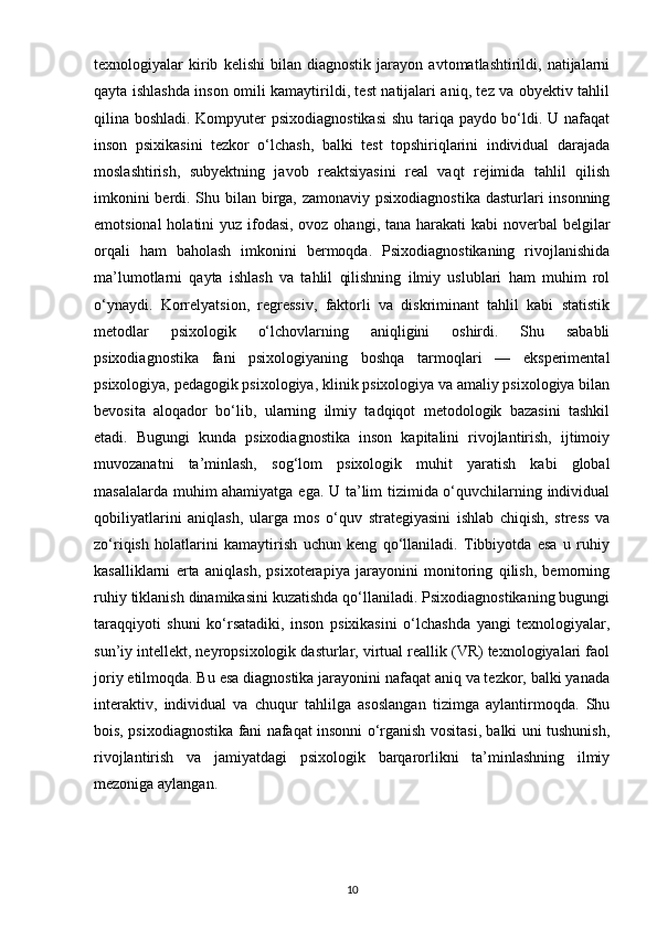 texnologiyalar   kirib   kelishi   bilan   diagnostik   jarayon   avtomatlashtirildi,   natijalarni
qayta ishlashda inson omili kamaytirildi, test natijalari aniq, tez va obyektiv tahlil
qilina boshladi. Kompyuter psixodiagnostikasi  shu tariqa paydo bo‘ldi. U nafaqat
inson   psixikasini   tezkor   o‘lchash,   balki   test   topshiriqlarini   individual   darajada
moslashtirish,   subyektning   javob   reaktsiyasini   real   vaqt   rejimida   tahlil   qilish
imkonini  berdi. Shu bilan birga, zamonaviy psixodiagnostika dasturlari insonning
emotsional  holatini yuz ifodasi, ovoz ohangi, tana harakati  kabi noverbal  belgilar
orqali   ham   baholash   imkonini   bermoqda.   Psixodiagnostikaning   rivojlanishida
ma’lumotlarni   qayta   ishlash   va   tahlil   qilishning   ilmiy   uslublari   ham   muhim   rol
o‘ynaydi.   Korrelyatsion,   regressiv,   faktorli   va   diskriminant   tahlil   kabi   statistik
metodlar   psixologik   o‘lchovlarning   aniqligini   oshirdi.   Shu   sababli
psixodiagnostika   fani   psixologiyaning   boshqa   tarmoqlari   —   eksperimental
psixologiya, pedagogik psixologiya, klinik psixologiya va amaliy psixologiya bilan
bevosita   aloqador   bo‘lib,   ularning   ilmiy   tadqiqot   metodologik   bazasini   tashkil
etadi.   Bugungi   kunda   psixodiagnostika   inson   kapitalini   rivojlantirish,   ijtimoiy
muvozanatni   ta’minlash,   sog‘lom   psixologik   muhit   yaratish   kabi   global
masalalarda muhim ahamiyatga ega. U ta’lim tizimida o‘quvchilarning individual
qobiliyatlarini   aniqlash,   ularga   mos   o‘quv   strategiyasini   ishlab   chiqish,   stress   va
zo‘riqish   holatlarini   kamaytirish   uchun   keng   qo‘llaniladi.   Tibbiyotda   esa   u   ruhiy
kasalliklarni   erta   aniqlash,   psixoterapiya   jarayonini   monitoring   qilish,   bemorning
ruhiy tiklanish dinamikasini kuzatishda qo‘llaniladi. Psixodiagnostikaning bugungi
taraqqiyoti   shuni   ko‘rsatadiki,   inson   psixikasini   o‘lchashda   yangi   texnologiyalar,
sun’iy intellekt, neyropsixologik dasturlar, virtual reallik (VR) texnologiyalari faol
joriy etilmoqda. Bu esa diagnostika jarayonini nafaqat aniq va tezkor, balki yanada
interaktiv,   individual   va   chuqur   tahlilga   asoslangan   tizimga   aylantirmoqda.   Shu
bois, psixodiagnostika fani nafaqat insonni o‘rganish vositasi, balki uni tushunish,
rivojlantirish   va   jamiyatdagi   psixologik   barqarorlikni   ta’minlashning   ilmiy
mezoniga aylangan.
10 