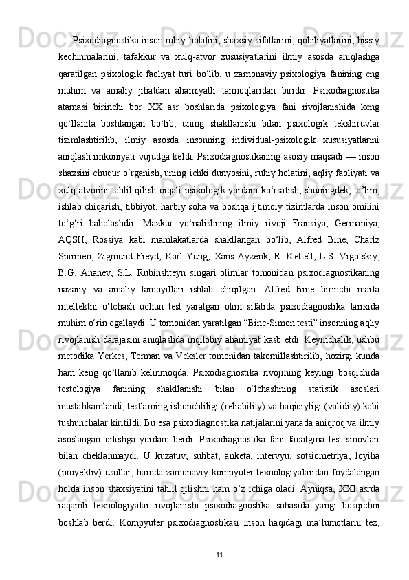       Psixodiagnostika inson ruhiy holatini, shaxsiy sifatlarini, qobiliyatlarini, hissiy
kechinmalarini,   tafakkur   va   xulq-atvor   xususiyatlarini   ilmiy   asosda   aniqlashga
qaratilgan   psixologik   faoliyat   turi   bo‘lib,   u   zamonaviy   psixologiya   fanining   eng
muhim   va   amaliy   jihatdan   ahamiyatli   tarmoqlaridan   biridir.   Psixodiagnostika
atamasi   birinchi   bor   XX   asr   boshlarida   psixologiya   fani   rivojlanishida   keng
qo‘llanila   boshlangan   bo‘lib,   uning   shakllanishi   bilan   psixologik   tekshiruvlar
tizimlashtirilib,   ilmiy   asosda   insonning   individual-psixologik   xususiyatlarini
aniqlash imkoniyati vujudga keldi. Psixodiagnostikaning asosiy maqsadi — inson
shaxsini chuqur o‘rganish, uning ichki dunyosini, ruhiy holatini, aqliy faoliyati va
xulq-atvorini tahlil qilish orqali psixologik yordam ko‘rsatish, shuningdek, ta’lim,
ishlab chiqarish, tibbiyot, harbiy soha va boshqa ijtimoiy tizimlarda inson omilini
to‘g‘ri   baholashdir.   Mazkur   yo‘nalishning   ilmiy   rivoji   Fransiya,   Germaniya,
AQSH,   Rossiya   kabi   mamlakatlarda   shakllangan   bo‘lib,   Alfred   Bine,   Charlz
Spirmen,   Zigmund   Freyd,   Karl   Yung,   Xans   Ayzenk,   R.   Kettell,   L.S.   Vigotskiy,
B.G.   Ananev,   S.L.   Rubinshteyn   singari   olimlar   tomonidan   psixodiagnostikaning
nazariy   va   amaliy   tamoyillari   ishlab   chiqilgan.   Alfred   Bine   birinchi   marta
intellektni   o‘lchash   uchun   test   yaratgan   olim   sifatida   psixodiagnostika   tarixida
muhim o‘rin egallaydi. U tomonidan yaratilgan “Bine-Simon testi” insonning aqliy
rivojlanish darajasini aniqlashda inqilobiy ahamiyat kasb etdi. Keyinchalik, ushbu
metodika Yerkes, Terman va Veksler  tomonidan takomillashtirilib, hozirgi  kunda
ham   keng   qo‘llanib   kelinmoqda.   Psixodiagnostika   rivojining   keyingi   bosqichida
testologiya   fanining   shakllanishi   bilan   o‘lchashning   statistik   asoslari
mustahkamlandi, testlarning ishonchliligi (reliability) va haqiqiyligi (validity) kabi
tushunchalar kiritildi. Bu esa psixodiagnostika natijalarini yanada aniqroq va ilmiy
asoslangan   qilishga   yordam   berdi.   Psixodiagnostika   fani   faqatgina   test   sinovlari
bilan   cheklanmaydi.   U   kuzatuv,   suhbat,   anketa,   intervyu,   sotsiometriya,   loyiha
(proyektiv)  usullar, hamda zamonaviy kompyuter  texnologiyalaridan  foydalangan
holda   inson   shaxsiyatini   tahlil   qilishni   ham   o‘z   ichiga   oladi.   Ayniqsa,   XXI   asrda
raqamli   texnologiyalar   rivojlanishi   psixodiagnostika   sohasida   yangi   bosqichni
boshlab   berdi.   Kompyuter   psixodiagnostikasi   inson   haqidagi   ma’lumotlarni   tez,
11 