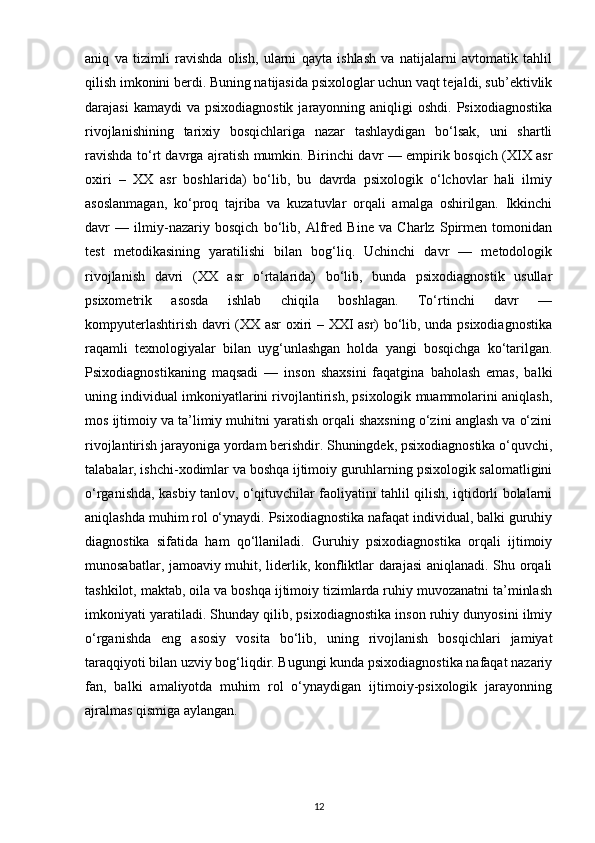 aniq   va   tizimli   ravishda   olish,   ularni   qayta   ishlash   va   natijalarni   avtomatik   tahlil
qilish imkonini berdi. Buning natijasida psixologlar uchun vaqt tejaldi, sub’ektivlik
darajasi   kamaydi  va  psixodiagnostik  jarayonning  aniqligi   oshdi.  Psixodiagnostika
rivojlanishining   tarixiy   bosqichlariga   nazar   tashlaydigan   bo‘lsak,   uni   shartli
ravishda to‘rt davrga ajratish mumkin. Birinchi davr — empirik bosqich (XIX asr
oxiri   –   XX   asr   boshlarida)   bo‘lib,   bu   davrda   psixologik   o‘lchovlar   hali   ilmiy
asoslanmagan,   ko‘proq   tajriba   va   kuzatuvlar   orqali   amalga   oshirilgan.   Ikkinchi
davr   —   ilmiy-nazariy   bosqich   bo‘lib,   Alfred   Bine   va   Charlz   Spirmen   tomonidan
test   metodikasining   yaratilishi   bilan   bog‘liq.   Uchinchi   davr   —   metodologik
rivojlanish   davri   (XX   asr   o‘rtalarida)   bo‘lib,   bunda   psixodiagnostik   usullar
psixometrik   asosda   ishlab   chiqila   boshlagan.   To‘rtinchi   davr   —
kompyuterlashtirish davri (XX asr oxiri – XXI asr) bo‘lib, unda psixodiagnostika
raqamli   texnologiyalar   bilan   uyg‘unlashgan   holda   yangi   bosqichga   ko‘tarilgan.
Psixodiagnostikaning   maqsadi   —   inson   shaxsini   faqatgina   baholash   emas,   balki
uning individual imkoniyatlarini rivojlantirish, psixologik muammolarini aniqlash,
mos ijtimoiy va ta’limiy muhitni yaratish orqali shaxsning o‘zini anglash va o‘zini
rivojlantirish jarayoniga yordam berishdir. Shuningdek, psixodiagnostika o‘quvchi,
talabalar, ishchi-xodimlar va boshqa ijtimoiy guruhlarning psixologik salomatligini
o‘rganishda, kasbiy tanlov, o‘qituvchilar faoliyatini tahlil qilish, iqtidorli bolalarni
aniqlashda muhim rol o‘ynaydi. Psixodiagnostika nafaqat individual, balki guruhiy
diagnostika   sifatida   ham   qo‘llaniladi.   Guruhiy   psixodiagnostika   orqali   ijtimoiy
munosabatlar, jamoaviy muhit, liderlik, konfliktlar darajasi  aniqlanadi. Shu orqali
tashkilot, maktab, oila va boshqa ijtimoiy tizimlarda ruhiy muvozanatni ta’minlash
imkoniyati yaratiladi. Shunday qilib, psixodiagnostika inson ruhiy dunyosini ilmiy
o‘rganishda   eng   asosiy   vosita   bo‘lib,   uning   rivojlanish   bosqichlari   jamiyat
taraqqiyoti bilan uzviy bog‘liqdir. Bugungi kunda psixodiagnostika nafaqat nazariy
fan,   balki   amaliyotda   muhim   rol   o‘ynaydigan   ijtimoiy-psixologik   jarayonning
ajralmas qismiga aylangan.
12 