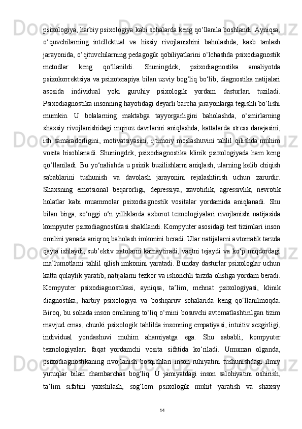 psixologiya, harbiy psixologiya kabi sohalarda keng qo‘llanila boshlandi. Ayniqsa,
o‘quvchilarning   intellektual   va   hissiy   rivojlanishini   baholashda,   kasb   tanlash
jarayonida, o‘qituvchilarning pedagogik qobiliyatlarini o‘lchashda psixodiagnostik
metodlar   keng   qo‘llanildi.   Shuningdek,   psixodiagnostika   amaliyotda
psixokorrektsiya va psixoterapiya bilan uzviy bog‘liq bo‘lib, diagnostika natijalari
asosida   individual   yoki   guruhiy   psixologik   yordam   dasturlari   tuziladi.
Psixodiagnostika insonning hayotidagi deyarli barcha jarayonlarga tegishli bo‘lishi
mumkin.   U   bolalarning   maktabga   tayyorgarligini   baholashda,   o‘smirlarning
shaxsiy   rivojlanishidagi   inqiroz   davrlarini   aniqlashda,   kattalarda   stress   darajasini,
ish   samaradorligini,   motivatsiyasini,   ijtimoiy   moslashuvini   tahlil   qilishda   muhim
vosita   hisoblanadi.   Shuningdek,   psixodiagnostika   klinik   psixologiyada   ham   keng
qo‘llaniladi. Bu yo‘nalishda u psixik buzilishlarni aniqlash, ularning kelib chiqish
sabablarini   tushunish   va   davolash   jarayonini   rejalashtirish   uchun   zarurdir.
Shaxsning   emotsional   beqarorligi,   depressiya,   xavotirlik,   agressivlik,   nevrotik
holatlar   kabi   muammolar   psixodiagnostik   vositalar   yordamida   aniqlanadi.   Shu
bilan   birga,   so‘nggi   o‘n   yilliklarda   axborot   texnologiyalari   rivojlanishi   natijasida
kompyuter psixodiagnostikasi shakllandi. Kompyuter asosidagi test tizimlari inson
omilini yanada aniqroq baholash imkonini beradi. Ular natijalarni avtomatik tarzda
qayta ishlaydi, sub’ektiv xatolarni kamaytiradi, vaqtni tejaydi va ko‘p miqdordagi
ma’lumotlarni tahlil  qilish imkonini  yaratadi. Bunday dasturlar psixologlar  uchun
katta qulaylik yaratib, natijalarni tezkor va ishonchli tarzda olishga yordam beradi.
Kompyuter   psixodiagnostikasi,   ayniqsa,   ta’lim,   mehnat   psixologiyasi,   klinik
diagnostika,   harbiy   psixologiya   va   boshqaruv   sohalarida   keng   qo‘llanilmoqda.
Biroq, bu sohada inson omilining to‘liq o‘rnini bosuvchi avtomatlashtirilgan tizim
mavjud emas, chunki psixologik tahlilda insonning empatiyasi, intuitiv sezgirligi,
individual   yondashuvi   muhim   ahamiyatga   ega.   Shu   sababli,   kompyuter
texnologiyalari   faqat   yordamchi   vosita   sifatida   ko‘riladi.   Umuman   olganda,
psixodiagnostikaning   rivojlanish   bosqichlari   inson   ruhiyatini   tushunishdagi   ilmiy
yutuqlar   bilan   chambarchas   bog‘liq.   U   jamiyatdagi   inson   salohiyatini   oshirish,
ta’lim   sifatini   yaxshilash,   sog‘lom   psixologik   muhit   yaratish   va   shaxsiy
14 