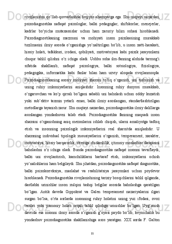 rivojlanishni qo‘llab-quvvatlashda beqiyos ahamiyatga ega. Shu nuqtayi nazardan,
psixodiagnostika   nafaqat   psixologlar,   balki   pedagoglar,   shifokorlar,   menejerlar,
kadrlar   bo‘yicha   mutaxassislar   uchun   ham   zaruriy   bilim   sohasi   hisoblanadi.
Psixodiagnostikaning   mazmuni   va   mohiyati   inson   psixikasining   murakkab
tuzilmasini   ilmiy   asosda   o‘rganishga   yo‘naltirilgan   bo‘lib,   u   inson   xatti-harakati,
hissiy   holati,   tafakkuri,   irodasi,   qobiliyati,   motivatsiyasi   kabi   psixik   jarayonlarni
chuqur   tahlil   qilishni   o‘z   ichiga   oladi.   Ushbu   soha   ilm-fanning   alohida   tarmog‘i
sifatida   shakllanib,   nafaqat   psixologiya,   balki   sotsiologiya,   fiziologiya,
pedagogika,   informatika   kabi   fanlar   bilan   ham   uzviy   aloqada   rivojlanmoqda.
Psixodiagnostikaning   asosiy   mohiyati   shaxsni   to‘liq   o‘rganish,   uni   tushunish   va
uning   ruhiy   imkoniyatlarini   aniqlashdir.   Insonning   ruhiy   dunyosi   murakkab,
o‘zgaruvchan   va   ko‘p   qirrali   bo‘lgani   sababli   uni   baholash   uchun   oddiy   kuzatish
yoki   sub’ektiv   taxmin   yetarli   emas,   balki   ilmiy   asoslangan,   standartlashtirilgan
metodlarga tayanish zarur. Shu nuqtayi nazardan, psixodiagnostika ilmiy dalillarga
asoslangan   yondashuvni   talab   etadi.   Psixodiagnostika   fanining   maqsadi   inson
shaxsini   o‘rganishning   aniq   mezonlarini   ishlab   chiqish,   ularni   amaliyotga   tadbiq
etish   va   insonning   psixologik   imkoniyatlarini   real   sharoitda   aniqlashdir.   U
shaxsning   individual   tipologik   xususiyatlarini   o‘rganish,   temperament,   xarakter,
motivatsiya, hissiy barqarorlik, stressga chidamlilik, ijtimoiy moslashuv darajasini
baholashni   o‘z   ichiga   oladi.   Bunda   psixodiagnostika   nafaqat   insonni   tavsiflaydi,
balki   uni   rivojlantirish,   kamchiliklarni   bartaraf   etish,   imkoniyatlarni   ochish
yo‘nalishlarini ham belgilaydi. Shu jihatdan, psixodiagnostika nafaqat diagnostika,
balki   psixokorreksiya,   maslahat   va   reabilitatsiya   jarayonlari   uchun   poydevor
hisoblanadi. Psixodiagnostika rivojlanishining tarixiy bosqichlarini tahlil qilganda,
dastlabki   urinishlar   inson   xulqini   tashqi   belgilar   asosida   baholashga   qaratilgan
bo‘lgan.   Antik   davrda   Gippokrat   va   Galen   temperament   nazariyalarini   ilgari
surgan   bo‘lsa,   o‘rta   asrlarda   insonning   ruhiy   holatini   uning   yuz   ifodasi,   ovoz
tembri   yoki   jismoniy   holati   orqali   tahlil   qilishga   urinishlar   bo‘lgan.   Uyg‘onish
davrida   esa   insonni   ilmiy   asosda   o‘rganish   g‘oyasi   paydo   bo‘lib,   keyinchalik   bu
yondashuv   psixodiagnostika   shakllanishiga   asos   yaratgan.   XIX   asrda   F.   Galton
15 