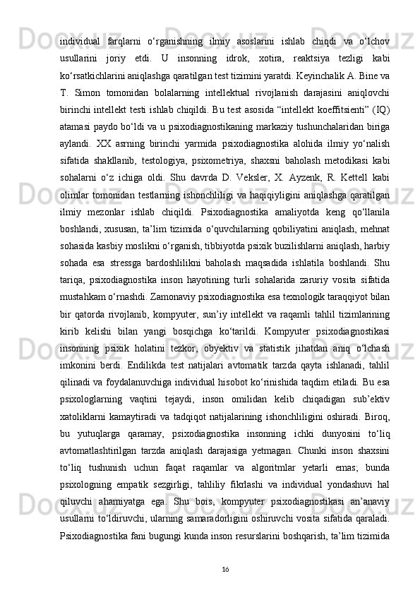 individual   farqlarni   o‘rganishning   ilmiy   asoslarini   ishlab   chiqdi   va   o‘lchov
usullarini   joriy   etdi.   U   insonning   idrok,   xotira,   reaktsiya   tezligi   kabi
ko‘rsatkichlarini aniqlashga qaratilgan test tizimini yaratdi. Keyinchalik A. Bine va
T.   Simon   tomonidan   bolalarning   intellektual   rivojlanish   darajasini   aniqlovchi
birinchi  intellekt  testi  ishlab chiqildi. Bu test  asosida  “intellekt  koeffitsienti” (IQ)
atamasi paydo bo‘ldi va u psixodiagnostikaning markaziy tushunchalaridan biriga
aylandi.   XX   asrning   birinchi   yarmida   psixodiagnostika   alohida   ilmiy   yo‘nalish
sifatida   shakllanib,   testologiya,   psixometriya,   shaxsni   baholash   metodikasi   kabi
sohalarni   o‘z   ichiga   oldi.   Shu   davrda   D.   Veksler,   X.   Ayzenk,   R.   Kettell   kabi
olimlar   tomonidan   testlarning   ishonchliligi   va   haqiqiyligini   aniqlashga   qaratilgan
ilmiy   mezonlar   ishlab   chiqildi.   Psixodiagnostika   amaliyotda   keng   qo‘llanila
boshlandi,   xususan,   ta’lim   tizimida   o‘quvchilarning   qobiliyatini   aniqlash,   mehnat
sohasida kasbiy moslikni o‘rganish, tibbiyotda psixik buzilishlarni aniqlash, harbiy
sohada   esa   stressga   bardoshlilikni   baholash   maqsadida   ishlatila   boshlandi.   Shu
tariqa,   psixodiagnostika   inson   hayotining   turli   sohalarida   zaruriy   vosita   sifatida
mustahkam o‘rnashdi. Zamonaviy psixodiagnostika esa texnologik taraqqiyot bilan
bir   qatorda   rivojlanib,   kompyuter,   sun’iy   intellekt   va   raqamli   tahlil   tizimlarining
kirib   kelishi   bilan   yangi   bosqichga   ko‘tarildi.   Kompyuter   psixodiagnostikasi
insonning   psixik   holatini   tezkor,   obyektiv   va   statistik   jihatdan   aniq   o‘lchash
imkonini   berdi.   Endilikda   test   natijalari   avtomatik   tarzda   qayta   ishlanadi,   tahlil
qilinadi va foydalanuvchiga individual hisobot ko‘rinishida taqdim etiladi. Bu esa
psixologlarning   vaqtini   tejaydi,   inson   omilidan   kelib   chiqadigan   sub’ektiv
xatoliklarni   kamaytiradi   va   tadqiqot   natijalarining   ishonchliligini   oshiradi.   Biroq,
bu   yutuqlarga   qaramay,   psixodiagnostika   insonning   ichki   dunyosini   to‘liq
avtomatlashtirilgan   tarzda   aniqlash   darajasiga   yetmagan.   Chunki   inson   shaxsini
to‘liq   tushunish   uchun   faqat   raqamlar   va   algoritmlar   yetarli   emas;   bunda
psixologning   empatik   sezgirligi,   tahliliy   fikrlashi   va   individual   yondashuvi   hal
qiluvchi   ahamiyatga   ega.   Shu   bois,   kompyuter   psixodiagnostikasi   an’anaviy
usullarni to‘ldiruvchi, ularning samaradorligini oshiruvchi vosita sifatida qaraladi.
Psixodiagnostika fani bugungi kunda inson resurslarini boshqarish, ta’lim tizimida
16 
