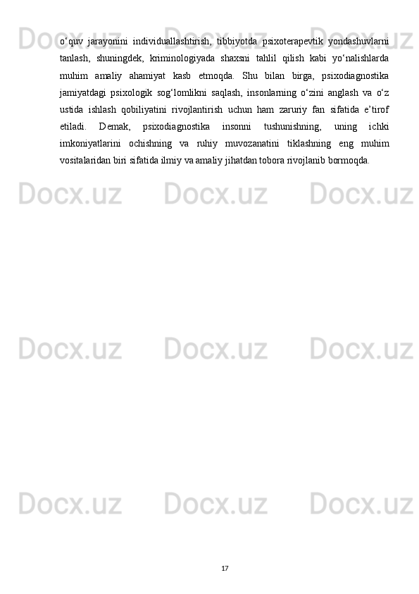o‘quv   jarayonini   individuallashtirish,   tibbiyotda   psixoterapevtik   yondashuvlarni
tanlash,   shuningdek,   kriminologiyada   shaxsni   tahlil   qilish   kabi   yo‘nalishlarda
muhim   amaliy   ahamiyat   kasb   etmoqda.   Shu   bilan   birga,   psixodiagnostika
jamiyatdagi   psixologik   sog‘lomlikni   saqlash,   insonlarning   o‘zini   anglash   va   o‘z
ustida   ishlash   qobiliyatini   rivojlantirish   uchun   ham   zaruriy   fan   sifatida   e’tirof
etiladi.   Demak,   psixodiagnostika   insonni   tushunishning,   uning   ichki
imkoniyatlarini   ochishning   va   ruhiy   muvozanatini   tiklashning   eng   muhim
vositalaridan biri sifatida ilmiy va amaliy jihatdan tobora rivojlanib bormoqda.
17 