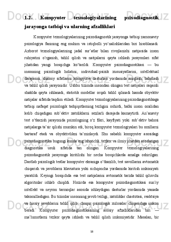 1.2.   Kompyuter   texnologiyalarining   psixodiagnostik
jarayonga tatbiqi va ularning afzalliklari
         Kompyuter texnologiyalarining psixodiagnostik jarayonga tatbiqi zamonaviy
psixologiya   fanining   eng   muhim   va   istiqbolli   yo‘nalishlaridan   biri   hisoblanadi.
Axborot   texnologiyalarining   jadal   sur’atlar   bilan   rivojlanishi   natijasida   inson
ruhiyatini   o‘rganish,   tahlil   qilish   va   natijalarni   qayta   ishlash   jarayonlari   sifat
jihatidan   yangi   bosqichga   ko‘tarildi.   Kompyuter   psixodiagnostikasi   —   bu
insonning   psixologik   holatini,   individual-psixik   xususiyatlarini,   intellektual
darajasini,   shaxsiy   sifatlarini   kompyuter   dasturlari   yordamida   aniqlash,   baholash
va tahlil qilish jarayonidir. Ushbu tizimda insondan olingan test natijalari raqamli
shaklda   qayta   ishlanadi,   statistik   modellar   orqali   tahlil   qilinadi   hamda   obyektiv
natijalar sifatida taqdim etiladi. Kompyuter texnologiyalarining psixodiagnostikaga
tatbiqi   nafaqat   psixologik   tadqiqotlarning   tezligini   oshirdi,   balki   inson   omilidan
kelib   chiqadigan   sub’ektiv   xatoliklarni   sezilarli   darajada   kamaytirdi.   An’anaviy
test   o‘tkazish   jarayonida   psixologning   o‘z   fikri,   kayfiyati   yoki   sub’ektiv   bahosi
natijalarga ta’sir qilishi mumkin edi, biroq kompyuter texnologiyalari bu omillarni
bartaraf   etadi   va   obyektivlikni   ta’minlaydi.   Shu   sababli   kompyuter   asosidagi
psixodiagnostika bugungi kunda eng ishonchli, tezkor va ilmiy jihatdan asoslangan
diagnostika   usuli   sifatida   tan   olingan.   Kompyuter   texnologiyalarining
psixodiagnostik   jarayonga   kiritilishi   bir   necha   bosqichlarda   amalga   oshirilgan.
Dastlab psixologik testlar kompyuter ekraniga o‘tkazilib, test savollarini avtomatik
chiqarish   va   javoblarni   klaviatura   yoki   sichqoncha   yordamida   kiritish   imkoniyati
yaratildi.   Keyingi   bosqichda   esa   test   natijalarini   avtomatik   tarzda   tahlil   qiluvchi
algoritmlar   ishlab   chiqildi.   Hozirda   esa   kompyuter   psixodiagnostikasi   sun’iy
intellekt   va   neyron   tarmoqlar   asosida   ishlaydigan   dasturlar   yordamida   yanada
takomillashgan. Bu tizimlar insonning javob tezligi, xatoliklar chastotasi, reaktsiya
va   hissiy   javoblarini   tahlil   qilib,   chuqur   psixologik   xulosalar   chiqarishga   imkon
beradi.   Kompyuter   psixodiagnostikasining   asosiy   afzalliklaridan   biri   —
ma’lumotlarni   tezkor   qayta   ishlash   va   tahlil   qilish   imkoniyatidir.   Masalan,   bir
18 