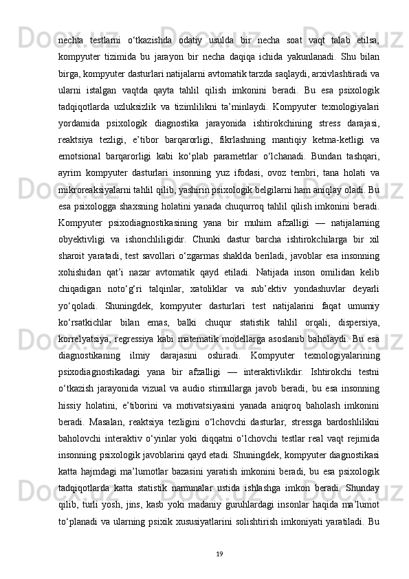 nechta   testlarni   o‘tkazishda   odatiy   usulda   bir   necha   soat   vaqt   talab   etilsa,
kompyuter   tizimida   bu   jarayon   bir   necha   daqiqa   ichida   yakunlanadi.   Shu   bilan
birga, kompyuter dasturlari natijalarni avtomatik tarzda saqlaydi, arxivlashtiradi va
ularni   istalgan   vaqtda   qayta   tahlil   qilish   imkonini   beradi.   Bu   esa   psixologik
tadqiqotlarda   uzluksizlik   va   tizimlilikni   ta’minlaydi.   Kompyuter   texnologiyalari
yordamida   psixologik   diagnostika   jarayonida   ishtirokchining   stress   darajasi,
reaktsiya   tezligi,   e’tibor   barqarorligi,   fikrlashning   mantiqiy   ketma-ketligi   va
emotsional   barqarorligi   kabi   ko‘plab   parametrlar   o‘lchanadi.   Bundan   tashqari,
ayrim   kompyuter   dasturlari   insonning   yuz   ifodasi,   ovoz   tembri,   tana   holati   va
mikroreaksiyalarni tahlil qilib, yashirin psixologik belgilarni ham aniqlay oladi. Bu
esa psixologga shaxsning  holatini  yanada chuqurroq tahlil qilish imkonini beradi.
Kompyuter   psixodiagnostikasining   yana   bir   muhim   afzalligi   —   natijalarning
obyektivligi   va   ishonchliligidir.   Chunki   dastur   barcha   ishtirokchilarga   bir   xil
sharoit   yaratadi,   test   savollari   o‘zgarmas   shaklda   beriladi,   javoblar   esa   insonning
xohishidan   qat’i   nazar   avtomatik   qayd   etiladi.   Natijada   inson   omilidan   kelib
chiqadigan   noto‘g‘ri   talqinlar,   xatoliklar   va   sub’ektiv   yondashuvlar   deyarli
yo‘qoladi.   Shuningdek,   kompyuter   dasturlari   test   natijalarini   faqat   umumiy
ko‘rsatkichlar   bilan   emas,   balki   chuqur   statistik   tahlil   orqali,   dispersiya,
korrelyatsiya,   regressiya   kabi   matematik   modellarga   asoslanib   baholaydi.   Bu   esa
diagnostikaning   ilmiy   darajasini   oshiradi.   Kompyuter   texnologiyalarining
psixodiagnostikadagi   yana   bir   afzalligi   —   interaktivlikdir.   Ishtirokchi   testni
o‘tkazish   jarayonida   vizual   va   audio   stimullarga   javob   beradi,   bu   esa   insonning
hissiy   holatini,   e’tiborini   va   motivatsiyasini   yanada   aniqroq   baholash   imkonini
beradi.   Masalan,   reaktsiya   tezligini   o‘lchovchi   dasturlar,   stressga   bardoshlilikni
baholovchi   interaktiv   o‘yinlar   yoki   diqqatni   o‘lchovchi   testlar   real   vaqt   rejimida
insonning psixologik javoblarini qayd etadi. Shuningdek, kompyuter diagnostikasi
katta   hajmdagi   ma’lumotlar   bazasini   yaratish   imkonini   beradi,   bu   esa   psixologik
tadqiqotlarda   katta   statistik   namunalar   ustida   ishlashga   imkon   beradi.   Shunday
qilib,   turli   yosh,   jins,   kasb   yoki   madaniy   guruhlardagi   insonlar   haqida   ma’lumot
to‘planadi  va  ularning psixik  xususiyatlarini  solishtirish  imkoniyati  yaratiladi. Bu
19 