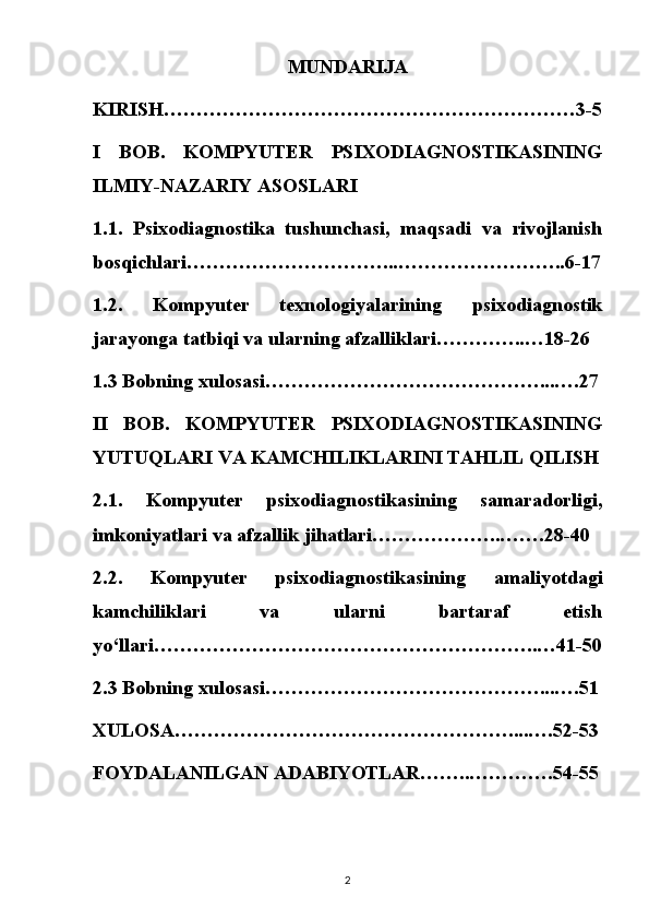 MUNDARIJA
KIRISH………………………………………………………3-5
I   BOB.   KOMPYUTER   PSIXODIAGNOSTIKASINING
ILMIY-NAZARIY ASOSLARI
1.1.   Psixodiagnostika   tushunchasi,   maqsadi   va   rivojlanish
bosqichlari…………………………...……………………..6-17
1.2.   Kompyuter   texnologiyalarining   psixodiagnostik
jarayonga tatbiqi va ularning afzalliklari…………..…18-26
1.3 Bobning xulosasi……………………………………...….27
II   BOB.   KOMPYUTER   PSIXODIAGNOSTIKASINING
YUTUQLARI VA KAMCHILIKLARINI TAHLIL QILISH
2.1.   Kompyuter   psixodiagnostikasining   samaradorligi,
imkoniyatlari va afzallik jihatlari………………..…….28-40
2.2.   Kompyuter   psixodiagnostikasining   amaliyotdagi
kamchiliklari   va   ularni   bartaraf   etish
yo‘llari…………………………………………………..…41-50
2.3 Bobning xulosasi……………………………………...….51
XULOSA……………………………………………....….52-53
FOYDALANILGAN ADABIYOTLAR……..………….54-55
2 