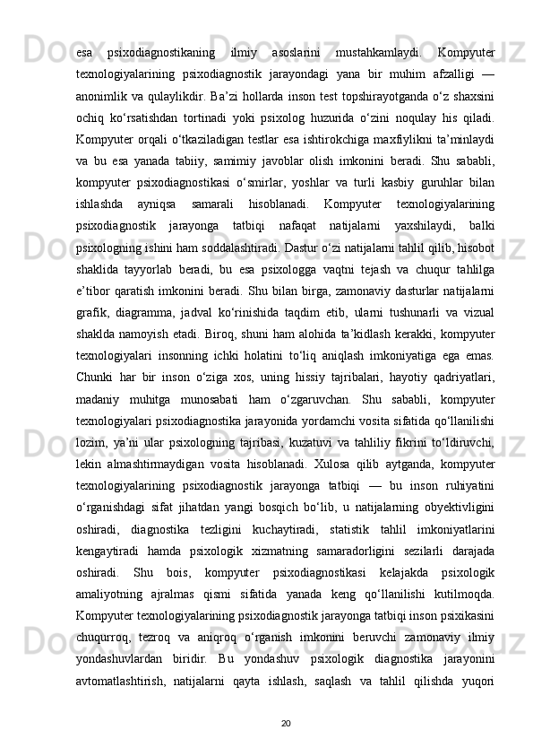 esa   psixodiagnostikaning   ilmiy   asoslarini   mustahkamlaydi.   Kompyuter
texnologiyalarining   psixodiagnostik   jarayondagi   yana   bir   muhim   afzalligi   —
anonimlik   va   qulaylikdir.   Ba’zi   hollarda   inson   test   topshirayotganda   o‘z   shaxsini
ochiq   ko‘rsatishdan   tortinadi   yoki   psixolog   huzurida   o‘zini   noqulay   his   qiladi.
Kompyuter   orqali   o‘tkaziladigan   testlar   esa   ishtirokchiga   maxfiylikni   ta’minlaydi
va   bu   esa   yanada   tabiiy,   samimiy   javoblar   olish   imkonini   beradi.   Shu   sababli,
kompyuter   psixodiagnostikasi   o‘smirlar,   yoshlar   va   turli   kasbiy   guruhlar   bilan
ishlashda   ayniqsa   samarali   hisoblanadi.   Kompyuter   texnologiyalarining
psixodiagnostik   jarayonga   tatbiqi   nafaqat   natijalarni   yaxshilaydi,   balki
psixologning ishini ham soddalashtiradi. Dastur o‘zi natijalarni tahlil qilib, hisobot
shaklida   tayyorlab   beradi,   bu   esa   psixologga   vaqtni   tejash   va   chuqur   tahlilga
e’tibor   qaratish   imkonini   beradi.   Shu   bilan   birga,   zamonaviy   dasturlar   natijalarni
grafik,   diagramma,   jadval   ko‘rinishida   taqdim   etib,   ularni   tushunarli   va   vizual
shaklda   namoyish   etadi.   Biroq,   shuni   ham   alohida   ta’kidlash   kerakki,   kompyuter
texnologiyalari   insonning   ichki   holatini   to‘liq   aniqlash   imkoniyatiga   ega   emas.
Chunki   har   bir   inson   o‘ziga   xos,   uning   hissiy   tajribalari,   hayotiy   qadriyatlari,
madaniy   muhitga   munosabati   ham   o‘zgaruvchan.   Shu   sababli,   kompyuter
texnologiyalari psixodiagnostika jarayonida yordamchi vosita sifatida qo‘llanilishi
lozim,   ya’ni   ular   psixologning   tajribasi,   kuzatuvi   va   tahliliy   fikrini   to‘ldiruvchi,
lekin   almashtirmaydigan   vosita   hisoblanadi.   Xulosa   qilib   aytganda,   kompyuter
texnologiyalarining   psixodiagnostik   jarayonga   tatbiqi   —   bu   inson   ruhiyatini
o‘rganishdagi   sifat   jihatdan   yangi   bosqich   bo‘lib,   u   natijalarning   obyektivligini
oshiradi,   diagnostika   tezligini   kuchaytiradi,   statistik   tahlil   imkoniyatlarini
kengaytiradi   hamda   psixologik   xizmatning   samaradorligini   sezilarli   darajada
oshiradi.   Shu   bois,   kompyuter   psixodiagnostikasi   kelajakda   psixologik
amaliyotning   ajralmas   qismi   sifatida   yanada   keng   qo‘llanilishi   kutilmoqda.
Kompyuter texnologiyalarining psixodiagnostik jarayonga tatbiqi inson psixikasini
chuqurroq,   tezroq   va   aniqroq   o‘rganish   imkonini   beruvchi   zamonaviy   ilmiy
yondashuvlardan   biridir.   Bu   yondashuv   psixologik   diagnostika   jarayonini
avtomatlashtirish,   natijalarni   qayta   ishlash,   saqlash   va   tahlil   qilishda   yuqori
20 