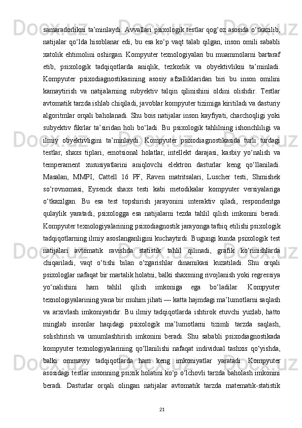 samaradorlikni ta’minlaydi. Avvallari psixologik testlar qog‘oz asosida o‘tkazilib,
natijalar   qo‘lda  hisoblanar  edi,   bu  esa  ko‘p  vaqt  talab  qilgan,  inson   omili  sababli
xatolik ehtimolini  oshirgan.  Kompyuter  texnologiyalari  bu  muammolarni   bartaraf
etib,   psixologik   tadqiqotlarda   aniqlik,   tezkorlik   va   obyektivlikni   ta’minladi.
Kompyuter   psixodiagnostikasining   asosiy   afzalliklaridan   biri   bu   inson   omilini
kamaytirish   va   natijalarning   subyektiv   talqin   qilinishini   oldini   olishdir.   Testlar
avtomatik tarzda ishlab chiqiladi, javoblar kompyuter tizimiga kiritiladi va dasturiy
algoritmlar orqali baholanadi. Shu bois natijalar inson kayfiyati, charchoqligi yoki
subyektiv   fikrlar   ta’siridan   holi   bo‘ladi.   Bu   psixologik   tahlilning   ishonchliligi   va
ilmiy   obyektivligini   ta’minlaydi.   Kompyuter   psixodiagnostikasida   turli   turdagi
testlar,   shaxs   tiplari,   emotsional   holatlar,   intellekt   darajasi,   kasbiy   yo‘nalish   va
temperament   xususiyatlarini   aniqlovchi   elektron   dasturlar   keng   qo‘llaniladi.
Masalan,   MMPI,   Cattell   16   PF,   Raven   matritsalari,   Luscher   testi,   Shmishek
so‘rovnomasi,   Eysenck   shaxs   testi   kabi   metodikalar   kompyuter   versiyalariga
o‘tkazilgan.   Bu   esa   test   topshirish   jarayonini   interaktiv   qiladi,   respondentga
qulaylik   yaratadi,   psixologga   esa   natijalarni   tezda   tahlil   qilish   imkonini   beradi.
Kompyuter texnologiyalarining psixodiagnostik jarayonga tatbiq etilishi psixologik
tadqiqotlarning ilmiy asoslanganligini  kuchaytirdi. Bugungi kunda psixologik test
natijalari   avtomatik   ravishda   statistik   tahlil   qilinadi,   grafik   ko‘rinishlarda
chiqariladi,   vaqt   o‘tishi   bilan   o‘zgarishlar   dinamikasi   kuzatiladi.   Shu   orqali
psixologlar nafaqat bir martalik holatni, balki shaxsning rivojlanish yoki regressiya
yo‘nalishini   ham   tahlil   qilish   imkoniga   ega   bo‘ladilar.   Kompyuter
texnologiyalarining yana bir muhim jihati — katta hajmdagi ma’lumotlarni saqlash
va   arxivlash   imkoniyatidir.   Bu   ilmiy   tadqiqotlarda   ishtirok   etuvchi   yuzlab,   hatto
minglab   insonlar   haqidagi   psixologik   ma’lumotlarni   tizimli   tarzda   saqlash,
solishtirish   va   umumlashtirish   imkonini   beradi.   Shu   sababli   psixodiagnostikada
kompyuter   texnologiyalarining   qo‘llanilishi   nafaqat   individual   tashxis   qo‘yishda,
balki   ommaviy   tadqiqotlarda   ham   keng   imkoniyatlar   yaratadi.   Kompyuter
asosidagi testlar insonning psixik holatini ko‘p o‘lchovli tarzda baholash imkonini
beradi.   Dasturlar   orqali   olingan   natijalar   avtomatik   tarzda   matematik-statistik
21 
