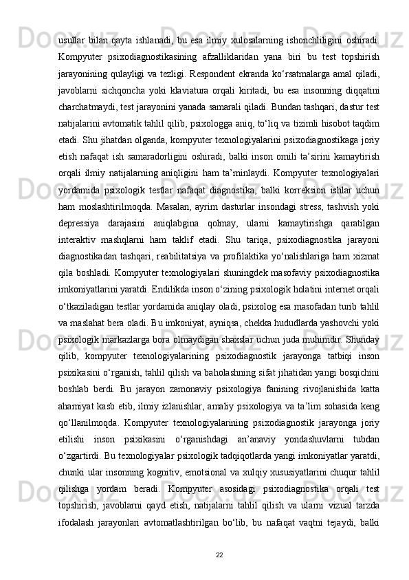 usullar   bilan   qayta   ishlanadi,   bu   esa   ilmiy   xulosalarning   ishonchliligini   oshiradi.
Kompyuter   psixodiagnostikasining   afzalliklaridan   yana   biri   bu   test   topshirish
jarayonining qulayligi  va tezligi. Respondent  ekranda ko‘rsatmalarga amal  qiladi,
javoblarni   sichqoncha   yoki   klaviatura   orqali   kiritadi,   bu   esa   insonning   diqqatini
charchatmaydi, test jarayonini yanada samarali qiladi. Bundan tashqari, dastur test
natijalarini avtomatik tahlil qilib, psixologga aniq, to‘liq va tizimli hisobot taqdim
etadi. Shu jihatdan olganda, kompyuter texnologiyalarini psixodiagnostikaga joriy
etish   nafaqat   ish   samaradorligini   oshiradi,   balki   inson   omili   ta’sirini   kamaytirish
orqali   ilmiy   natijalarning   aniqligini   ham   ta’minlaydi.   Kompyuter   texnologiyalari
yordamida   psixologik   testlar   nafaqat   diagnostika,   balki   korreksion   ishlar   uchun
ham   moslashtirilmoqda.   Masalan,   ayrim   dasturlar   insondagi   stress,   tashvish   yoki
depressiya   darajasini   aniqlabgina   qolmay,   ularni   kamaytirishga   qaratilgan
interaktiv   mashqlarni   ham   taklif   etadi.   Shu   tariqa,   psixodiagnostika   jarayoni
diagnostikadan   tashqari,   reabilitatsiya   va   profilaktika   yo‘nalishlariga   ham   xizmat
qila boshladi. Kompyuter  texnologiyalari  shuningdek masofaviy psixodiagnostika
imkoniyatlarini yaratdi. Endilikda inson o‘zining psixologik holatini internet orqali
o‘tkaziladigan testlar yordamida aniqlay oladi, psixolog esa masofadan turib tahlil
va maslahat bera oladi. Bu imkoniyat, ayniqsa, chekka hududlarda yashovchi yoki
psixologik markazlarga bora olmaydigan shaxslar uchun juda muhimdir. Shunday
qilib,   kompyuter   texnologiyalarining   psixodiagnostik   jarayonga   tatbiqi   inson
psixikasini o‘rganish, tahlil qilish va baholashning sifat jihatidan yangi bosqichini
boshlab   berdi.   Bu   jarayon   zamonaviy   psixologiya   fanining   rivojlanishida   katta
ahamiyat  kasb  etib, ilmiy izlanishlar,  amaliy psixologiya va ta’lim  sohasida  keng
qo‘llanilmoqda.   Kompyuter   texnologiyalarining   psixodiagnostik   jarayonga   joriy
etilishi   inson   psixikasini   o‘rganishdagi   an’anaviy   yondashuvlarni   tubdan
o‘zgartirdi. Bu texnologiyalar psixologik tadqiqotlarda yangi imkoniyatlar yaratdi,
chunki ular insonning kognitiv, emotsional va xulqiy xususiyatlarini chuqur tahlil
qilishga   yordam   beradi.   Kompyuter   asosidagi   psixodiagnostika   orqali   test
topshirish,   javoblarni   qayd   etish,   natijalarni   tahlil   qilish   va   ularni   vizual   tarzda
ifodalash   jarayonlari   avtomatlashtirilgan   bo‘lib,   bu   nafaqat   vaqtni   tejaydi,   balki
22 