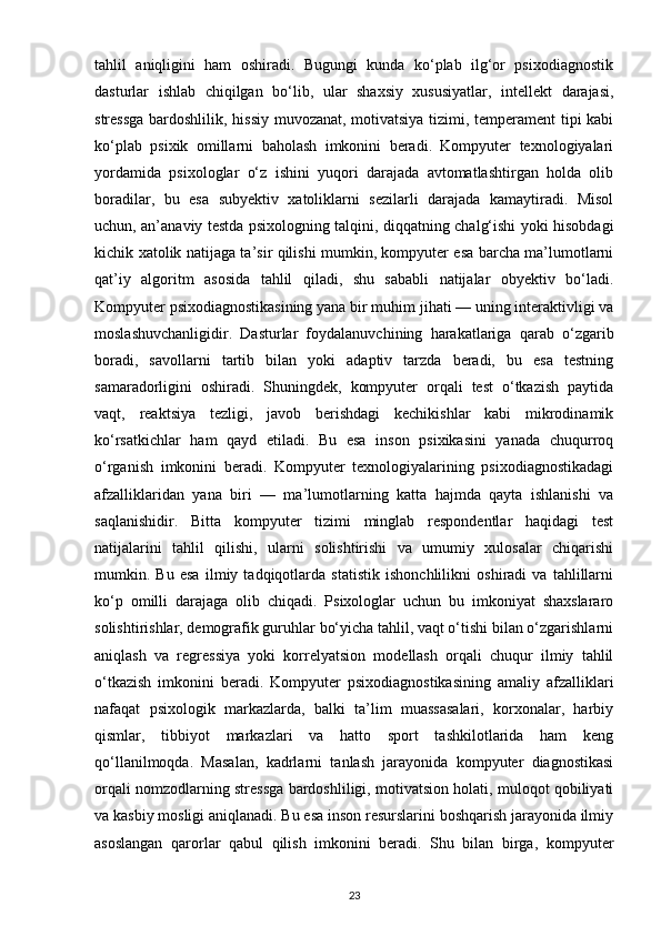tahlil   aniqligini   ham   oshiradi.   Bugungi   kunda   ko‘plab   ilg‘or   psixodiagnostik
dasturlar   ishlab   chiqilgan   bo‘lib,   ular   shaxsiy   xususiyatlar,   intellekt   darajasi,
stressga bardoshlilik, hissiy muvozanat, motivatsiya tizimi, temperament tipi kabi
ko‘plab   psixik   omillarni   baholash   imkonini   beradi.   Kompyuter   texnologiyalari
yordamida   psixologlar   o‘z   ishini   yuqori   darajada   avtomatlashtirgan   holda   olib
boradilar,   bu   esa   subyektiv   xatoliklarni   sezilarli   darajada   kamaytiradi.   Misol
uchun, an’anaviy testda psixologning talqini, diqqatning chalg‘ishi yoki hisobdagi
kichik xatolik natijaga ta’sir qilishi mumkin, kompyuter esa barcha ma’lumotlarni
qat’iy   algoritm   asosida   tahlil   qiladi,   shu   sababli   natijalar   obyektiv   bo‘ladi.
Kompyuter psixodiagnostikasining yana bir muhim jihati — uning interaktivligi va
moslashuvchanligidir.   Dasturlar   foydalanuvchining   harakatlariga   qarab   o‘zgarib
boradi,   savollarni   tartib   bilan   yoki   adaptiv   tarzda   beradi,   bu   esa   testning
samaradorligini   oshiradi.   Shuningdek,   kompyuter   orqali   test   o‘tkazish   paytida
vaqt,   reaktsiya   tezligi,   javob   berishdagi   kechikishlar   kabi   mikrodinamik
ko‘rsatkichlar   ham   qayd   etiladi.   Bu   esa   inson   psixikasini   yanada   chuqurroq
o‘rganish   imkonini   beradi.   Kompyuter   texnologiyalarining   psixodiagnostikadagi
afzalliklaridan   yana   biri   —   ma’lumotlarning   katta   hajmda   qayta   ishlanishi   va
saqlanishidir.   Bitta   kompyuter   tizimi   minglab   respondentlar   haqidagi   test
natijalarini   tahlil   qilishi,   ularni   solishtirishi   va   umumiy   xulosalar   chiqarishi
mumkin.   Bu   esa   ilmiy   tadqiqotlarda   statistik   ishonchlilikni   oshiradi   va   tahlillarni
ko‘p   omilli   darajaga   olib   chiqadi.   Psixologlar   uchun   bu   imkoniyat   shaxslararo
solishtirishlar, demografik guruhlar bo‘yicha tahlil, vaqt o‘tishi bilan o‘zgarishlarni
aniqlash   va   regressiya   yoki   korrelyatsion   modellash   orqali   chuqur   ilmiy   tahlil
o‘tkazish   imkonini   beradi.   Kompyuter   psixodiagnostikasining   amaliy   afzalliklari
nafaqat   psixologik   markazlarda,   balki   ta’lim   muassasalari,   korxonalar,   harbiy
qismlar,   tibbiyot   markazlari   va   hatto   sport   tashkilotlarida   ham   keng
qo‘llanilmoqda.   Masalan,   kadrlarni   tanlash   jarayonida   kompyuter   diagnostikasi
orqali nomzodlarning stressga bardoshliligi, motivatsion holati, muloqot qobiliyati
va kasbiy mosligi aniqlanadi. Bu esa inson resurslarini boshqarish jarayonida ilmiy
asoslangan   qarorlar   qabul   qilish   imkonini   beradi.   Shu   bilan   birga,   kompyuter
23 