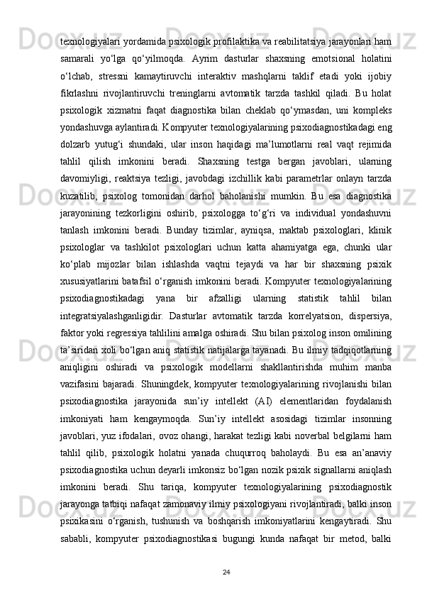 texnologiyalari yordamida psixologik profilaktika va reabilitatsiya jarayonlari ham
samarali   yo‘lga   qo‘yilmoqda.   Ayrim   dasturlar   shaxsning   emotsional   holatini
o‘lchab,   stressni   kamaytiruvchi   interaktiv   mashqlarni   taklif   etadi   yoki   ijobiy
fikrlashni   rivojlantiruvchi   treninglarni   avtomatik   tarzda   tashkil   qiladi.   Bu   holat
psixologik   xizmatni   faqat   diagnostika   bilan   cheklab   qo‘ymasdan,   uni   kompleks
yondashuvga aylantiradi. Kompyuter texnologiyalarining psixodiagnostikadagi eng
dolzarb   yutug‘i   shundaki,   ular   inson   haqidagi   ma’lumotlarni   real   vaqt   rejimida
tahlil   qilish   imkonini   beradi.   Shaxsning   testga   bergan   javoblari,   ularning
davomiyligi,   reaktsiya   tezligi,   javobdagi   izchillik   kabi   parametrlar   onlayn   tarzda
kuzatilib,   psixolog   tomonidan   darhol   baholanishi   mumkin.   Bu   esa   diagnostika
jarayonining   tezkorligini   oshirib,   psixologga   to‘g‘ri   va   individual   yondashuvni
tanlash   imkonini   beradi.   Bunday   tizimlar,   ayniqsa,   maktab   psixologlari,   klinik
psixologlar   va   tashkilot   psixologlari   uchun   katta   ahamiyatga   ega,   chunki   ular
ko‘plab   mijozlar   bilan   ishlashda   vaqtni   tejaydi   va   har   bir   shaxsning   psixik
xususiyatlarini batafsil o‘rganish imkonini beradi. Kompyuter texnologiyalarining
psixodiagnostikadagi   yana   bir   afzalligi   ularning   statistik   tahlil   bilan
integratsiyalashganligidir.   Dasturlar   avtomatik   tarzda   korrelyatsion,   dispersiya,
faktor yoki regressiya tahlilini amalga oshiradi. Shu bilan psixolog inson omilining
ta’siridan xoli bo‘lgan aniq statistik natijalarga tayanadi. Bu ilmiy tadqiqotlarning
aniqligini   oshiradi   va   psixologik   modellarni   shakllantirishda   muhim   manba
vazifasini   bajaradi.   Shuningdek,   kompyuter   texnologiyalarining   rivojlanishi   bilan
psixodiagnostika   jarayonida   sun’iy   intellekt   (AI)   elementlaridan   foydalanish
imkoniyati   ham   kengaymoqda.   Sun’iy   intellekt   asosidagi   tizimlar   insonning
javoblari, yuz ifodalari, ovoz ohangi, harakat tezligi kabi noverbal belgilarni ham
tahlil   qilib,   psixologik   holatni   yanada   chuqurroq   baholaydi.   Bu   esa   an’anaviy
psixodiagnostika uchun deyarli imkonsiz bo‘lgan nozik psixik signallarni aniqlash
imkonini   beradi.   Shu   tariqa,   kompyuter   texnologiyalarining   psixodiagnostik
jarayonga tatbiqi nafaqat zamonaviy ilmiy psixologiyani rivojlantiradi, balki inson
psixikasini   o‘rganish,   tushunish   va   boshqarish   imkoniyatlarini   kengaytiradi.   Shu
sababli,   kompyuter   psixodiagnostikasi   bugungi   kunda   nafaqat   bir   metod,   balki
24 