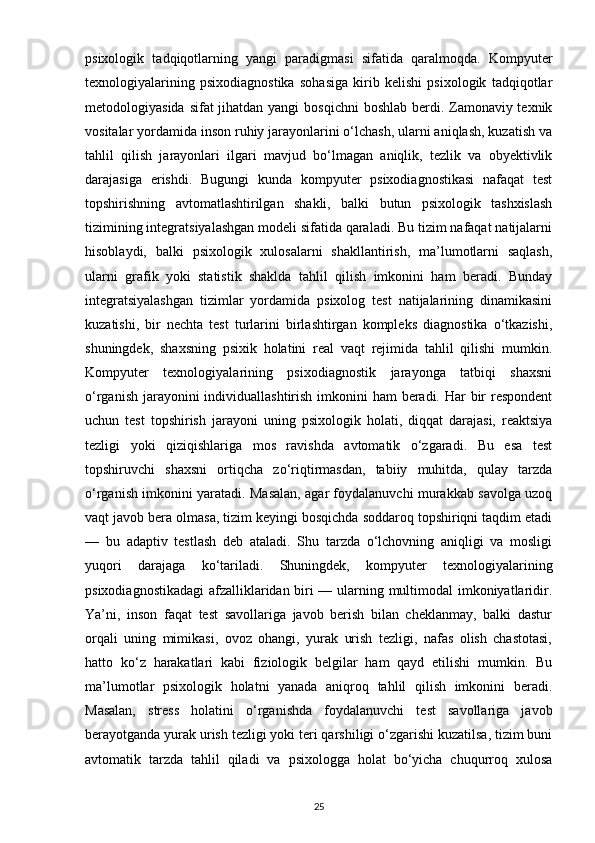 psixologik   tadqiqotlarning   yangi   paradigmasi   sifatida   qaralmoqda.   Kompyuter
texnologiyalarining   psixodiagnostika   sohasiga   kirib   kelishi   psixologik   tadqiqotlar
metodologiyasida sifat jihatdan yangi  bosqichni  boshlab berdi. Zamonaviy texnik
vositalar yordamida inson ruhiy jarayonlarini o‘lchash, ularni aniqlash, kuzatish va
tahlil   qilish   jarayonlari   ilgari   mavjud   bo‘lmagan   aniqlik,   tezlik   va   obyektivlik
darajasiga   erishdi.   Bugungi   kunda   kompyuter   psixodiagnostikasi   nafaqat   test
topshirishning   avtomatlashtirilgan   shakli,   balki   butun   psixologik   tashxislash
tizimining integratsiyalashgan modeli sifatida qaraladi. Bu tizim nafaqat natijalarni
hisoblaydi,   balki   psixologik   xulosalarni   shakllantirish,   ma’lumotlarni   saqlash,
ularni   grafik   yoki   statistik   shaklda   tahlil   qilish   imkonini   ham   beradi.   Bunday
integratsiyalashgan   tizimlar   yordamida   psixolog   test   natijalarining   dinamikasini
kuzatishi,   bir   nechta   test   turlarini   birlashtirgan   kompleks   diagnostika   o‘tkazishi,
shuningdek,   shaxsning   psixik   holatini   real   vaqt   rejimida   tahlil   qilishi   mumkin.
Kompyuter   texnologiyalarining   psixodiagnostik   jarayonga   tatbiqi   shaxsni
o‘rganish jarayonini individuallashtirish imkonini ham  beradi. Har bir respondent
uchun   test   topshirish   jarayoni   uning   psixologik   holati,   diqqat   darajasi,   reaktsiya
tezligi   yoki   qiziqishlariga   mos   ravishda   avtomatik   o‘zgaradi.   Bu   esa   test
topshiruvchi   shaxsni   ortiqcha   zo‘riqtirmasdan,   tabiiy   muhitda,   qulay   tarzda
o‘rganish imkonini yaratadi. Masalan, agar foydalanuvchi murakkab savolga uzoq
vaqt javob bera olmasa, tizim keyingi bosqichda soddaroq topshiriqni taqdim etadi
—   bu   adaptiv   testlash   deb   ataladi.   Shu   tarzda   o‘lchovning   aniqligi   va   mosligi
yuqori   darajaga   ko‘tariladi.   Shuningdek,   kompyuter   texnologiyalarining
psixodiagnostikadagi  afzalliklaridan biri — ularning multimodal imkoniyatlaridir.
Ya’ni,   inson   faqat   test   savollariga   javob   berish   bilan   cheklanmay,   balki   dastur
orqali   uning   mimikasi,   ovoz   ohangi,   yurak   urish   tezligi,   nafas   olish   chastotasi,
hatto   ko‘z   harakatlari   kabi   fiziologik   belgilar   ham   qayd   etilishi   mumkin.   Bu
ma’lumotlar   psixologik   holatni   yanada   aniqroq   tahlil   qilish   imkonini   beradi.
Masalan,   stress   holatini   o‘rganishda   foydalanuvchi   test   savollariga   javob
berayotganda yurak urish tezligi yoki teri qarshiligi o‘zgarishi kuzatilsa, tizim buni
avtomatik   tarzda   tahlil   qiladi   va   psixologga   holat   bo‘yicha   chuqurroq   xulosa
25 