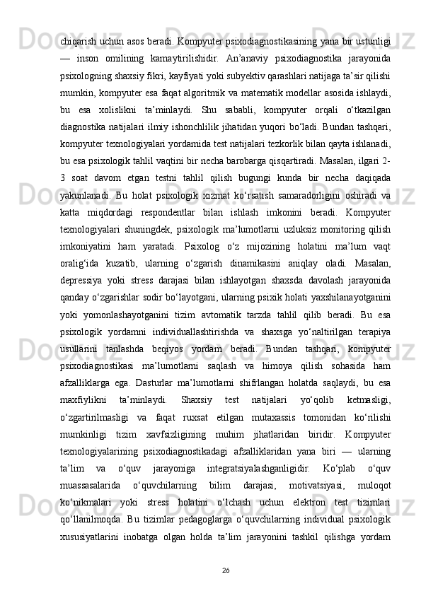 chiqarish uchun asos beradi. Kompyuter psixodiagnostikasining yana bir ustunligi
—   inson   omilining   kamaytirilishidir.   An’anaviy   psixodiagnostika   jarayonida
psixologning shaxsiy fikri, kayfiyati yoki subyektiv qarashlari natijaga ta’sir qilishi
mumkin, kompyuter esa faqat algoritmik va matematik modellar asosida ishlaydi,
bu   esa   xolislikni   ta’minlaydi.   Shu   sababli,   kompyuter   orqali   o‘tkazilgan
diagnostika natijalari ilmiy ishonchlilik jihatidan yuqori bo‘ladi. Bundan tashqari,
kompyuter texnologiyalari yordamida test natijalari tezkorlik bilan qayta ishlanadi,
bu esa psixologik tahlil vaqtini bir necha barobarga qisqartiradi. Masalan, ilgari 2-
3   soat   davom   etgan   testni   tahlil   qilish   bugungi   kunda   bir   necha   daqiqada
yakunlanadi.   Bu   holat   psixologik   xizmat   ko‘rsatish   samaradorligini   oshiradi   va
katta   miqdordagi   respondentlar   bilan   ishlash   imkonini   beradi.   Kompyuter
texnologiyalari   shuningdek,   psixologik   ma’lumotlarni   uzluksiz   monitoring   qilish
imkoniyatini   ham   yaratadi.   Psixolog   o‘z   mijozining   holatini   ma’lum   vaqt
oralig‘ida   kuzatib,   ularning   o‘zgarish   dinamikasini   aniqlay   oladi.   Masalan,
depressiya   yoki   stress   darajasi   bilan   ishlayotgan   shaxsda   davolash   jarayonida
qanday o‘zgarishlar sodir bo‘layotgani, ularning psixik holati yaxshilanayotganini
yoki   yomonlashayotganini   tizim   avtomatik   tarzda   tahlil   qilib   beradi.   Bu   esa
psixologik   yordamni   individuallashtirishda   va   shaxsga   yo‘naltirilgan   terapiya
usullarini   tanlashda   beqiyos   yordam   beradi.   Bundan   tashqari,   kompyuter
psixodiagnostikasi   ma’lumotlarni   saqlash   va   himoya   qilish   sohasida   ham
afzalliklarga   ega.   Dasturlar   ma’lumotlarni   shifrlangan   holatda   saqlaydi,   bu   esa
maxfiylikni   ta’minlaydi.   Shaxsiy   test   natijalari   yo‘qolib   ketmasligi,
o‘zgartirilmasligi   va   faqat   ruxsat   etilgan   mutaxassis   tomonidan   ko‘rilishi
mumkinligi   tizim   xavfsizligining   muhim   jihatlaridan   biridir.   Kompyuter
texnologiyalarining   psixodiagnostikadagi   afzalliklaridan   yana   biri   —   ularning
ta’lim   va   o‘quv   jarayoniga   integratsiyalashganligidir.   Ko‘plab   o‘quv
muassasalarida   o‘quvchilarning   bilim   darajasi,   motivatsiyasi,   muloqot
ko‘nikmalari   yoki   stress   holatini   o‘lchash   uchun   elektron   test   tizimlari
qo‘llanilmoqda.   Bu   tizimlar   pedagoglarga   o‘quvchilarning   individual   psixologik
xususiyatlarini   inobatga   olgan   holda   ta’lim   jarayonini   tashkil   qilishga   yordam
26 
