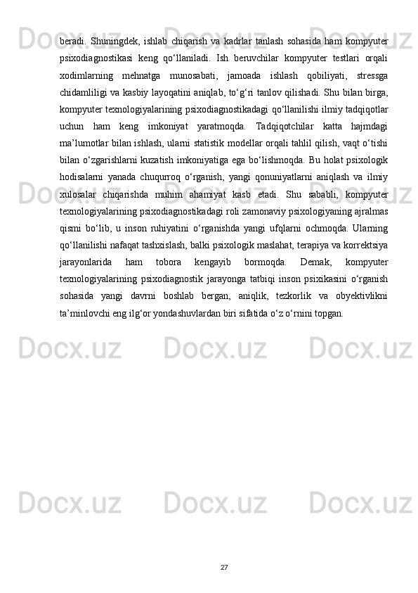 beradi.   Shuningdek,   ishlab   chiqarish   va   kadrlar   tanlash   sohasida   ham   kompyuter
psixodiagnostikasi   keng   qo‘llaniladi.   Ish   beruvchilar   kompyuter   testlari   orqali
xodimlarning   mehnatga   munosabati,   jamoada   ishlash   qobiliyati,   stressga
chidamliligi va kasbiy layoqatini aniqlab, to‘g‘ri tanlov qilishadi. Shu bilan birga,
kompyuter texnologiyalarining psixodiagnostikadagi qo‘llanilishi ilmiy tadqiqotlar
uchun   ham   keng   imkoniyat   yaratmoqda.   Tadqiqotchilar   katta   hajmdagi
ma’lumotlar bilan ishlash, ularni statistik modellar orqali tahlil qilish, vaqt o‘tishi
bilan o‘zgarishlarni kuzatish imkoniyatiga ega bo‘lishmoqda. Bu holat psixologik
hodisalarni   yanada   chuqurroq   o‘rganish,   yangi   qonuniyatlarni   aniqlash   va   ilmiy
xulosalar   chiqarishda   muhim   ahamiyat   kasb   etadi.   Shu   sababli,   kompyuter
texnologiyalarining psixodiagnostikadagi roli zamonaviy psixologiyaning ajralmas
qismi   bo‘lib,   u   inson   ruhiyatini   o‘rganishda   yangi   ufqlarni   ochmoqda.   Ularning
qo‘llanilishi nafaqat tashxislash, balki psixologik maslahat, terapiya va korrektsiya
jarayonlarida   ham   tobora   kengayib   bormoqda.   Demak,   kompyuter
texnologiyalarining   psixodiagnostik   jarayonga   tatbiqi   inson   psixikasini   o‘rganish
sohasida   yangi   davrni   boshlab   bergan,   aniqlik,   tezkorlik   va   obyektivlikni
ta’minlovchi eng ilg‘or yondashuvlardan biri sifatida o‘z o‘rnini topgan.
27 