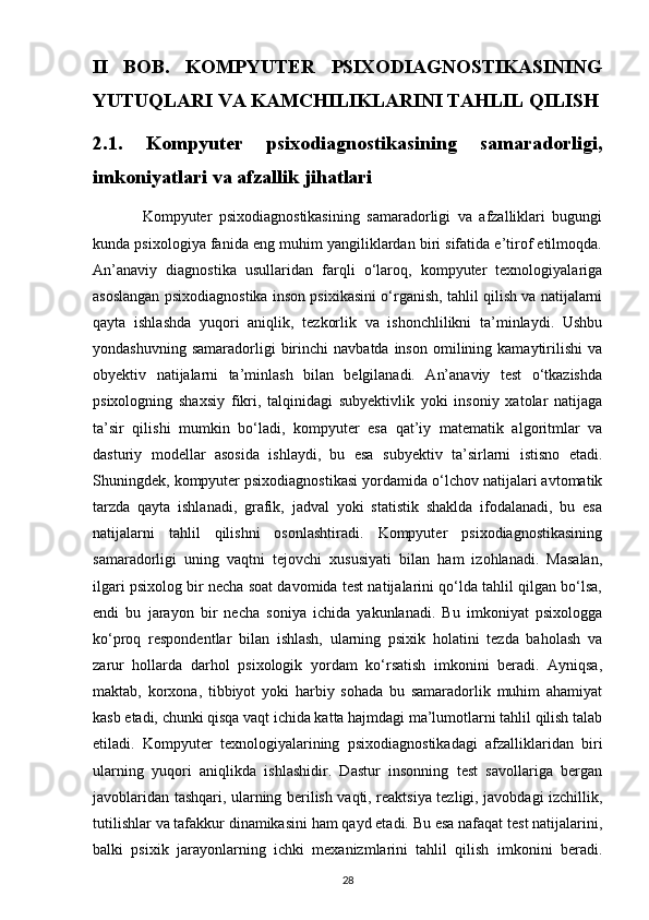 II   BOB.   KOMPYUTER   PSIXODIAGNOSTIKASINING
YUTUQLARI VA KAMCHILIKLARINI TAHLIL QILISH
2.1.   Kompyuter   psixodiagnostikasining   samaradorligi,
imkoniyatlari va afzallik jihatlari
              Kompyuter   psixodiagnostikasining   samaradorligi   va   afzalliklari   bugungi
kunda psixologiya fanida eng muhim yangiliklardan biri sifatida e’tirof etilmoqda.
An’anaviy   diagnostika   usullaridan   farqli   o‘laroq,   kompyuter   texnologiyalariga
asoslangan psixodiagnostika inson psixikasini o‘rganish, tahlil qilish va natijalarni
qayta   ishlashda   yuqori   aniqlik,   tezkorlik   va   ishonchlilikni   ta’minlaydi.   Ushbu
yondashuvning  samaradorligi  birinchi   navbatda  inson   omilining  kamaytirilishi   va
obyektiv   natijalarni   ta’minlash   bilan   belgilanadi.   An’anaviy   test   o‘tkazishda
psixologning   shaxsiy   fikri,   talqinidagi   subyektivlik   yoki   insoniy   xatolar   natijaga
ta’sir   qilishi   mumkin   bo‘ladi,   kompyuter   esa   qat’iy   matematik   algoritmlar   va
dasturiy   modellar   asosida   ishlaydi,   bu   esa   subyektiv   ta’sirlarni   istisno   etadi.
Shuningdek, kompyuter psixodiagnostikasi yordamida o‘lchov natijalari avtomatik
tarzda   qayta   ishlanadi,   grafik,   jadval   yoki   statistik   shaklda   ifodalanadi,   bu   esa
natijalarni   tahlil   qilishni   osonlashtiradi.   Kompyuter   psixodiagnostikasining
samaradorligi   uning   vaqtni   tejovchi   xususiyati   bilan   ham   izohlanadi.   Masalan,
ilgari psixolog bir necha soat davomida test natijalarini qo‘lda tahlil qilgan bo‘lsa,
endi   bu   jarayon   bir   necha   soniya   ichida   yakunlanadi.   Bu   imkoniyat   psixologga
ko‘proq   respondentlar   bilan   ishlash,   ularning   psixik   holatini   tezda   baholash   va
zarur   hollarda   darhol   psixologik   yordam   ko‘rsatish   imkonini   beradi.   Ayniqsa,
maktab,   korxona,   tibbiyot   yoki   harbiy   sohada   bu   samaradorlik   muhim   ahamiyat
kasb etadi, chunki qisqa vaqt ichida katta hajmdagi ma’lumotlarni tahlil qilish talab
etiladi.   Kompyuter   texnologiyalarining   psixodiagnostikadagi   afzalliklaridan   biri
ularning   yuqori   aniqlikda   ishlashidir.   Dastur   insonning   test   savollariga   bergan
javoblaridan tashqari, ularning berilish vaqti, reaktsiya tezligi, javobdagi izchillik,
tutilishlar va tafakkur dinamikasini ham qayd etadi. Bu esa nafaqat test natijalarini,
balki   psixik   jarayonlarning   ichki   mexanizmlarini   tahlil   qilish   imkonini   beradi.
28 