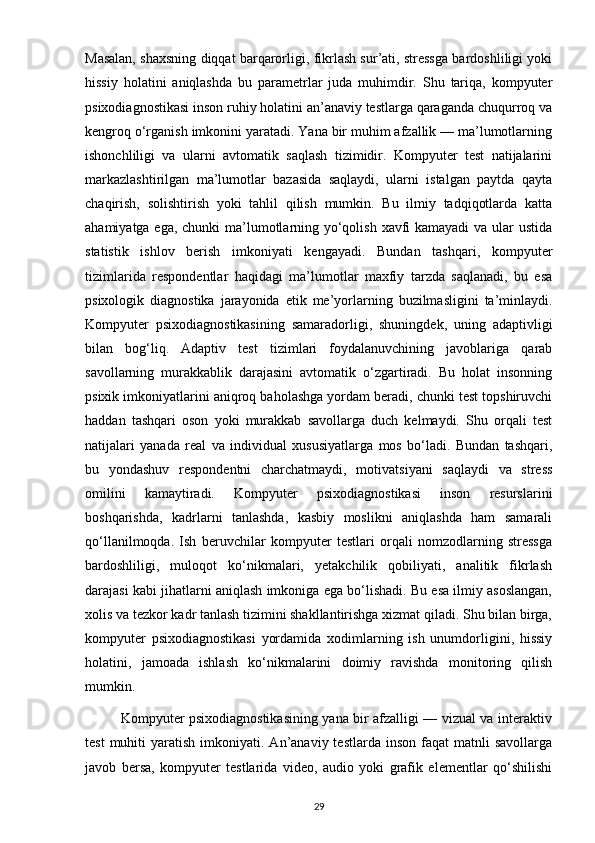 Masalan, shaxsning diqqat barqarorligi, fikrlash sur’ati, stressga bardoshliligi yoki
hissiy   holatini   aniqlashda   bu   parametrlar   juda   muhimdir.   Shu   tariqa,   kompyuter
psixodiagnostikasi inson ruhiy holatini an’anaviy testlarga qaraganda chuqurroq va
kengroq o‘rganish imkonini yaratadi. Yana bir muhim afzallik — ma’lumotlarning
ishonchliligi   va   ularni   avtomatik   saqlash   tizimidir.   Kompyuter   test   natijalarini
markazlashtirilgan   ma’lumotlar   bazasida   saqlaydi,   ularni   istalgan   paytda   qayta
chaqirish,   solishtirish   yoki   tahlil   qilish   mumkin.   Bu   ilmiy   tadqiqotlarda   katta
ahamiyatga ega, chunki ma’lumotlarning yo‘qolish xavfi  kamayadi  va ular  ustida
statistik   ishlov   berish   imkoniyati   kengayadi.   Bundan   tashqari,   kompyuter
tizimlarida   respondentlar   haqidagi   ma’lumotlar   maxfiy   tarzda   saqlanadi,   bu   esa
psixologik   diagnostika   jarayonida   etik   me’yorlarning   buzilmasligini   ta’minlaydi.
Kompyuter   psixodiagnostikasining   samaradorligi,   shuningdek,   uning   adaptivligi
bilan   bog‘liq.   Adaptiv   test   tizimlari   foydalanuvchining   javoblariga   qarab
savollarning   murakkablik   darajasini   avtomatik   o‘zgartiradi.   Bu   holat   insonning
psixik imkoniyatlarini aniqroq baholashga yordam beradi, chunki test topshiruvchi
haddan   tashqari   oson   yoki   murakkab   savollarga   duch   kelmaydi.   Shu   orqali   test
natijalari   yanada   real   va   individual   xususiyatlarga   mos   bo‘ladi.   Bundan   tashqari,
bu   yondashuv   respondentni   charchatmaydi,   motivatsiyani   saqlaydi   va   stress
omilini   kamaytiradi.   Kompyuter   psixodiagnostikasi   inson   resurslarini
boshqarishda,   kadrlarni   tanlashda,   kasbiy   moslikni   aniqlashda   ham   samarali
qo‘llanilmoqda.   Ish   beruvchilar   kompyuter   testlari   orqali   nomzodlarning   stressga
bardoshliligi,   muloqot   ko‘nikmalari,   yetakchilik   qobiliyati,   analitik   fikrlash
darajasi kabi jihatlarni aniqlash imkoniga ega bo‘lishadi. Bu esa ilmiy asoslangan,
xolis va tezkor kadr tanlash tizimini shakllantirishga xizmat qiladi. Shu bilan birga,
kompyuter   psixodiagnostikasi   yordamida   xodimlarning   ish   unumdorligini,   hissiy
holatini,   jamoada   ishlash   ko‘nikmalarini   doimiy   ravishda   monitoring   qilish
mumkin.
               Kompyuter psixodiagnostikasining yana bir afzalligi — vizual va interaktiv
test  muhiti   yaratish  imkoniyati.  An’anaviy  testlarda  inson   faqat  matnli  savollarga
javob   bersa,   kompyuter   testlarida   video,   audio   yoki   grafik   elementlar   qo‘shilishi
29 