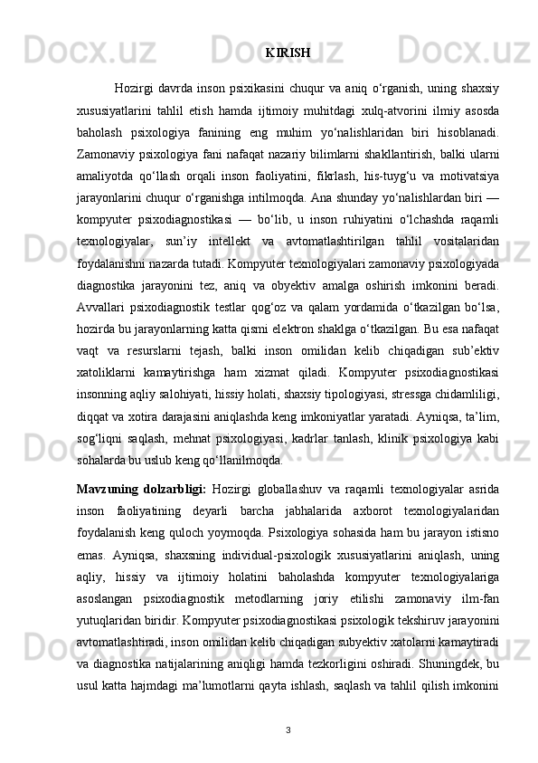 KIRISH
                Hozirgi   davrda   inson   psixikasini   chuqur   va   aniq   o‘rganish,   uning   shaxsiy
xususiyatlarini   tahlil   etish   hamda   ijtimoiy   muhitdagi   xulq-atvorini   ilmiy   asosda
baholash   psixologiya   fanining   eng   muhim   yo‘nalishlaridan   biri   hisoblanadi.
Zamonaviy  psixologiya  fani  nafaqat   nazariy bilimlarni   shakllantirish,  balki  ularni
amaliyotda   qo‘llash   orqali   inson   faoliyatini,   fikrlash,   his-tuyg‘u   va   motivatsiya
jarayonlarini chuqur o‘rganishga intilmoqda. Ana shunday yo‘nalishlardan biri —
kompyuter   psixodiagnostikasi   —   bo‘lib,   u   inson   ruhiyatini   o‘lchashda   raqamli
texnologiyalar,   sun’iy   intellekt   va   avtomatlashtirilgan   tahlil   vositalaridan
foydalanishni nazarda tutadi. Kompyuter texnologiyalari zamonaviy psixologiyada
diagnostika   jarayonini   tez,   aniq   va   obyektiv   amalga   oshirish   imkonini   beradi.
Avvallari   psixodiagnostik   testlar   qog‘oz   va   qalam   yordamida   o‘tkazilgan   bo‘lsa,
hozirda bu jarayonlarning katta qismi elektron shaklga o‘tkazilgan. Bu esa nafaqat
vaqt   va   resurslarni   tejash,   balki   inson   omilidan   kelib   chiqadigan   sub’ektiv
xatoliklarni   kamaytirishga   ham   xizmat   qiladi.   Kompyuter   psixodiagnostikasi
insonning aqliy salohiyati, hissiy holati, shaxsiy tipologiyasi, stressga chidamliligi,
diqqat va xotira darajasini aniqlashda keng imkoniyatlar yaratadi. Ayniqsa, ta’lim,
sog‘liqni   saqlash,   mehnat   psixologiyasi,   kadrlar   tanlash,   klinik   psixologiya   kabi
sohalarda bu uslub keng qo‘llanilmoqda. 
Mavzuning   dolzarbligi:   Hozirgi   globallashuv   va   raqamli   texnologiyalar   asrida
inson   faoliyatining   deyarli   barcha   jabhalarida   axborot   texnologiyalaridan
foydalanish  keng quloch yoymoqda. Psixologiya sohasida ham bu jarayon istisno
emas.   Ayniqsa,   shaxsning   individual-psixologik   xususiyatlarini   aniqlash,   uning
aqliy,   hissiy   va   ijtimoiy   holatini   baholashda   kompyuter   texnologiyalariga
asoslangan   psixodiagnostik   metodlarning   joriy   etilishi   zamonaviy   ilm-fan
yutuqlaridan biridir. Kompyuter psixodiagnostikasi psixologik tekshiruv jarayonini
avtomatlashtiradi, inson omilidan kelib chiqadigan subyektiv xatolarni kamaytiradi
va diagnostika natijalarining aniqligi hamda tezkorligini oshiradi. Shuningdek, bu
usul katta hajmdagi ma’lumotlarni qayta ishlash, saqlash va tahlil qilish imkonini
3 