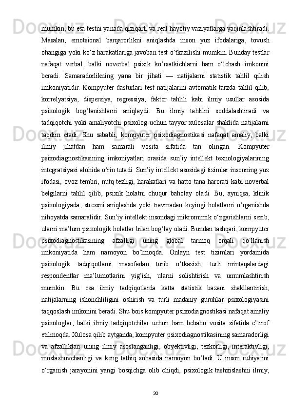 mumkin, bu esa testni yanada qiziqarli va real hayotiy vaziyatlarga yaqinlashtiradi.
Masalan,   emotsional   barqarorlikni   aniqlashda   inson   yuz   ifodalariga,   tovush
ohangiga yoki ko‘z harakatlariga javoban test o‘tkazilishi mumkin. Bunday testlar
nafaqat   verbal,   balki   noverbal   psixik   ko‘rsatkichlarni   ham   o‘lchash   imkonini
beradi.   Samaradorlikning   yana   bir   jihati   —   natijalarni   statistik   tahlil   qilish
imkoniyatidir.   Kompyuter   dasturlari   test   natijalarini   avtomatik   tarzda   tahlil   qilib,
korrelyatsiya,   dispersiya,   regressiya,   faktor   tahlili   kabi   ilmiy   usullar   asosida
psixologik   bog‘lanishlarni   aniqlaydi.   Bu   ilmiy   tahlilni   soddalashtiradi   va
tadqiqotchi   yoki   amaliyotchi   psixolog   uchun   tayyor   xulosalar   shaklida   natijalarni
taqdim   etadi.   Shu   sababli,   kompyuter   psixodiagnostikasi   nafaqat   amaliy,   balki
ilmiy   jihatdan   ham   samarali   vosita   sifatida   tan   olingan.   Kompyuter
psixodiagnostikasining   imkoniyatlari   orasida   sun’iy   intellekt   texnologiyalarining
integratsiyasi alohida o‘rin tutadi. Sun’iy intellekt asosidagi tizimlar insonning yuz
ifodasi,  ovoz  tembri, nutq tezligi,  harakatlari  va  hatto tana  harorati   kabi  noverbal
belgilarni   tahlil   qilib,   psixik   holatni   chuqur   baholay   oladi.   Bu,   ayniqsa,   klinik
psixologiyada,   stressni   aniqlashda   yoki   travmadan   keyingi   holatlarni   o‘rganishda
nihoyatda samaralidir. Sun’iy intellekt insondagi mikromimik o‘zgarishlarni sezib,
ularni ma’lum psixologik holatlar bilan bog‘lay oladi. Bundan tashqari, kompyuter
psixodiagnostikasining   afzalligi   uning   global   tarmoq   orqali   qo‘llanish
imkoniyatida   ham   namoyon   bo‘lmoqda.   Onlayn   test   tizimlari   yordamida
psixologik   tadqiqotlarni   masofadan   turib   o‘tkazish,   turli   mintaqalardagi
respondentlar   ma’lumotlarini   yig‘ish,   ularni   solishtirish   va   umumlashtirish
mumkin.   Bu   esa   ilmiy   tadqiqotlarda   katta   statistik   bazani   shakllantirish,
natijalarning   ishonchliligini   oshirish   va   turli   madaniy   guruhlar   psixologiyasini
taqqoslash imkonini beradi. Shu bois kompyuter psixodiagnostikasi nafaqat amaliy
psixologlar,   balki   ilmiy   tadqiqotchilar   uchun   ham   bebaho   vosita   sifatida   e’tirof
etilmoqda. Xulosa qilib aytganda, kompyuter psixodiagnostikasining samaradorligi
va   afzalliklari   uning   ilmiy   asoslanganligi,   obyektivligi,   tezkorligi,   interaktivligi,
moslashuvchanligi   va   keng   tatbiq   sohasida   namoyon   bo‘ladi.   U   inson   ruhiyatini
o‘rganish   jarayonini   yangi   bosqichga   olib   chiqdi,   psixologik   tashxislashni   ilmiy,
30 