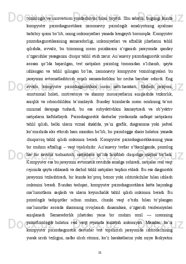 texnologik va innovatsion yondashuvlar bilan boyitdi. Shu sababli, bugungi kunda
kompyuter   psixodiagnostikasi   zamonaviy   psixologik   amaliyotning   ajralmas
tarkibiy qismi bo‘lib, uning imkoniyatlari yanada kengayib bormoqda. Kompyuter
psixodiagnostikasining   samaradorligi,   imkoniyatlari   va   afzallik   jihatlarini   tahlil
qilishda,   avvalo,   bu   tizimning   inson   psixikasini   o‘rganish   jarayonida   qanday
o‘zgarishlar yasaganini chuqur tahlil etish zarur. An’anaviy psixodiagnostik usullar
asosan   qo‘lda   bajarilgan,   test   natijalari   psixolog   tomonidan   o‘lchanib,   qayta
ishlangan   va   tahlil   qilingan   bo‘lsa,   zamonaviy   kompyuter   texnologiyalari   bu
jarayonni   avtomatlashtirish   orqali   samaradorlikni   bir   necha   barobar   oshirdi.   Eng
avvalo,   kompyuter   psixodiagnostikasi   inson   xatti-harakati,   fikrlash   jarayoni,
emotsional   holati,   motivatsiya   va   shaxsiy   xususiyatlarini   aniqlashda   tezkorlik,
aniqlik   va   ishonchlilikni   ta’minlaydi.   Bunday   tizimlarda   inson   omilining   ta’siri
minimal   darajaga   tushadi,   bu   esa   subyektivlikni   kamaytiradi   va   ob’yektiv
natijalarni   kafolatlaydi.   Psixodiagnostik   dasturlar   yordamida   nafaqat   natijalarni
tahlil   qilish,   balki   ularni   vizual   shaklda,   ya’ni   grafik,   diagramma   yoki   jadval
ko‘rinishida aks ettirish ham mumkin bo‘lib, bu psixologga shaxs holatini yanada
chuqurroq   tahlil   qilish   imkonini   beradi.   Kompyuter   psixodiagnostikasining   yana
bir   muhim   afzalligi   –   vaqt   tejalishidir.   An’anaviy   testlar   o‘tkazilganda,   psixolog
har   bir   savolni   tushuntirib,   natijalarni   qo‘lda   hisoblab   chiqishga   majbur   bo‘ladi.
Kompyuter esa bu jarayonni avtomatik ravishda amalga oshiradi, natijalar real vaqt
rejimida qayta ishlanadi va darhol tahlil natijalari taqdim etiladi. Bu esa diagnostik
jarayonni   tezlashtiradi,   bir   kunda   ko‘proq   bemor   yoki   ishtirokchilar   bilan   ishlash
imkonini   beradi.   Bundan   tashqari,   kompyuter   psixodiagnostikasi   katta   hajmdagi
ma’lumotlarni   saqlash   va   ularni   keyinchalik   tahlil   qilish   imkonini   beradi.   Bu
psixologik   tadqiqotlar   uchun   muhim,   chunki   vaqt   o‘tishi   bilan   to‘plangan
ma’lumotlar   asosida   shaxsning   rivojlanish   dinamikasi,   o‘zgarish   tendensiyalari
aniqlanadi.   Samaradorlik   jihatidan   yana   bir   muhim   omil   —   insonning
psixofiziologik   holatini   real   vaqt   rejimida   kuzatish   imkoniyati.   Masalan,   ba’zi
kompyuter   psixodiagnostik   dasturlar   test   topshirish   jarayonida   ishtirokchining
yurak   urish   tezligini,   nafas   olish   ritmini,   ko‘z   harakatlarini   yoki   miya   faoliyatini
31 