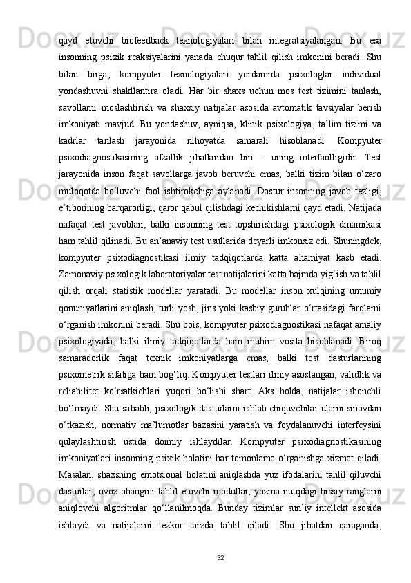qayd   etuvchi   biofeedback   texnologiyalari   bilan   integratsiyalangan.   Bu   esa
insonning   psixik   reaksiyalarini   yanada   chuqur   tahlil   qilish   imkonini   beradi.   Shu
bilan   birga,   kompyuter   texnologiyalari   yordamida   psixologlar   individual
yondashuvni   shakllantira   oladi.   Har   bir   shaxs   uchun   mos   test   tizimini   tanlash,
savollarni   moslashtirish   va   shaxsiy   natijalar   asosida   avtomatik   tavsiyalar   berish
imkoniyati   mavjud.   Bu   yondashuv,   ayniqsa,   klinik   psixologiya,   ta’lim   tizimi   va
kadrlar   tanlash   jarayonida   nihoyatda   samarali   hisoblanadi.   Kompyuter
psixodiagnostikasining   afzallik   jihatlaridan   biri   –   uning   interfaolligidir.   Test
jarayonida   inson   faqat   savollarga   javob   beruvchi   emas,   balki   tizim   bilan   o‘zaro
muloqotda   bo‘luvchi   faol   ishtirokchiga   aylanadi.   Dastur   insonning   javob   tezligi,
e’tiborining barqarorligi, qaror qabul qilishdagi kechikishlarni qayd etadi. Natijada
nafaqat   test   javoblari,   balki   insonning   test   topshirishdagi   psixologik   dinamikasi
ham tahlil qilinadi. Bu an’anaviy test usullarida deyarli imkonsiz edi. Shuningdek,
kompyuter   psixodiagnostikasi   ilmiy   tadqiqotlarda   katta   ahamiyat   kasb   etadi.
Zamonaviy psixologik laboratoriyalar test natijalarini katta hajmda yig‘ish va tahlil
qilish   orqali   statistik   modellar   yaratadi.   Bu   modellar   inson   xulqining   umumiy
qonuniyatlarini aniqlash, turli yosh, jins yoki kasbiy guruhlar o‘rtasidagi farqlarni
o‘rganish imkonini beradi. Shu bois, kompyuter psixodiagnostikasi nafaqat amaliy
psixologiyada,   balki   ilmiy   tadqiqotlarda   ham   muhim   vosita   hisoblanadi.   Biroq
samaradorlik   faqat   texnik   imkoniyatlarga   emas,   balki   test   dasturlarining
psixometrik sifatiga ham bog‘liq. Kompyuter testlari ilmiy asoslangan, validlik va
reliabilitet   ko‘rsatkichlari   yuqori   bo‘lishi   shart.   Aks   holda,   natijalar   ishonchli
bo‘lmaydi. Shu sababli, psixologik dasturlarni ishlab chiquvchilar ularni sinovdan
o‘tkazish,   normativ   ma’lumotlar   bazasini   yaratish   va   foydalanuvchi   interfeysini
qulaylashtirish   ustida   doimiy   ishlaydilar.   Kompyuter   psixodiagnostikasining
imkoniyatlari   insonning  psixik holatini   har   tomonlama o‘rganishga  xizmat  qiladi.
Masalan,   shaxsning   emotsional   holatini   aniqlashda   yuz   ifodalarini   tahlil   qiluvchi
dasturlar,  ovoz   ohangini   tahlil   etuvchi   modullar,  yozma   nutqdagi   hissiy   ranglarni
aniqlovchi   algoritmlar   qo‘llanilmoqda.   Bunday   tizimlar   sun’iy   intellekt   asosida
ishlaydi   va   natijalarni   tezkor   tarzda   tahlil   qiladi.   Shu   jihatdan   qaraganda,
32 