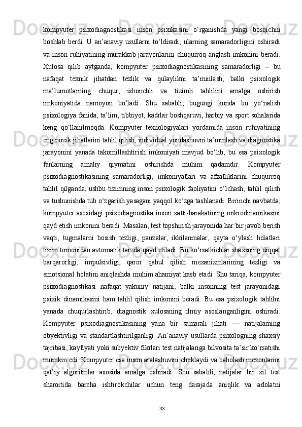 kompyuter   psixodiagnostikasi   inson   psixikasini   o‘rganishda   yangi   bosqichni
boshlab   berdi.   U   an’anaviy   usullarni   to‘ldiradi,   ularning   samaradorligini   oshiradi
va inson ruhiyatining murakkab jarayonlarini chuqurroq anglash  imkonini  beradi.
Xulosa   qilib   aytganda,   kompyuter   psixodiagnostikasining   samaradorligi   –   bu
nafaqat   texnik   jihatdan   tezlik   va   qulaylikni   ta’minlash,   balki   psixologik
ma’lumotlarning   chuqur,   ishonchli   va   tizimli   tahlilini   amalga   oshirish
imkoniyatida   namoyon   bo‘ladi.   Shu   sababli,   bugungi   kunda   bu   yo‘nalish
psixologiya fanida, ta’lim, tibbiyot, kadrlar boshqaruvi, harbiy va sport sohalarida
keng   qo‘llanilmoqda.   Kompyuter   texnologiyalari   yordamida   inson   ruhiyatining
eng nozik jihatlarini tahlil qilish, individual yondashuvni ta’minlash va diagnostika
jarayonini   yanada   takomillashtirish   imkoniyati   mavjud   bo‘lib,   bu   esa   psixologik
fanlarning   amaliy   qiymatini   oshirishda   muhim   qadamdir.   Kompyuter
psixodiagnostikasining   samaradorligi,   imkoniyatlari   va   afzalliklarini   chuqurroq
tahlil qilganda, ushbu tizimning inson psixologik faoliyatini o‘lchash, tahlil qilish
va tushunishda tub o‘zgarish yasagani yaqqol ko‘zga tashlanadi. Birinchi navbatda,
kompyuter  asosidagi  psixodiagnostika inson xatti-harakatining mikrodinamikasini
qayd etish imkonini beradi. Masalan, test topshirish jarayonida har bir javob berish
vaqti,   tugmalarni   bosish   tezligi,   pauzalar,   ikkilanmalar,   qayta   o‘ylash   holatlari
tizim tomonidan avtomatik tarzda qayd etiladi. Bu ko‘rsatkichlar shaxsning diqqat
barqarorligi,   impulsivligi,   qaror   qabul   qilish   mexanizmlarining   tezligi   va
emotsional holatini aniqlashda muhim ahamiyat kasb etadi. Shu tariqa, kompyuter
psixodiagnostikasi   nafaqat   yakuniy   natijani,   balki   insonning   test   jarayonidagi
psixik   dinamikasini   ham   tahlil   qilish   imkonini   beradi.   Bu   esa   psixologik   tahlilni
yanada   chuqurlashtirib,   diagnostik   xulosaning   ilmiy   asoslanganligini   oshiradi.
Kompyuter   psixodiagnostikasining   yana   bir   samarali   jihati   —   natijalarning
obyektivligi   va   standartlashtirilganligi.   An’anaviy   usullarda   psixologning   shaxsiy
tajribasi, kayfiyati yoki subyektiv fikrlari test natijalariga bilvosita ta’sir ko‘rsatishi
mumkin edi. Kompyuter esa inson aralashuvini cheklaydi va baholash mezonlarini
qat’iy   algoritmlar   asosida   amalga   oshiradi.   Shu   sababli,   natijalar   bir   xil   test
sharoitida   barcha   ishtirokchilar   uchun   teng   darajada   aniqlik   va   adolatni
33 