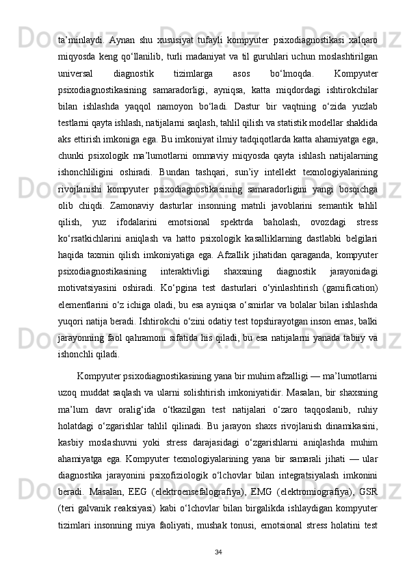 ta’minlaydi.   Aynan   shu   xususiyat   tufayli   kompyuter   psixodiagnostikasi   xalqaro
miqyosda   keng  qo‘llanilib,  turli   madaniyat   va   til   guruhlari   uchun   moslashtirilgan
universal   diagnostik   tizimlarga   asos   bo‘lmoqda.   Kompyuter
psixodiagnostikasining   samaradorligi,   ayniqsa,   katta   miqdordagi   ishtirokchilar
bilan   ishlashda   yaqqol   namoyon   bo‘ladi.   Dastur   bir   vaqtning   o‘zida   yuzlab
testlarni qayta ishlash, natijalarni saqlash, tahlil qilish va statistik modellar shaklida
aks ettirish imkoniga ega. Bu imkoniyat ilmiy tadqiqotlarda katta ahamiyatga ega,
chunki   psixologik   ma’lumotlarni   ommaviy   miqyosda   qayta   ishlash   natijalarning
ishonchliligini   oshiradi.   Bundan   tashqari,   sun’iy   intellekt   texnologiyalarining
rivojlanishi   kompyuter   psixodiagnostikasining   samaradorligini   yangi   bosqichga
olib   chiqdi.   Zamonaviy   dasturlar   insonning   matnli   javoblarini   semantik   tahlil
qilish,   yuz   ifodalarini   emotsional   spektrda   baholash,   ovozdagi   stress
ko‘rsatkichlarini   aniqlash   va   hatto   psixologik   kasalliklarning   dastlabki   belgilari
haqida   taxmin   qilish   imkoniyatiga   ega.   Afzallik   jihatidan   qaraganda,   kompyuter
psixodiagnostikasining   interaktivligi   shaxsning   diagnostik   jarayonidagi
motivatsiyasini   oshiradi.   Ko‘pgina   test   dasturlari   o‘yinlashtirish   (gamification)
elementlarini o‘z ichiga oladi, bu esa ayniqsa o‘smirlar va bolalar bilan ishlashda
yuqori natija beradi. Ishtirokchi o‘zini odatiy test topshirayotgan inson emas, balki
jarayonning faol  qahramoni sifatida his qiladi, bu esa  natijalarni yanada tabiiy va
ishonchli qiladi.
        Kompyuter psixodiagnostikasining yana bir muhim afzalligi — ma’lumotlarni
uzoq   muddat   saqlash   va   ularni   solishtirish   imkoniyatidir.   Masalan,   bir   shaxsning
ma’lum   davr   oralig‘ida   o‘tkazilgan   test   natijalari   o‘zaro   taqqoslanib,   ruhiy
holatdagi   o‘zgarishlar   tahlil   qilinadi.   Bu   jarayon   shaxs   rivojlanish   dinamikasini,
kasbiy   moslashuvni   yoki   stress   darajasidagi   o‘zgarishlarni   aniqlashda   muhim
ahamiyatga   ega.   Kompyuter   texnologiyalarining   yana   bir   samarali   jihati   —   ular
diagnostika   jarayonini   psixofiziologik   o‘lchovlar   bilan   integratsiyalash   imkonini
beradi.   Masalan,   EEG   (elektroensefalografiya),   EMG   (elektromiografiya),   GSR
(teri   galvanik   reaksiyasi)   kabi   o‘lchovlar   bilan   birgalikda   ishlaydigan   kompyuter
tizimlari   insonning   miya   faoliyati,   mushak   tonusi,   emotsional   stress   holatini   test
34 