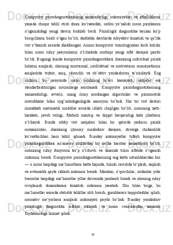 Kompyuter   psixodiagnostikasining   samaradorligi,   imkoniyatlari   va   afzalliklarini
yanada   chuqur   tahlil   etish   shuni   ko‘rsatadiki,   ushbu   yo‘nalish   inson   psixikasini
o‘rganishdagi   yangi   davrni   boshlab   berdi.   Psixologik   diagnostika   tarixan   ko‘p
bosqichlarni bosib o‘tgan bo‘lib, dastlabki  davrlarda subyektiv kuzatish va qo‘lda
test o‘tkazish asosida shakllangan. Ammo kompyuter texnologiyalari kirib kelishi
bilan   inson   ruhiy   jarayonlarini   o‘lchashda   mutlaqo   yangi   sifat   darajasi   paydo
bo‘ldi.   Bugungi   kunda   kompyuter   psixodiagnostikasi   shaxsning   individual   psixik
holatini   aniqlash,   ularning   emotsional,   intellektual   va   motivatsion   xususiyatlarini
aniqlashda   tezkor,   aniq,   ishonchli   va   ob’ektiv   yondashuvni   ta’minlaydi.   Eng
muhimi,   bu   jarayonda   inson   omilining   ta’siri   kamayadi,   natijalar   esa
standartlashtirilgan   mezonlarga   asoslanadi.   Kompyuter   psixodiagnostikasining
samaradorligi,   avvalo,   uning   ilmiy   asoslangan   algoritmlar   va   psixometrik
metodikalar   bilan   uyg‘unlashganligida   namoyon   bo‘ladi.   Har   bir   test   dasturi
murakkab   matematik   modellar   asosida   ishlab   chiqilgan   bo‘lib,   insonning   xatti-
harakati,   javob   tezligi,   fikrlash   mantiqi   va   diqqat   barqarorligi   kabi   jihatlarni
o‘lchaydi.   Bunda   oddiy   test   natijalari   bilan   bir   qatorda   yashirin   psixik
mexanizmlar,   shaxsning   ijtimoiy   moslashuv   darajasi,   stressga   chidamlilik
ko‘rsatkichlari   ham   tahlil   qilinadi.   Bunday   imkoniyatlar   tufayli   kompyuter
psixodiagnostikasi   an’anaviy   usullardan   bir   necha   barobar   samaraliroq   bo‘lib,
insonning   ruhiy   dunyosini   ko‘p   o‘lchovli   va   dinamik   tizim   sifatida   o‘rganish
imkonini   beradi. Kompyuter  psixodiagnostikasining  eng  katta  ustunliklaridan  biri
— u inson haqidagi ma’lumotlarni katta hajmda, tizimli ravishda to‘plash, saqlash
va  avtomatik   qayta   ishlash   imkonini   beradi.   Masalan,   o‘quvchilar,  xodimlar   yoki
bemorlar haqidagi ma’lumotlar yillar davomida jamlanib boradi va ularning ruhiy
rivojlanish   dinamikasini   kuzatish   imkonini   yaratadi.   Shu   bilan   birga,   bu
ma’lumotlar asosida statistik tahlillar olib borish, guruhlararo taqqoslashlar qilish,
normativ   me’yorlarni   aniqlash   imkoniyati   paydo   bo‘ladi.   Bunday   yondashuv
psixologik   diagnostika   sifatini   oshiradi   va   inson   resurslaridan   samarali
foydalanishga xizmat qiladi.
36 