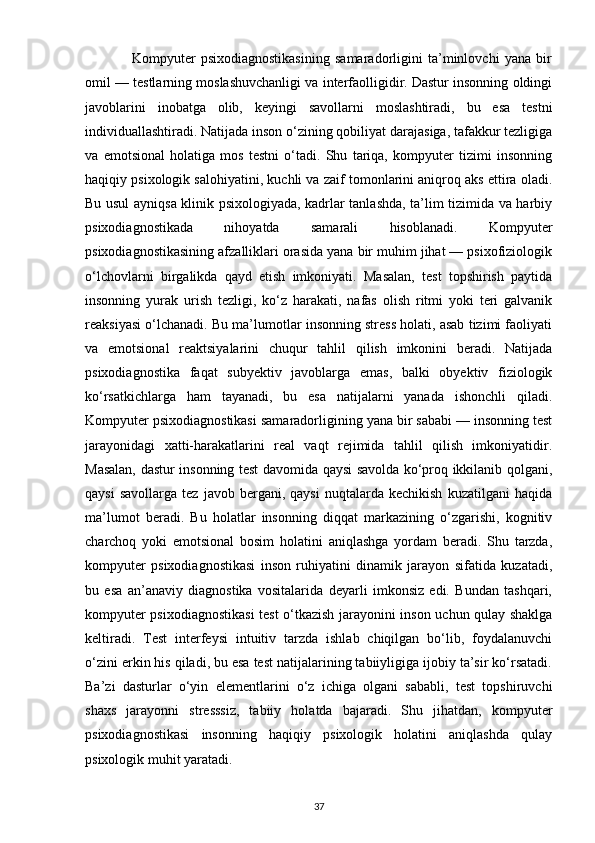                   Kompyuter   psixodiagnostikasining   samaradorligini   ta’minlovchi   yana   bir
omil — testlarning moslashuvchanligi va interfaolligidir. Dastur insonning oldingi
javoblarini   inobatga   olib,   keyingi   savollarni   moslashtiradi,   bu   esa   testni
individuallashtiradi. Natijada inson o‘zining qobiliyat darajasiga, tafakkur tezligiga
va   emotsional   holatiga   mos   testni   o‘tadi.   Shu   tariqa,   kompyuter   tizimi   insonning
haqiqiy psixologik salohiyatini, kuchli va zaif tomonlarini aniqroq aks ettira oladi.
Bu usul ayniqsa klinik psixologiyada, kadrlar tanlashda, ta’lim tizimida va harbiy
psixodiagnostikada   nihoyatda   samarali   hisoblanadi.   Kompyuter
psixodiagnostikasining afzalliklari orasida yana bir muhim jihat — psixofiziologik
o‘lchovlarni   birgalikda   qayd   etish   imkoniyati.   Masalan,   test   topshirish   paytida
insonning   yurak   urish   tezligi,   ko‘z   harakati,   nafas   olish   ritmi   yoki   teri   galvanik
reaksiyasi o‘lchanadi. Bu ma’lumotlar insonning stress holati, asab tizimi faoliyati
va   emotsional   reaktsiyalarini   chuqur   tahlil   qilish   imkonini   beradi.   Natijada
psixodiagnostika   faqat   subyektiv   javoblarga   emas,   balki   obyektiv   fiziologik
ko‘rsatkichlarga   ham   tayanadi,   bu   esa   natijalarni   yanada   ishonchli   qiladi.
Kompyuter psixodiagnostikasi samaradorligining yana bir sababi — insonning test
jarayonidagi   xatti-harakatlarini   real   vaqt   rejimida   tahlil   qilish   imkoniyatidir.
Masalan, dastur insonning test davomida qaysi savolda ko‘proq ikkilanib qolgani,
qaysi   savollarga   tez   javob  bergani,  qaysi   nuqtalarda   kechikish   kuzatilgani   haqida
ma’lumot   beradi.   Bu   holatlar   insonning   diqqat   markazining   o‘zgarishi,   kognitiv
charchoq   yoki   emotsional   bosim   holatini   aniqlashga   yordam   beradi.   Shu   tarzda,
kompyuter   psixodiagnostikasi   inson   ruhiyatini   dinamik   jarayon   sifatida   kuzatadi,
bu   esa   an’anaviy   diagnostika   vositalarida   deyarli   imkonsiz   edi.   Bundan   tashqari,
kompyuter psixodiagnostikasi  test o‘tkazish jarayonini inson uchun qulay shaklga
keltiradi.   Test   interfeysi   intuitiv   tarzda   ishlab   chiqilgan   bo‘lib,   foydalanuvchi
o‘zini erkin his qiladi, bu esa test natijalarining tabiiyligiga ijobiy ta’sir ko‘rsatadi.
Ba’zi   dasturlar   o‘yin   elementlarini   o‘z   ichiga   olgani   sababli,   test   topshiruvchi
shaxs   jarayonni   stresssiz,   tabiiy   holatda   bajaradi.   Shu   jihatdan,   kompyuter
psixodiagnostikasi   insonning   haqiqiy   psixologik   holatini   aniqlashda   qulay
psixologik muhit yaratadi.
37 