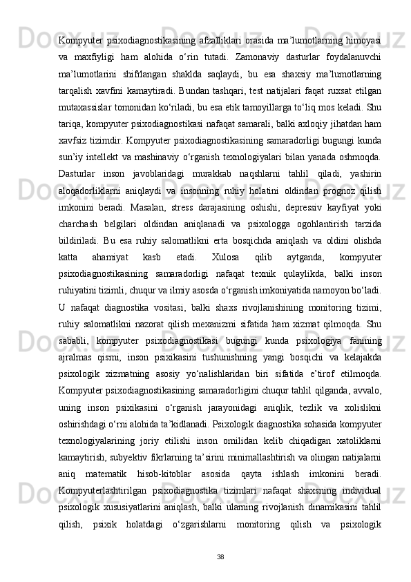 Kompyuter   psixodiagnostikasining   afzalliklari   orasida   ma’lumotlarning   himoyasi
va   maxfiyligi   ham   alohida   o‘rin   tutadi.   Zamonaviy   dasturlar   foydalanuvchi
ma’lumotlarini   shifrlangan   shaklda   saqlaydi,   bu   esa   shaxsiy   ma’lumotlarning
tarqalish   xavfini   kamaytiradi.   Bundan   tashqari,   test   natijalari   faqat   ruxsat   etilgan
mutaxassislar tomonidan ko‘riladi, bu esa etik tamoyillarga to‘liq mos keladi. Shu
tariqa, kompyuter psixodiagnostikasi  nafaqat samarali, balki axloqiy jihatdan ham
xavfsiz tizimdir. Kompyuter  psixodiagnostikasining  samaradorligi  bugungi  kunda
sun’iy   intellekt   va   mashinaviy   o‘rganish   texnologiyalari   bilan   yanada   oshmoqda.
Dasturlar   inson   javoblaridagi   murakkab   naqshlarni   tahlil   qiladi,   yashirin
aloqadorliklarni   aniqlaydi   va   insonning   ruhiy   holatini   oldindan   prognoz   qilish
imkonini   beradi.   Masalan,   stress   darajasining   oshishi,   depressiv   kayfiyat   yoki
charchash   belgilari   oldindan   aniqlanadi   va   psixologga   ogohlantirish   tarzida
bildiriladi.   Bu   esa   ruhiy   salomatlikni   erta   bosqichda   aniqlash   va   oldini   olishda
katta   ahamiyat   kasb   etadi.   Xulosa   qilib   aytganda,   kompyuter
psixodiagnostikasining   samaradorligi   nafaqat   texnik   qulaylikda,   balki   inson
ruhiyatini tizimli, chuqur va ilmiy asosda o‘rganish imkoniyatida namoyon bo‘ladi.
U   nafaqat   diagnostika   vositasi,   balki   shaxs   rivojlanishining   monitoring   tizimi,
ruhiy   salomatlikni   nazorat   qilish   mexanizmi   sifatida   ham   xizmat   qilmoqda.   Shu
sababli,   kompyuter   psixodiagnostikasi   bugungi   kunda   psixologiya   fanining
ajralmas   qismi,   inson   psixikasini   tushunishning   yangi   bosqichi   va   kelajakda
psixologik   xizmatning   asosiy   yo‘nalishlaridan   biri   sifatida   e’tirof   etilmoqda.
Kompyuter psixodiagnostikasining samaradorligini chuqur tahlil qilganda, avvalo,
uning   inson   psixikasini   o‘rganish   jarayonidagi   aniqlik,   tezlik   va   xolislikni
oshirishdagi o‘rni alohida ta’kidlanadi. Psixologik diagnostika sohasida kompyuter
texnologiyalarining   joriy   etilishi   inson   omilidan   kelib   chiqadigan   xatoliklarni
kamaytirish, subyektiv fikrlarning ta’sirini minimallashtirish va olingan natijalarni
aniq   matematik   hisob-kitoblar   asosida   qayta   ishlash   imkonini   beradi.
Kompyuterlashtirilgan   psixodiagnostika   tizimlari   nafaqat   shaxsning   individual
psixologik   xususiyatlarini   aniqlash,   balki   ularning   rivojlanish   dinamikasini   tahlil
qilish,   psixik   holatdagi   o‘zgarishlarni   monitoring   qilish   va   psixologik
38 