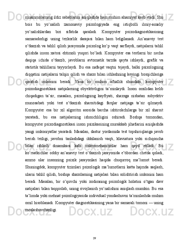 muammolarning ildiz sabablarini aniqlashda ham muhim ahamiyat kasb etadi. Shu
bois   bu   yo‘nalish   zamonaviy   psixologiyada   eng   istiqbolli   ilmiy-amaliy
yo‘nalishlardan   biri   sifatida   qaraladi.   Kompyuter   psixodiagnostikasining
samaradorligi   uning   tezkorlik   darajasi   bilan   ham   belgilanadi.   An’anaviy   test
o‘tkazish  va tahlil  qilish jarayonida psixolog ko‘p vaqt  sarflaydi, natijalarni tahlil
qilishda   inson   xatosi   ehtimoli   yuqori   bo‘ladi.   Kompyuter   esa   testlarni   bir   necha
daqiqa   ichida   o‘tkazib,   javoblarni   avtomatik   tarzda   qayta   ishlaydi,   grafik   va
statistik   tahlillarni   tayyorlaydi.   Bu   esa   nafaqat   vaqtni   tejaydi,   balki   psixologning
diqqatini  natijalarni  talqin  qilish  va  shaxs   bilan ishlashning   keyingi  bosqichlariga
qaratish   imkonini   beradi.   Yana   bir   muhim   afzallik   shundaki,   kompyuter
psixodiagnostikasi   natijalarning   obyektivligini   ta’minlaydi.   Inson   omilidan   kelib
chiqadigan   ta’sir,   masalan,   psixologning   kayfiyati,   shaxsga   nisbatan   subyektiv
munosabati   yoki   test   o‘tkazish   sharoitidagi   farqlar   natijaga   ta’sir   qilmaydi.
Kompyuter   esa   bir   xil   algoritm   asosida   barcha   ishtirokchilarga   bir   xil   sharoit
yaratadi,   bu   esa   natijalarning   ishonchliligini   oshiradi.   Boshqa   tomondan,
kompyuter psixodiagnostikasi inson psixikasining murakkab jihatlarini aniqlashda
yangi  imkoniyatlar  yaratadi. Masalan,  dastur  yordamida  test  topshiriqlariga javob
berish   tezligi,   javobni   tanlashdagi   ikkilanish   vaqti,   klaviatura   yoki   sichqoncha
bilan   ishlash   dinamikasi   kabi   mikromehanizmlar   ham   qayd   etiladi.   Bu
ko‘rsatkichlar   oddiy  an’anaviy   test   o‘tkazish   jarayonida   e’tibordan   chetda   qoladi,
ammo   ular   insonning   psixik   jarayonlari   haqida   chuqurroq   ma’lumot   beradi.
Shuningdek,   kompyuter   tizimlari   psixologik   ma’lumotlarni   katta   hajmda   saqlash,
ularni   tahlil   qilish,   boshqa   shaxslarning   natijalari   bilan   solishtirish   imkonini   ham
beradi.   Masalan,   bir   o‘quvchi   yoki   xodimning   psixologik   holatini   o‘tgan   davr
natijalari bilan taqqoslab, uning rivojlanish yo‘nalishini aniqlash mumkin. Bu esa
ta’limda yoki mehnat psixologiyasida individual yondashuvni ta’minlashda muhim
omil hisoblanadi. Kompyuter diagnostikasining yana bir samarali tomoni — uning
moslashuvchanligi. 
39 