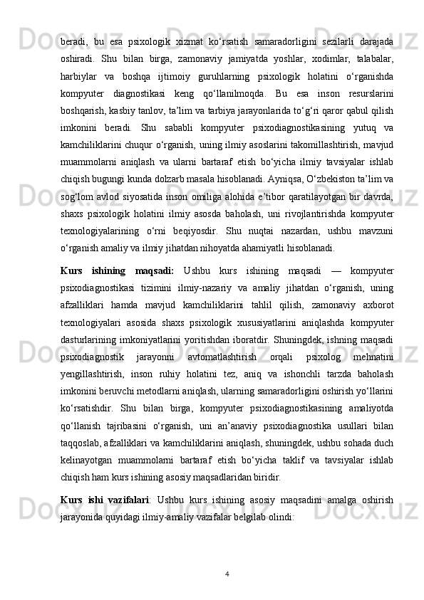 beradi,   bu   esa   psixologik   xizmat   ko‘rsatish   samaradorligini   sezilarli   darajada
oshiradi.   Shu   bilan   birga,   zamonaviy   jamiyatda   yoshlar,   xodimlar,   talabalar,
harbiylar   va   boshqa   ijtimoiy   guruhlarning   psixologik   holatini   o‘rganishda
kompyuter   diagnostikasi   keng   qo‘llanilmoqda.   Bu   esa   inson   resurslarini
boshqarish, kasbiy tanlov, ta’lim va tarbiya jarayonlarida to‘g‘ri qaror qabul qilish
imkonini   beradi.   Shu   sababli   kompyuter   psixodiagnostikasining   yutuq   va
kamchiliklarini chuqur o‘rganish, uning ilmiy asoslarini  takomillashtirish, mavjud
muammolarni   aniqlash   va   ularni   bartaraf   etish   bo‘yicha   ilmiy   tavsiyalar   ishlab
chiqish bugungi kunda dolzarb masala hisoblanadi. Ayniqsa, O‘zbekiston ta’lim va
sog‘lom   avlod   siyosatida   inson   omiliga   alohida  e’tibor   qaratilayotgan  bir   davrda,
shaxs   psixologik   holatini   ilmiy   asosda   baholash,   uni   rivojlantirishda   kompyuter
texnologiyalarining   o‘rni   beqiyosdir.   Shu   nuqtai   nazardan,   ushbu   mavzuni
o‘rganish amaliy va ilmiy jihatdan nihoyatda ahamiyatli hisoblanadi.
Kurs   ishining   maqsadi:   Ushbu   kurs   ishining   maqsadi   —   kompyuter
psixodiagnostikasi   tizimini   ilmiy-nazariy   va   amaliy   jihatdan   o‘rganish,   uning
afzalliklari   hamda   mavjud   kamchiliklarini   tahlil   qilish,   zamonaviy   axborot
texnologiyalari   asosida   shaxs   psixologik   xususiyatlarini   aniqlashda   kompyuter
dasturlarining   imkoniyatlarini   yoritishdan   iboratdir.   Shuningdek,   ishning   maqsadi
psixodiagnostik   jarayonni   avtomatlashtirish   orqali   psixolog   mehnatini
yengillashtirish,   inson   ruhiy   holatini   tez,   aniq   va   ishonchli   tarzda   baholash
imkonini beruvchi metodlarni aniqlash, ularning samaradorligini oshirish yo‘llarini
ko‘rsatishdir.   Shu   bilan   birga,   kompyuter   psixodiagnostikasining   amaliyotda
qo‘llanish   tajribasini   o‘rganish,   uni   an’anaviy   psixodiagnostika   usullari   bilan
taqqoslab, afzalliklari va kamchiliklarini aniqlash, shuningdek, ushbu sohada duch
kelinayotgan   muammolarni   bartaraf   etish   bo‘yicha   taklif   va   tavsiyalar   ishlab
chiqish ham kurs ishining asosiy maqsadlaridan biridir.
Kurs   ishi   vazifalari :   Ushbu   kurs   ishining   asosiy   maqsadini   amalga   oshirish
jarayonida quyidagi ilmiy-amaliy vazifalar belgilab olindi:
4 