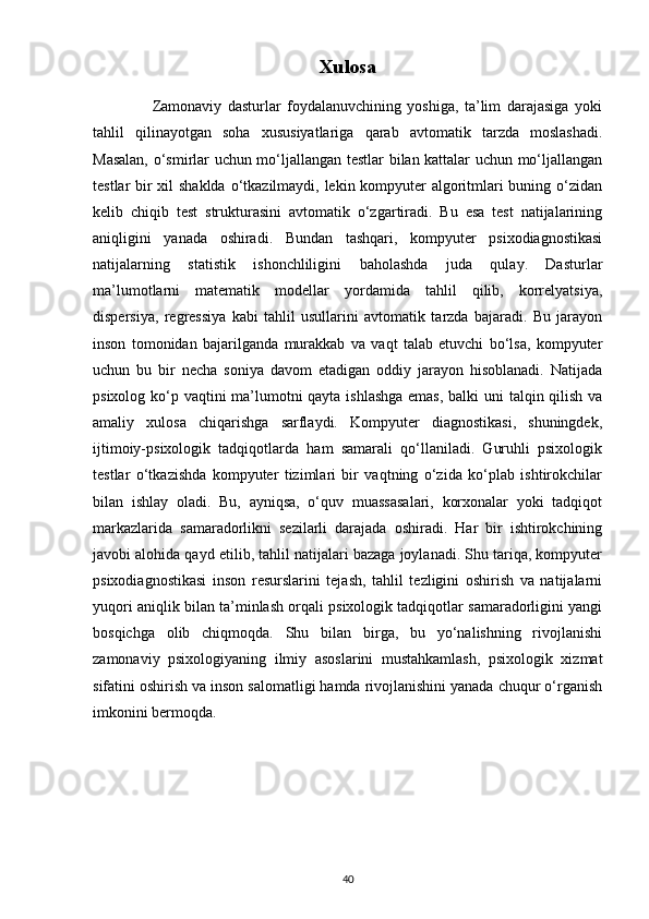 Xulosa
                    Zamonaviy   dasturlar   foydalanuvchining   yoshiga,   ta’lim   darajasiga   yoki
tahlil   qilinayotgan   soha   xususiyatlariga   qarab   avtomatik   tarzda   moslashadi.
Masalan, o‘smirlar uchun mo‘ljallangan testlar bilan kattalar uchun mo‘ljallangan
testlar bir  xil  shaklda  o‘tkazilmaydi, lekin kompyuter  algoritmlari  buning o‘zidan
kelib   chiqib   test   strukturasini   avtomatik   o‘zgartiradi.   Bu   esa   test   natijalarining
aniqligini   yanada   oshiradi.   Bundan   tashqari,   kompyuter   psixodiagnostikasi
natijalarning   statistik   ishonchliligini   baholashda   juda   qulay.   Dasturlar
ma’lumotlarni   matematik   modellar   yordamida   tahlil   qilib,   korrelyatsiya,
dispersiya,   regressiya   kabi   tahlil   usullarini   avtomatik   tarzda   bajaradi.   Bu   jarayon
inson   tomonidan   bajarilganda   murakkab   va   vaqt   talab   etuvchi   bo‘lsa,   kompyuter
uchun   bu   bir   necha   soniya   davom   etadigan   oddiy   jarayon   hisoblanadi.   Natijada
psixolog ko‘p vaqtini ma’lumotni qayta ishlashga  emas,  balki  uni  talqin qilish va
amaliy   xulosa   chiqarishga   sarflaydi.   Kompyuter   diagnostikasi,   shuningdek,
ijtimoiy-psixologik   tadqiqotlarda   ham   samarali   qo‘llaniladi.   Guruhli   psixologik
testlar   o‘tkazishda   kompyuter   tizimlari   bir   vaqtning   o‘zida   ko‘plab   ishtirokchilar
bilan   ishlay   oladi.   Bu,   ayniqsa,   o‘quv   muassasalari,   korxonalar   yoki   tadqiqot
markazlarida   samaradorlikni   sezilarli   darajada   oshiradi.   Har   bir   ishtirokchining
javobi alohida qayd etilib, tahlil natijalari bazaga joylanadi. Shu tariqa, kompyuter
psixodiagnostikasi   inson   resurslarini   tejash,   tahlil   tezligini   oshirish   va   natijalarni
yuqori aniqlik bilan ta’minlash orqali psixologik tadqiqotlar samaradorligini yangi
bosqichga   olib   chiqmoqda.   Shu   bilan   birga,   bu   yo‘nalishning   rivojlanishi
zamonaviy   psixologiyaning   ilmiy   asoslarini   mustahkamlash,   psixologik   xizmat
sifatini oshirish va inson salomatligi hamda rivojlanishini yanada chuqur o‘rganish
imkonini bermoqda.
40 