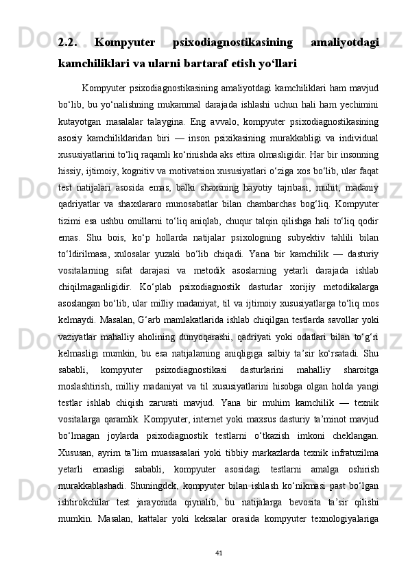 2.2.   Kompyuter   psixodiagnostikasining   amaliyotdagi
kamchiliklari va ularni bartaraf etish yo‘llari
              Kompyuter   psixodiagnostikasining   amaliyotdagi   kamchiliklari   ham   mavjud
bo‘lib,   bu   yo‘nalishning   mukammal   darajada   ishlashi   uchun   hali   ham   yechimini
kutayotgan   masalalar   talaygina.   Eng   avvalo,   kompyuter   psixodiagnostikasining
asosiy   kamchiliklaridan   biri   —   inson   psixikasining   murakkabligi   va   individual
xususiyatlarini to‘liq raqamli ko‘rinishda aks ettira olmasligidir. Har bir insonning
hissiy, ijtimoiy, kognitiv va motivatsion xususiyatlari o‘ziga xos bo‘lib, ular faqat
test   natijalari   asosida   emas,   balki   shaxsning   hayotiy   tajribasi,   muhit,   madaniy
qadriyatlar   va   shaxslararo   munosabatlar   bilan   chambarchas   bog‘liq.   Kompyuter
tizimi   esa   ushbu   omillarni   to‘liq   aniqlab,   chuqur   talqin   qilishga   hali   to‘liq   qodir
emas.   Shu   bois,   ko‘p   hollarda   natijalar   psixologning   subyektiv   tahlili   bilan
to‘ldirilmasa,   xulosalar   yuzaki   bo‘lib   chiqadi.   Yana   bir   kamchilik   —   dasturiy
vositalarning   sifat   darajasi   va   metodik   asoslarning   yetarli   darajada   ishlab
chiqilmaganligidir.   Ko‘plab   psixodiagnostik   dasturlar   xorijiy   metodikalarga
asoslangan  bo‘lib, ular  milliy madaniyat, til  va ijtimoiy xususiyatlarga to‘liq mos
kelmaydi. Masalan,  G‘arb mamlakatlarida  ishlab chiqilgan testlarda  savollar  yoki
vaziyatlar   mahalliy   aholining   dunyoqarashi,   qadriyati   yoki   odatlari   bilan   to‘g‘ri
kelmasligi   mumkin,   bu   esa   natijalarning   aniqligiga   salbiy   ta’sir   ko‘rsatadi.   Shu
sababli,   kompyuter   psixodiagnostikasi   dasturlarini   mahalliy   sharoitga
moslashtirish,   milliy   madaniyat   va   til   xususiyatlarini   hisobga   olgan   holda   yangi
testlar   ishlab   chiqish   zarurati   mavjud.   Yana   bir   muhim   kamchilik   —   texnik
vositalarga   qaramlik.   Kompyuter,   internet   yoki   maxsus   dasturiy   ta’minot   mavjud
bo‘lmagan   joylarda   psixodiagnostik   testlarni   o‘tkazish   imkoni   cheklangan.
Xususan,   ayrim   ta’lim   muassasalari   yoki   tibbiy   markazlarda   texnik   infratuzilma
yetarli   emasligi   sababli,   kompyuter   asosidagi   testlarni   amalga   oshirish
murakkablashadi.   Shuningdek,   kompyuter   bilan   ishlash   ko‘nikmasi   past   bo‘lgan
ishtirokchilar   test   jarayonida   qiynalib,   bu   natijalarga   bevosita   ta’sir   qilishi
mumkin.   Masalan,   kattalar   yoki   keksalar   orasida   kompyuter   texnologiyalariga
41 