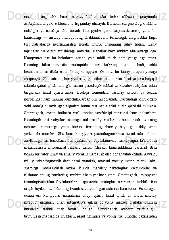 nisbatan   begonalik   hissi   mavjud   bo‘lib,   ular   testni   o‘tkazish   jarayonida
asabiylashadi yoki e’tiborini to‘liq jamlay olmaydi. Bu holat esa psixologik tahlilni
noto‘g‘ri   yo‘nalishga   olib   boradi.   Kompyuter   psixodiagnostikasining   yana   bir
kamchiligi   —   insoniy   muloqotning   cheklanishidir.   Psixologik   diagnostika   faqat
test   natijalariga   asoslanmasligi   kerak,   chunki   insonning   ruhiy   holati,   hissiy
tajribalari   va   o‘zini   tutishidagi   noverbal   signallar   ham   muhim   ahamiyatga   ega.
Kompyuter   esa   bu   holatlarni   sezish   yoki   tahlil   qilish   qobiliyatiga   ega   emas.
Psixolog   bilan   bevosita   muloqotda   inson   ko‘proq   o‘zini   ochadi,   ichki
kechinmalarini   ifoda   etadi,   biroq   kompyuter   ekranida   bu   tabiiy   jarayon   yuzaga
chiqmaydi. Shu sababli, kompyuter diagnostikasi natijalarini faqat yagona haqiqat
sifatida qabul qilish noto‘g‘ri, ularni psixologik suhbat va kuzatuv natijalari bilan
birgalikda   tahlil   qilish   zarur.   Boshqa   tomondan,   dasturiy   xatolar   va   texnik
nosozliklar   ham   muhim   kamchiliklardan   biri   hisoblanadi.   Dasturdagi   kichik   xato
yoki   noto‘g‘ri   sozlangan   algoritm   butun   test   natijalarini   buzib   qo‘yishi   mumkin.
Shuningdek,   ayrim   hollarda   ma’lumotlar   xavfsizligi   masalasi   ham   dolzarbdir.
Psixologik   test   natijalari   shaxsga   oid   maxfiy   ma’lumot   hisoblanadi,   ularning
uchinchi   shaxslarga   yetib   borishi   insonning   shaxsiy   hayotiga   jiddiy   zarar
yetkazishi   mumkin.   Shu   bois,   kompyuter   psixodiagnostikasi   tizimlarida   axborot
xavfsizligi,   ma’lumotlarni   himoyalash   va   foydalanuvchi   maxfiyligini   ta’minlash
mexanizmlari   mukammal   ishlashi   zarur.   Mazkur   kamchiliklarni   bartaraf   etish
uchun bir qator ilmiy va amaliy yo‘nalishlarda ish olib borish talab etiladi. Avvalo,
milliy   psixodiagnostik   dasturlarni   yaratish,   mavjud   xorijiy   metodikalarni   lokal
sharoitga   moslashtirish   lozim.   Bunda   mahalliy   psixologlar,   dasturchilar   va
tilshunoslarning   hamkorligi   muhim   ahamiyat   kasb   etadi.   Shuningdek,   kompyuter
texnologiyalaridan   foydalanishni   o‘rgatuvchi   treninglar,   seminarlar   tashkil   etish
orqali foydalanuvchilarning texnik savodxonligini oshirish ham zarur. Psixologlar
uchun   esa   kompyuter   natijalarini   talqin   qilish,   tahlil   qilish   va   ularni   insoniy
muloqot   natijalari   bilan   integratsiya   qilish   bo‘yicha   maxsus   malaka   oshirish
kurslarini   tashkil   etish   foydali   bo‘ladi.   Shuningdek,   axborot   xavfsizligini
ta’minlash   maqsadida   shifrlash,   parol   tizimlari   va   yopiq   ma’lumotlar   bazalaridan
42 