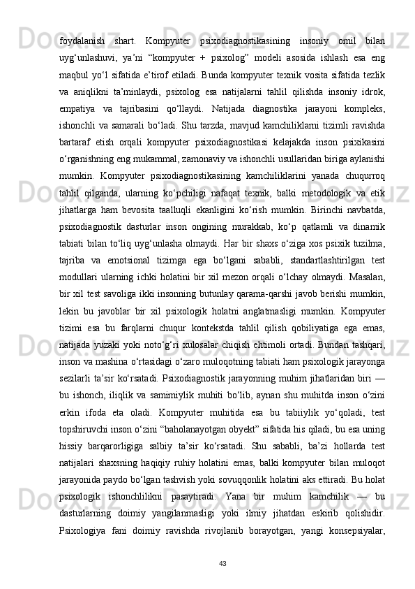 foydalanish   shart.   Kompyuter   psixodiagnostikasining   insoniy   omil   bilan
uyg‘unlashuvi,   ya’ni   “kompyuter   +   psixolog”   modeli   asosida   ishlash   esa   eng
maqbul   yo‘l   sifatida   e’tirof   etiladi.   Bunda   kompyuter   texnik  vosita   sifatida   tezlik
va   aniqlikni   ta’minlaydi,   psixolog   esa   natijalarni   tahlil   qilishda   insoniy   idrok,
empatiya   va   tajribasini   qo‘llaydi.   Natijada   diagnostika   jarayoni   kompleks,
ishonchli   va  samarali   bo‘ladi.  Shu   tarzda,   mavjud   kamchiliklarni   tizimli   ravishda
bartaraf   etish   orqali   kompyuter   psixodiagnostikasi   kelajakda   inson   psixikasini
o‘rganishning eng mukammal, zamonaviy va ishonchli usullaridan biriga aylanishi
mumkin.   Kompyuter   psixodiagnostikasining   kamchiliklarini   yanada   chuqurroq
tahlil   qilganda,   ularning   ko‘pchiligi   nafaqat   texnik,   balki   metodologik   va   etik
jihatlarga   ham   bevosita   taalluqli   ekanligini   ko‘rish   mumkin.   Birinchi   navbatda,
psixodiagnostik   dasturlar   inson   ongining   murakkab,   ko‘p   qatlamli   va   dinamik
tabiati  bilan  to‘liq  uyg‘unlasha  olmaydi.  Har  bir  shaxs   o‘ziga  xos  psixik  tuzilma,
tajriba   va   emotsional   tizimga   ega   bo‘lgani   sababli,   standartlashtirilgan   test
modullari   ularning   ichki   holatini   bir   xil   mezon   orqali   o‘lchay   olmaydi.   Masalan,
bir xil test savoliga ikki insonning butunlay qarama-qarshi javob berishi mumkin,
lekin   bu   javoblar   bir   xil   psixologik   holatni   anglatmasligi   mumkin.   Kompyuter
tizimi   esa   bu   farqlarni   chuqur   kontekstda   tahlil   qilish   qobiliyatiga   ega   emas,
natijada   yuzaki   yoki   noto‘g‘ri   xulosalar   chiqish   ehtimoli   ortadi.   Bundan   tashqari,
inson va mashina o‘rtasidagi o‘zaro muloqotning tabiati ham psixologik jarayonga
sezilarli   ta’sir   ko‘rsatadi.   Psixodiagnostik   jarayonning   muhim   jihatlaridan   biri   —
bu   ishonch,   iliqlik   va   samimiylik   muhiti   bo‘lib,   aynan   shu   muhitda   inson   o‘zini
erkin   ifoda   eta   oladi.   Kompyuter   muhitida   esa   bu   tabiiylik   yo‘qoladi,   test
topshiruvchi inson o‘zini “baholanayotgan obyekt” sifatida his qiladi, bu esa uning
hissiy   barqarorligiga   salbiy   ta’sir   ko‘rsatadi.   Shu   sababli,   ba’zi   hollarda   test
natijalari   shaxsning   haqiqiy   ruhiy   holatini   emas,   balki   kompyuter   bilan   muloqot
jarayonida paydo bo‘lgan tashvish yoki sovuqqonlik holatini aks ettiradi. Bu holat
psixologik   ishonchlilikni   pasaytiradi.   Yana   bir   muhim   kamchilik   —   bu
dasturlarning   doimiy   yangilanmasligi   yoki   ilmiy   jihatdan   eskirib   qolishidir.
Psixologiya   fani   doimiy   ravishda   rivojlanib   borayotgan,   yangi   konsepsiyalar,
43 