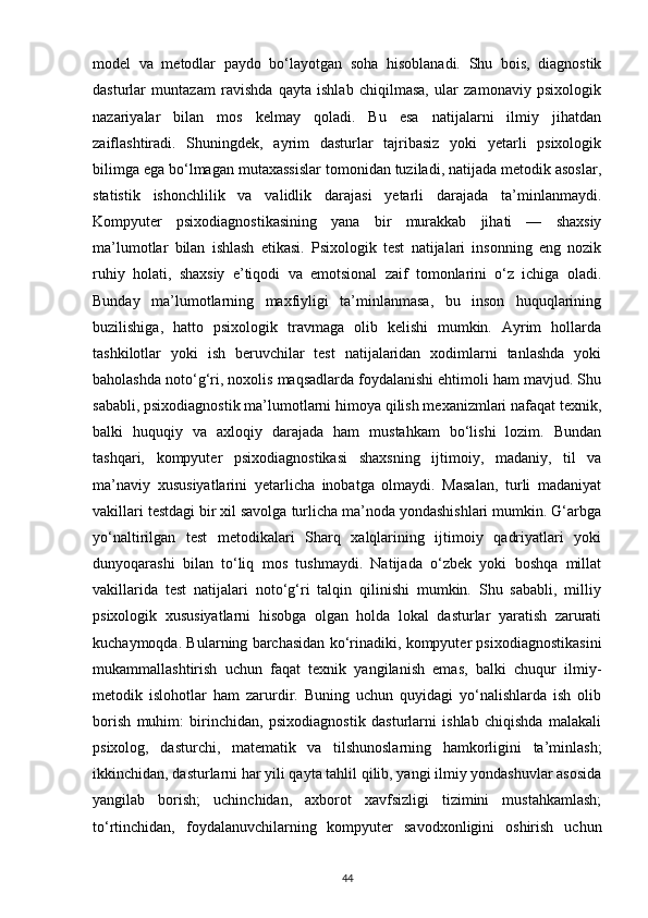 model   va   metodlar   paydo   bo‘layotgan   soha   hisoblanadi.   Shu   bois,   diagnostik
dasturlar   muntazam   ravishda   qayta   ishlab   chiqilmasa,   ular   zamonaviy   psixologik
nazariyalar   bilan   mos   kelmay   qoladi.   Bu   esa   natijalarni   ilmiy   jihatdan
zaiflashtiradi.   Shuningdek,   ayrim   dasturlar   tajribasiz   yoki   yetarli   psixologik
bilimga ega bo‘lmagan mutaxassislar tomonidan tuziladi, natijada metodik asoslar,
statistik   ishonchlilik   va   validlik   darajasi   yetarli   darajada   ta’minlanmaydi.
Kompyuter   psixodiagnostikasining   yana   bir   murakkab   jihati   —   shaxsiy
ma’lumotlar   bilan   ishlash   etikasi.   Psixologik   test   natijalari   insonning   eng   nozik
ruhiy   holati,   shaxsiy   e’tiqodi   va   emotsional   zaif   tomonlarini   o‘z   ichiga   oladi.
Bunday   ma’lumotlarning   maxfiyligi   ta’minlanmasa,   bu   inson   huquqlarining
buzilishiga,   hatto   psixologik   travmaga   olib   kelishi   mumkin.   Ayrim   hollarda
tashkilotlar   yoki   ish   beruvchilar   test   natijalaridan   xodimlarni   tanlashda   yoki
baholashda noto‘g‘ri, noxolis maqsadlarda foydalanishi ehtimoli ham mavjud. Shu
sababli, psixodiagnostik ma’lumotlarni himoya qilish mexanizmlari nafaqat texnik,
balki   huquqiy   va   axloqiy   darajada   ham   mustahkam   bo‘lishi   lozim.   Bundan
tashqari,   kompyuter   psixodiagnostikasi   shaxsning   ijtimoiy,   madaniy,   til   va
ma’naviy   xususiyatlarini   yetarlicha   inobatga   olmaydi.   Masalan,   turli   madaniyat
vakillari testdagi bir xil savolga turlicha ma’noda yondashishlari mumkin. G‘arbga
yo‘naltirilgan   test   metodikalari   Sharq   xalqlarining   ijtimoiy   qadriyatlari   yoki
dunyoqarashi   bilan   to‘liq   mos   tushmaydi.   Natijada   o‘zbek   yoki   boshqa   millat
vakillarida   test   natijalari   noto‘g‘ri   talqin   qilinishi   mumkin.   Shu   sababli,   milliy
psixologik   xususiyatlarni   hisobga   olgan   holda   lokal   dasturlar   yaratish   zarurati
kuchaymoqda. Bularning barchasidan ko‘rinadiki, kompyuter psixodiagnostikasini
mukammallashtirish   uchun   faqat   texnik   yangilanish   emas,   balki   chuqur   ilmiy-
metodik   islohotlar   ham   zarurdir.   Buning   uchun   quyidagi   yo‘nalishlarda   ish   olib
borish   muhim:   birinchidan,   psixodiagnostik   dasturlarni   ishlab   chiqishda   malakali
psixolog,   dasturchi,   matematik   va   tilshunoslarning   hamkorligini   ta’minlash;
ikkinchidan, dasturlarni har yili qayta tahlil qilib, yangi ilmiy yondashuvlar asosida
yangilab   borish;   uchinchidan,   axborot   xavfsizligi   tizimini   mustahkamlash;
to‘rtinchidan,   foydalanuvchilarning   kompyuter   savodxonligini   oshirish   uchun
44 