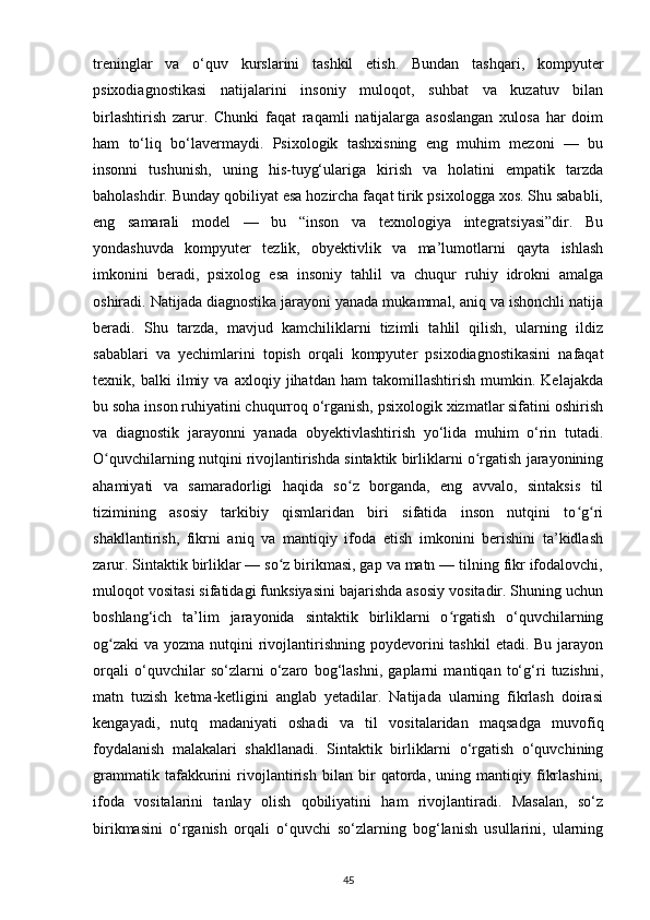 treninglar   va   o‘quv   kurslarini   tashkil   etish.   Bundan   tashqari,   kompyuter
psixodiagnostikasi   natijalarini   insoniy   muloqot,   suhbat   va   kuzatuv   bilan
birlashtirish   zarur.   Chunki   faqat   raqamli   natijalarga   asoslangan   xulosa   har   doim
ham   to‘liq   bo‘lavermaydi.   Psixologik   tashxisning   eng   muhim   mezoni   —   bu
insonni   tushunish,   uning   his-tuyg‘ulariga   kirish   va   holatini   empatik   tarzda
baholashdir. Bunday qobiliyat esa hozircha faqat tirik psixologga xos. Shu sababli,
eng   samarali   model   —   bu   “inson   va   texnologiya   integratsiyasi”dir.   Bu
yondashuvda   kompyuter   tezlik,   obyektivlik   va   ma’lumotlarni   qayta   ishlash
imkonini   beradi,   psixolog   esa   insoniy   tahlil   va   chuqur   ruhiy   idrokni   amalga
oshiradi. Natijada diagnostika jarayoni yanada mukammal, aniq va ishonchli natija
beradi.   Shu   tarzda,   mavjud   kamchiliklarni   tizimli   tahlil   qilish,   ularning   ildiz
sabablari   va   yechimlarini   topish   orqali   kompyuter   psixodiagnostikasini   nafaqat
texnik,   balki   ilmiy   va   axloqiy   jihatdan   ham   takomillashtirish   mumkin.   Kelajakda
bu soha inson ruhiyatini chuqurroq o‘rganish, psixologik xizmatlar sifatini oshirish
va   diagnostik   jarayonni   yanada   obyektivlashtirish   yo‘lida   muhim   o‘rin   tutadi.
O quvchilarning nutqini rivojlantirishda sintaktik birliklarni o rgatish jarayoniningʻ ʻ
ahamiyati   va   samaradorligi   haqida   so z   borganda,   eng   avvalo,   sintaksis   til	
ʻ
tizimining   asosiy   tarkibiy   qismlaridan   biri   sifatida   inson   nutqini   to g ri	
ʻ ʻ
shakllantirish,   fikrni   aniq   va   mantiqiy   ifoda   etish   imkonini   berishini   ta’kidlash
zarur. Sintaktik birliklar — so z birikmasi, gap va matn — tilning fikr ifodalovchi,	
ʻ
muloqot vositasi sifatidagi funksiyasini bajarishda asosiy vositadir. Shuning uchun
boshlang‘ich   ta’lim   jarayonida   sintaktik   birliklarni   o rgatish   o‘quvchilarning	
ʻ
og zaki  va yozma nutqini  rivojlantirishning poydevorini  tashkil  etadi. Bu  jarayon	
ʻ
orqali   o‘quvchilar   so‘zlarni   o‘zaro   bog‘lashni,   gaplarni   mantiqan   to‘g‘ri   tuzishni,
matn   tuzish   ketma-ketligini   anglab   yetadilar.   Natijada   ularning   fikrlash   doirasi
kengayadi,   nutq   madaniyati   oshadi   va   til   vositalaridan   maqsadga   muvofiq
foydalanish   malakalari   shakllanadi.   Sintaktik   birliklarni   o‘rgatish   o‘quvchining
grammatik   tafakkurini   rivojlantirish   bilan   bir   qatorda,   uning   mantiqiy   fikrlashini,
ifoda   vositalarini   tanlay   olish   qobiliyatini   ham   rivojlantiradi.   Masalan,   so‘z
birikmasini   o‘rganish   orqali   o‘quvchi   so‘zlarning   bog‘lanish   usullarini,   ularning
45 