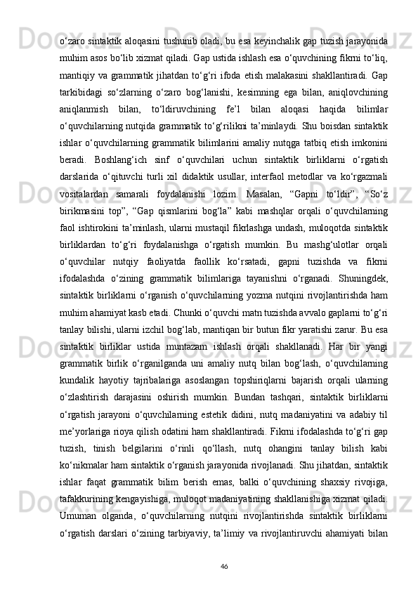 o‘zaro sintaktik aloqasini tushunib oladi, bu esa keyinchalik gap tuzish jarayonida
muhim asos bo‘lib xizmat qiladi. Gap ustida ishlash esa o‘quvchining fikrni to‘liq,
mantiqiy va grammatik jihatdan to‘g‘ri  ifoda etish malakasini  shakllantiradi. Gap
tarkibidagi   so‘zlarning   o‘zaro   bog‘lanishi,   kesimning   ega   bilan,   aniqlovchining
aniqlanmish   bilan,   to‘ldiruvchining   fe’l   bilan   aloqasi   haqida   bilimlar
o‘quvchilarning nutqida grammatik to‘g‘rilikni ta’minlaydi. Shu boisdan sintaktik
ishlar   o‘quvchilarning   grammatik   bilimlarini   amaliy   nutqga   tatbiq   etish   imkonini
beradi.   Boshlang‘ich   sinf   o‘quvchilari   uchun   sintaktik   birliklarni   o‘rgatish
darslarida   o‘qituvchi   turli   xil   didaktik   usullar,   interfaol   metodlar   va   ko‘rgazmali
vositalardan   samarali   foydalanishi   lozim.   Masalan,   “Gapni   to‘ldir”,   “So‘z
birikmasini   top”,   “Gap   qismlarini   bog‘la”   kabi   mashqlar   orqali   o‘quvchilarning
faol ishtirokini ta’minlash, ularni mustaqil fikrlashga undash, muloqotda sintaktik
birliklardan   to‘g‘ri   foydalanishga   o‘rgatish   mumkin.   Bu   mashg‘ulotlar   orqali
o‘quvchilar   nutqiy   faoliyatda   faollik   ko‘rsatadi,   gapni   tuzishda   va   fikrni
ifodalashda   o‘zining   grammatik   bilimlariga   tayanishni   o‘rganadi.   Shuningdek,
sintaktik birliklarni  o‘rganish  o‘quvchilarning yozma nutqini  rivojlantirishda  ham
muhim ahamiyat kasb etadi. Chunki o‘quvchi matn tuzishda avvalo gaplarni to‘g‘ri
tanlay bilishi, ularni izchil bog‘lab, mantiqan bir butun fikr yaratishi zarur. Bu esa
sintaktik   birliklar   ustida   muntazam   ishlash   orqali   shakllanadi.   Har   bir   yangi
grammatik   birlik   o‘rganilganda   uni   amaliy   nutq   bilan   bog‘lash,   o‘quvchilarning
kundalik   hayotiy   tajribalariga   asoslangan   topshiriqlarni   bajarish   orqali   ularning
o‘zlashtirish   darajasini   oshirish   mumkin.   Bundan   tashqari,   sintaktik   birliklarni
o‘rgatish   jarayoni   o‘quvchilarning   estetik   didini,   nutq   madaniyatini   va   adabiy   til
me’yorlariga rioya qilish odatini ham shakllantiradi. Fikrni ifodalashda to‘g‘ri gap
tuzish,   tinish   belgilarini   o‘rinli   qo‘llash,   nutq   ohangini   tanlay   bilish   kabi
ko‘nikmalar ham sintaktik o‘rganish jarayonida rivojlanadi. Shu jihatdan, sintaktik
ishlar   faqat   grammatik   bilim   berish   emas,   balki   o‘quvchining   shaxsiy   rivojiga,
tafakkurining kengayishiga, muloqot madaniyatining shakllanishiga xizmat qiladi.
Umuman   olganda,   o‘quvchilarning   nutqini   rivojlantirishda   sintaktik   birliklarni
o‘rgatish   darslari   o‘zining   tarbiyaviy,   ta’limiy   va   rivojlantiruvchi   ahamiyati   bilan
46 