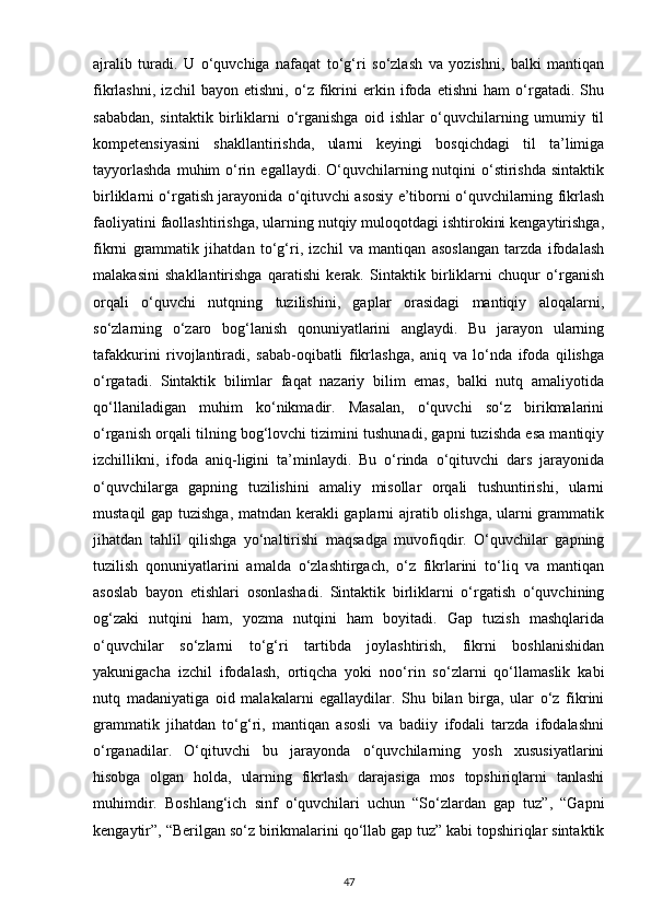 ajralib   turadi.   U   o‘quvchiga   nafaqat   to‘g‘ri   so‘zlash   va   yozishni,   balki   mantiqan
fikrlashni,   izchil   bayon   etishni,   o‘z   fikrini   erkin   ifoda   etishni   ham   o‘rgatadi.   Shu
sababdan,   sintaktik   birliklarni   o‘rganishga   oid   ishlar   o‘quvchilarning   umumiy   til
kompetensiyasini   shakllantirishda,   ularni   keyingi   bosqichdagi   til   ta’limiga
tayyorlashda   muhim   o‘rin  egallaydi. O‘quvchilarning nutqini  o‘stirishda  sintaktik
birliklarni o‘rgatish jarayonida o‘qituvchi asosiy e’tiborni o‘quvchilarning fikrlash
faoliyatini faollashtirishga, ularning nutqiy muloqotdagi ishtirokini kengaytirishga,
fikrni   grammatik   jihatdan   to‘g‘ri,   izchil   va   mantiqan   asoslangan   tarzda   ifodalash
malakasini   shakllantirishga   qaratishi   kerak.   Sintaktik   birliklarni   chuqur   o‘rganish
orqali   o‘quvchi   nutqning   tuzilishini,   gaplar   orasidagi   mantiqiy   aloqalarni,
so‘zlarning   o‘zaro   bog‘lanish   qonuniyatlarini   anglaydi.   Bu   jarayon   ularning
tafakkurini   rivojlantiradi,   sabab-oqibatli   fikrlashga,   aniq   va   lo‘nda   ifoda   qilishga
o‘rgatadi.   Sintaktik   bilimlar   faqat   nazariy   bilim   emas,   balki   nutq   amaliyotida
qo‘llaniladigan   muhim   ko‘nikmadir.   Masalan,   o‘quvchi   so‘z   birikmalarini
o‘rganish orqali tilning bog‘lovchi tizimini tushunadi, gapni tuzishda esa mantiqiy
izchillikni,   ifoda   aniq-ligini   ta’minlaydi.   Bu   o‘rinda   o‘qituvchi   dars   jarayonida
o‘quvchilarga   gapning   tuzilishini   amaliy   misollar   orqali   tushuntirishi,   ularni
mustaqil gap tuzishga, matndan kerakli gaplarni ajratib olishga, ularni grammatik
jihatdan   tahlil   qilishga   yo‘naltirishi   maqsadga   muvofiqdir.   O‘quvchilar   gapning
tuzilish   qonuniyatlarini   amalda   o‘zlashtirgach,   o‘z   fikrlarini   to‘liq   va   mantiqan
asoslab   bayon   etishlari   osonlashadi.   Sintaktik   birliklarni   o‘rgatish   o‘quvchining
og‘zaki   nutqini   ham,   yozma   nutqini   ham   boyitadi.   Gap   tuzish   mashqlarida
o‘quvchilar   so‘zlarni   to‘g‘ri   tartibda   joylashtirish,   fikrni   boshlanishidan
yakunigacha   izchil   ifodalash,   ortiqcha   yoki   noo‘rin   so‘zlarni   qo‘llamaslik   kabi
nutq   madaniyatiga   oid   malakalarni   egallaydilar.   Shu   bilan   birga,   ular   o‘z   fikrini
grammatik   jihatdan   to‘g‘ri,   mantiqan   asosli   va   badiiy   ifodali   tarzda   ifodalashni
o‘rganadilar.   O‘qituvchi   bu   jarayonda   o‘quvchilarning   yosh   xususiyatlarini
hisobga   olgan   holda,   ularning   fikrlash   darajasiga   mos   topshiriqlarni   tanlashi
muhimdir.   Boshlang‘ich   sinf   o‘quvchilari   uchun   “So‘zlardan   gap   tuz”,   “Gapni
kengaytir”, “Berilgan so‘z birikmalarini qo‘llab gap tuz” kabi topshiriqlar sintaktik
47 