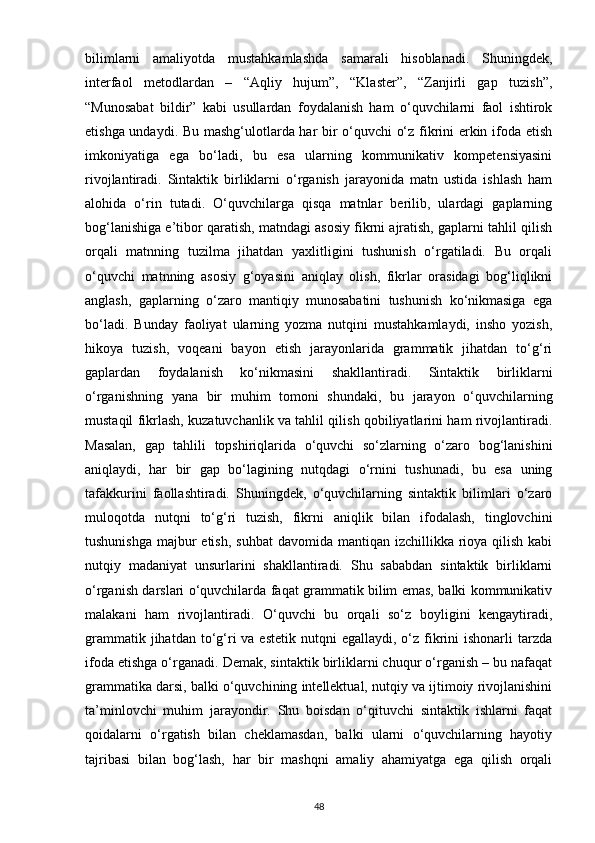 bilimlarni   amaliyotda   mustahkamlashda   samarali   hisoblanadi.   Shuningdek,
interfaol   metodlardan   –   “Aqliy   hujum”,   “Klaster”,   “Zanjirli   gap   tuzish”,
“Munosabat   bildir”   kabi   usullardan   foydalanish   ham   o‘quvchilarni   faol   ishtirok
etishga undaydi. Bu mashg‘ulotlarda har bir o‘quvchi o‘z fikrini erkin ifoda etish
imkoniyatiga   ega   bo‘ladi,   bu   esa   ularning   kommunikativ   kompetensiyasini
rivojlantiradi.   Sintaktik   birliklarni   o‘rganish   jarayonida   matn   ustida   ishlash   ham
alohida   o‘rin   tutadi.   O‘quvchilarga   qisqa   matnlar   berilib,   ulardagi   gaplarning
bog‘lanishiga e’tibor qaratish, matndagi asosiy fikrni ajratish, gaplarni tahlil qilish
orqali   matnning   tuzilma   jihatdan   yaxlitligini   tushunish   o‘rgatiladi.   Bu   orqali
o‘quvchi   matnning   asosiy   g‘oyasini   aniqlay   olish,   fikrlar   orasidagi   bog‘liqlikni
anglash,   gaplarning   o‘zaro   mantiqiy   munosabatini   tushunish   ko‘nikmasiga   ega
bo‘ladi.   Bunday   faoliyat   ularning   yozma   nutqini   mustahkamlaydi,   insho   yozish,
hikoya   tuzish,   voqeani   bayon   etish   jarayonlarida   grammatik   jihatdan   to‘g‘ri
gaplardan   foydalanish   ko‘nikmasini   shakllantiradi.   Sintaktik   birliklarni
o‘rganishning   yana   bir   muhim   tomoni   shundaki,   bu   jarayon   o‘quvchilarning
mustaqil fikrlash, kuzatuvchanlik va tahlil qilish qobiliyatlarini ham rivojlantiradi.
Masalan,   gap   tahlili   topshiriqlarida   o‘quvchi   so‘zlarning   o‘zaro   bog‘lanishini
aniqlaydi,   har   bir   gap   bo‘lagining   nutqdagi   o‘rnini   tushunadi,   bu   esa   uning
tafakkurini   faollashtiradi.   Shuningdek,   o‘quvchilarning   sintaktik   bilimlari   o‘zaro
muloqotda   nutqni   to‘g‘ri   tuzish,   fikrni   aniqlik   bilan   ifodalash,   tinglovchini
tushunishga  majbur  etish,  suhbat  davomida  mantiqan izchillikka rioya qilish  kabi
nutqiy   madaniyat   unsurlarini   shakllantiradi.   Shu   sababdan   sintaktik   birliklarni
o‘rganish darslari o‘quvchilarda faqat grammatik bilim emas, balki kommunikativ
malakani   ham   rivojlantiradi.   O‘quvchi   bu   orqali   so‘z   boyligini   kengaytiradi,
grammatik  jihatdan to‘g‘ri   va estetik  nutqni   egallaydi, o‘z  fikrini  ishonarli   tarzda
ifoda etishga o‘rganadi. Demak, sintaktik birliklarni chuqur o‘rganish – bu nafaqat
grammatika darsi, balki o‘quvchining intellektual, nutqiy va ijtimoiy rivojlanishini
ta’minlovchi   muhim   jarayondir.   Shu   boisdan   o‘qituvchi   sintaktik   ishlarni   faqat
qoidalarni   o‘rgatish   bilan   cheklamasdan,   balki   ularni   o‘quvchilarning   hayotiy
tajribasi   bilan   bog‘lash,   har   bir   mashqni   amaliy   ahamiyatga   ega   qilish   orqali
48 