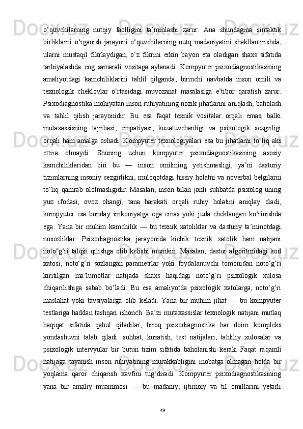 o‘quvchilarning   nutqiy   faolligini   ta’minlashi   zarur.   Ana   shundagina   sintaktik
birliklarni   o‘rganish   jarayoni   o‘quvchilarning   nutq   madaniyatini   shakllantirishda,
ularni   mustaqil   fikrlaydigan,   o‘z   fikrini   erkin   bayon   eta   oladigan   shaxs   sifatida
tarbiyalashda   eng   samarali   vositaga   aylanadi.   Kompyuter   psixodiagnostikasining
amaliyotdagi   kamchiliklarini   tahlil   qilganda,   birinchi   navbatda   inson   omili   va
texnologik   cheklovlar   o‘rtasidagi   muvozanat   masalasiga   e’tibor   qaratish   zarur.
Psixodiagnostika mohiyatan inson ruhiyatining nozik jihatlarini aniqlash, baholash
va   tahlil   qilish   jarayonidir.   Bu   esa   faqat   texnik   vositalar   orqali   emas,   balki
mutaxassisning   tajribasi,   empatiyasi,   kuzatuvchanligi   va   psixologik   sezgirligi
orqali   ham   amalga   oshadi.   Kompyuter   texnologiyalari   esa   bu   jihatlarni   to‘liq  aks
ettira   olmaydi.   Shuning   uchun   kompyuter   psixodiagnostikasining   asosiy
kamchiliklaridan   biri   bu   —   inson   omilining   yetishmasligi,   ya’ni   dasturiy
tizimlarning insoniy sezgirlikni, muloqotdagi hissiy holatni va noverbal belgilarni
to‘liq   qamrab   ololmasligidir.   Masalan,   inson   bilan   jonli   suhbatda   psixolog   uning
yuz   ifodasi,   ovoz   ohangi,   tana   harakati   orqali   ruhiy   holatini   aniqlay   oladi,
kompyuter   esa   bunday   imkoniyatga   ega   emas   yoki   juda   cheklangan   ko‘rinishda
ega.   Yana   bir   muhim   kamchilik   —   bu   texnik   xatoliklar   va   dasturiy   ta’minotdagi
nosozliklar.   Psixodiagnostika   jarayonida   kichik   texnik   xatolik   ham   natijani
noto‘g‘ri   talqin   qilishga   olib   kelishi   mumkin.   Masalan,   dastur   algoritmidagi   kod
xatosi,   noto‘g‘ri   sozlangan   parametrlar   yoki   foydalanuvchi   tomonidan   noto‘g‘ri
kiritilgan   ma’lumotlar   natijada   shaxs   haqidagi   noto‘g‘ri   psixologik   xulosa
chiqarilishiga   sabab   bo‘ladi.   Bu   esa   amaliyotda   psixologik   xatolarga,   noto‘g‘ri
maslahat   yoki   tavsiyalarga   olib   keladi.   Yana   bir   muhim   jihat   —   bu   kompyuter
testlariga haddan tashqari ishonch. Ba’zi mutaxassislar  texnologik natijani mutlaq
haqiqat   sifatida   qabul   qiladilar,   biroq   psixodiagnostika   har   doim   kompleks
yondashuvni   talab   qiladi:   suhbat,   kuzatish,   test   natijalari,   tahliliy   xulosalar   va
psixologik   intervyular   bir   butun   tizim   sifatida   baholanishi   kerak.   Faqat   raqamli
natijaga   tayanish   inson   ruhiyatining   murakkabligini   inobatga   olmagan   holda   bir
yoqlama   qaror   chiqarish   xavfini   tug‘diradi.   Kompyuter   psixodiagnostikasining
yana   bir   amaliy   muammosi   —   bu   madaniy,   ijtimoiy   va   til   omillarini   yetarli
49 