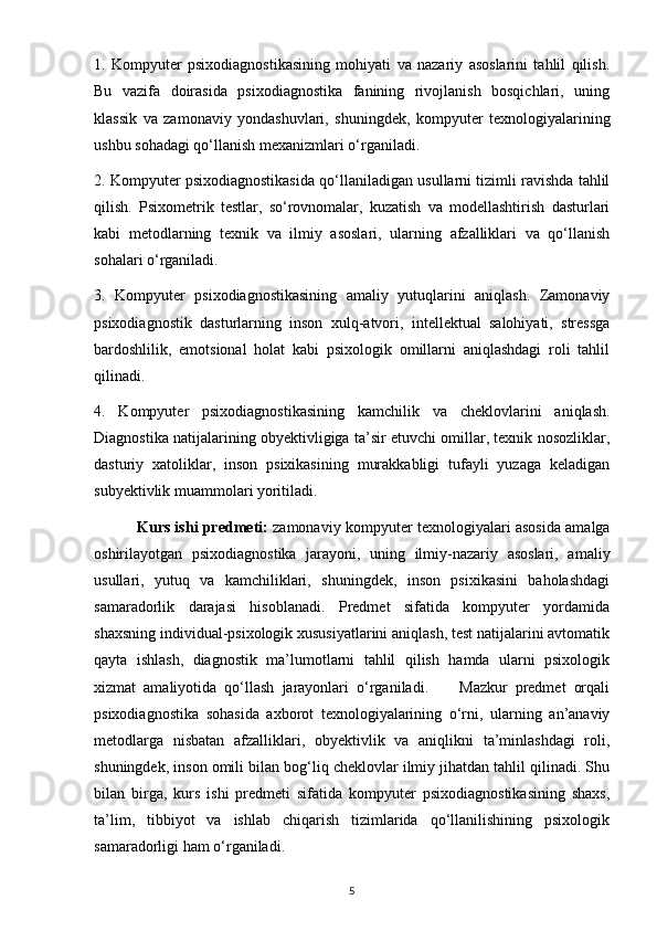1.   Kompyuter   psixodiagnostikasining   mohiyati   va   nazariy   asoslarini   tahlil   qilish.
Bu   vazifa   doirasida   psixodiagnostika   fanining   rivojlanish   bosqichlari,   uning
klassik   va   zamonaviy   yondashuvlari,   shuningdek,   kompyuter   texnologiyalarining
ushbu sohadagi qo‘llanish mexanizmlari o‘rganiladi.
2. Kompyuter psixodiagnostikasida qo‘llaniladigan usullarni tizimli ravishda tahlil
qilish.   Psixometrik   testlar,   so‘rovnomalar,   kuzatish   va   modellashtirish   dasturlari
kabi   metodlarning   texnik   va   ilmiy   asoslari,   ularning   afzalliklari   va   qo‘llanish
sohalari o‘rganiladi.
3.   Kompyuter   psixodiagnostikasining   amaliy   yutuqlarini   aniqlash.   Zamonaviy
psixodiagnostik   dasturlarning   inson   xulq-atvori,   intellektual   salohiyati,   stressga
bardoshlilik,   emotsional   holat   kabi   psixologik   omillarni   aniqlashdagi   roli   tahlil
qilinadi.
4.   Kompyuter   psixodiagnostikasining   kamchilik   va   cheklovlarini   aniqlash.
Diagnostika natijalarining obyektivligiga ta’sir etuvchi omillar, texnik nosozliklar,
dasturiy   xatoliklar,   inson   psixikasining   murakkabligi   tufayli   yuzaga   keladigan
subyektivlik muammolari yoritiladi.
                  Kurs ishi predmeti:   zamonaviy kompyuter texnologiyalari asosida amalga
oshirilayotgan   psixodiagnostika   jarayoni,   uning   ilmiy-nazariy   asoslari,   amaliy
usullari,   yutuq   va   kamchiliklari,   shuningdek,   inson   psixikasini   baholashdagi
samaradorlik   darajasi   hisoblanadi.   Predmet   sifatida   kompyuter   yordamida
shaxsning individual-psixologik xususiyatlarini aniqlash, test natijalarini avtomatik
qayta   ishlash,   diagnostik   ma’lumotlarni   tahlil   qilish   hamda   ularni   psixologik
xizmat   amaliyotida   qo‘llash   jarayonlari   o‘rganiladi.         Mazkur   predmet   orqali
psixodiagnostika   sohasida   axborot   texnologiyalarining   o‘rni,   ularning   an’anaviy
metodlarga   nisbatan   afzalliklari,   obyektivlik   va   aniqlikni   ta’minlashdagi   roli,
shuningdek, inson omili bilan bog‘liq cheklovlar ilmiy jihatdan tahlil qilinadi. Shu
bilan   birga,   kurs   ishi   predmeti   sifatida   kompyuter   psixodiagnostikasining   shaxs,
ta’lim,   tibbiyot   va   ishlab   chiqarish   tizimlarida   qo‘llanilishining   psixologik
samaradorligi ham o‘rganiladi.
5 