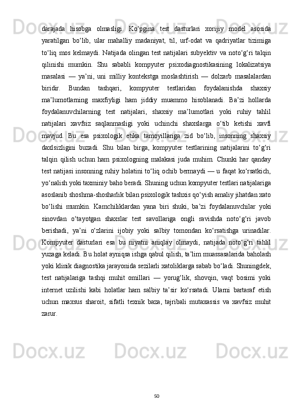 darajada   hisobga   olmasligi.   Ko‘pgina   test   dasturlari   xorijiy   model   asosida
yaratilgan   bo‘lib,   ular   mahalliy   madaniyat,   til,   urf-odat   va   qadriyatlar   tizimiga
to‘liq   mos   kelmaydi.  Natijada   olingan  test   natijalari   subyektiv   va  noto‘g‘ri   talqin
qilinishi   mumkin.   Shu   sababli   kompyuter   psixodiagnostikasining   lokalizatsiya
masalasi   —   ya’ni,   uni   milliy   kontekstga   moslashtirish   —   dolzarb   masalalardan
biridir.   Bundan   tashqari,   kompyuter   testlaridan   foydalanishda   shaxsiy
ma’lumotlarning   maxfiyligi   ham   jiddiy   muammo   hisoblanadi.   Ba’zi   hollarda
foydalanuvchilarning   test   natijalari,   shaxsiy   ma’lumotlari   yoki   ruhiy   tahlil
natijalari   xavfsiz   saqlanmasligi   yoki   uchinchi   shaxslarga   o‘tib   ketishi   xavfi
mavjud.   Bu   esa   psixologik   etika   tamoyillariga   zid   bo‘lib,   insonning   shaxsiy
daxlsizligini   buzadi.   Shu   bilan   birga,   kompyuter   testlarining   natijalarini   to‘g‘ri
talqin   qilish   uchun   ham   psixologning   malakasi   juda   muhim.   Chunki   har   qanday
test natijasi insonning ruhiy holatini to‘liq ochib bermaydi — u faqat ko‘rsatkich,
yo‘nalish yoki taxminiy baho beradi. Shuning uchun kompyuter testlari natijalariga
asoslanib shoshma-shosharlik bilan psixologik tashxis qo‘yish amaliy jihatdan xato
bo‘lishi   mumkin.   Kamchiliklardan   yana   biri   shuki,   ba’zi   foydalanuvchilar   yoki
sinovdan   o‘tayotgan   shaxslar   test   savollariga   ongli   ravishda   noto‘g‘ri   javob
berishadi,   ya’ni   o‘zlarini   ijobiy   yoki   salbiy   tomondan   ko‘rsatishga   urinadilar.
Kompyuter   dasturlari   esa   bu   niyatni   aniqlay   olmaydi,   natijada   noto‘g‘ri   tahlil
yuzaga keladi. Bu holat ayniqsa ishga qabul qilish, ta’lim muassasalarida baholash
yoki klinik diagnostika jarayonida sezilarli xatoliklarga sabab bo‘ladi. Shuningdek,
test   natijalariga   tashqi   muhit   omillari   —   yorug‘lik,   shovqin,   vaqt   bosimi   yoki
internet   uzilishi   kabi   holatlar   ham   salbiy   ta’sir   ko‘rsatadi.   Ularni   bartaraf   etish
uchun   maxsus   sharoit,   sifatli   texnik   baza,   tajribali   mutaxassis   va   xavfsiz   muhit
zarur. 
50 