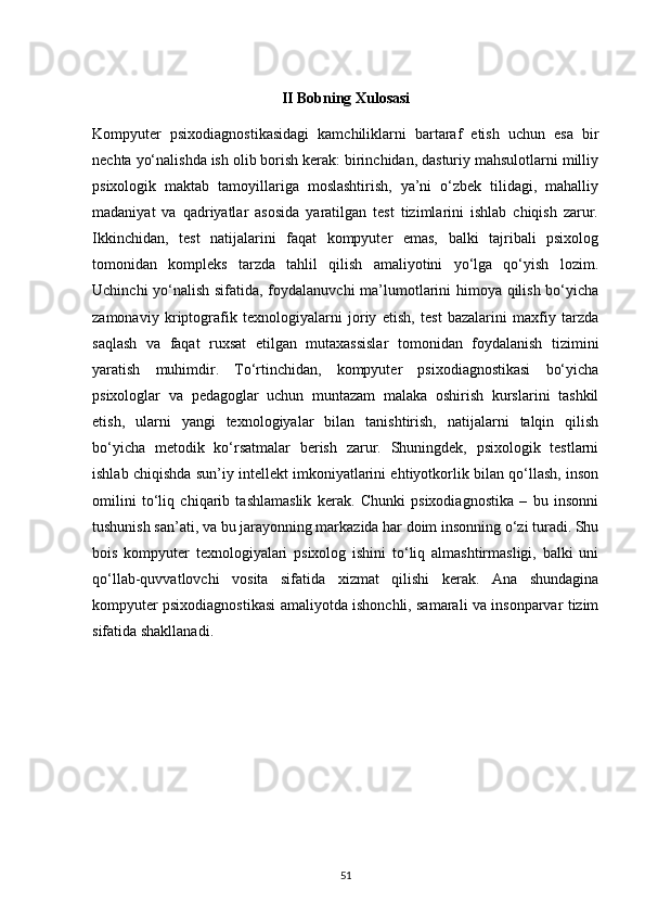 II Bobning Xulosasi
Kompyuter   psixodiagnostikasidagi   kamchiliklarni   bartaraf   etish   uchun   esa   bir
nechta yo‘nalishda ish olib borish kerak: birinchidan, dasturiy mahsulotlarni milliy
psixologik   maktab   tamoyillariga   moslashtirish,   ya’ni   o‘zbek   tilidagi,   mahalliy
madaniyat   va   qadriyatlar   asosida   yaratilgan   test   tizimlarini   ishlab   chiqish   zarur.
Ikkinchidan,   test   natijalarini   faqat   kompyuter   emas,   balki   tajribali   psixolog
tomonidan   kompleks   tarzda   tahlil   qilish   amaliyotini   yo‘lga   qo‘yish   lozim.
Uchinchi yo‘nalish sifatida, foydalanuvchi  ma’lumotlarini himoya qilish bo‘yicha
zamonaviy   kriptografik   texnologiyalarni   joriy   etish,   test   bazalarini   maxfiy   tarzda
saqlash   va   faqat   ruxsat   etilgan   mutaxassislar   tomonidan   foydalanish   tizimini
yaratish   muhimdir.   To‘rtinchidan,   kompyuter   psixodiagnostikasi   bo‘yicha
psixologlar   va   pedagoglar   uchun   muntazam   malaka   oshirish   kurslarini   tashkil
etish,   ularni   yangi   texnologiyalar   bilan   tanishtirish,   natijalarni   talqin   qilish
bo‘yicha   metodik   ko‘rsatmalar   berish   zarur.   Shuningdek,   psixologik   testlarni
ishlab chiqishda sun’iy intellekt imkoniyatlarini ehtiyotkorlik bilan qo‘llash, inson
omilini   to‘liq   chiqarib   tashlamaslik   kerak.   Chunki   psixodiagnostika   –   bu   insonni
tushunish san’ati, va bu jarayonning markazida har doim insonning o‘zi turadi. Shu
bois   kompyuter   texnologiyalari   psixolog   ishini   to‘liq   almashtirmasligi,   balki   uni
qo‘llab-quvvatlovchi   vosita   sifatida   xizmat   qilishi   kerak.   Ana   shundagina
kompyuter psixodiagnostikasi amaliyotda ishonchli, samarali va insonparvar tizim
sifatida shakllanadi.
51 