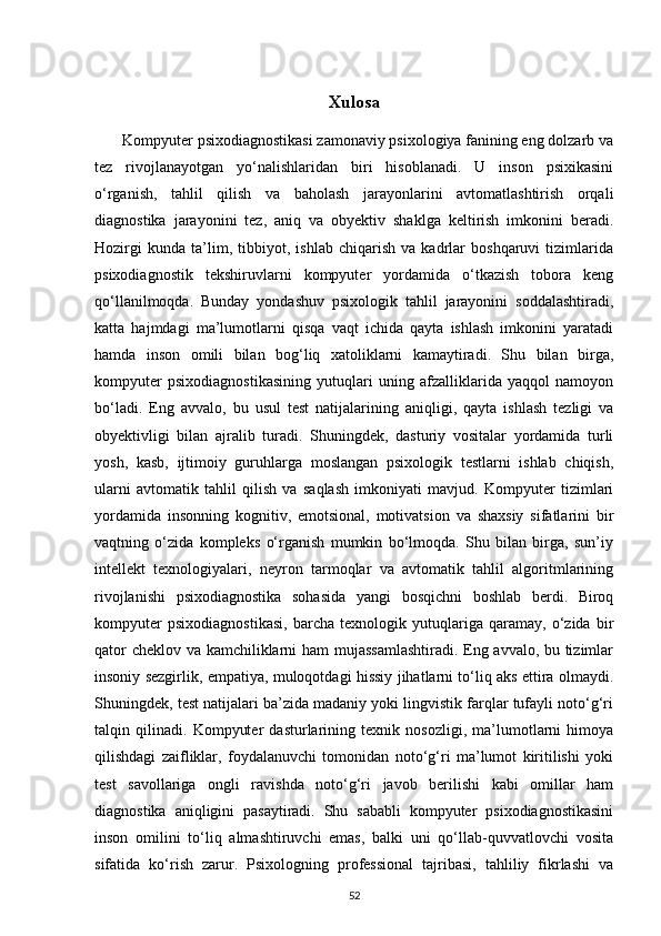 Xulosa
       Kompyuter psixodiagnostikasi zamonaviy psixologiya fanining eng dolzarb va
tez   rivojlanayotgan   yo‘nalishlaridan   biri   hisoblanadi.   U   inson   psixikasini
o‘rganish,   tahlil   qilish   va   baholash   jarayonlarini   avtomatlashtirish   orqali
diagnostika   jarayonini   tez,   aniq   va   obyektiv   shaklga   keltirish   imkonini   beradi.
Hozirgi   kunda   ta’lim,   tibbiyot,   ishlab   chiqarish   va   kadrlar   boshqaruvi   tizimlarida
psixodiagnostik   tekshiruvlarni   kompyuter   yordamida   o‘tkazish   tobora   keng
qo‘llanilmoqda.   Bunday   yondashuv   psixologik   tahlil   jarayonini   soddalashtiradi,
katta   hajmdagi   ma’lumotlarni   qisqa   vaqt   ichida   qayta   ishlash   imkonini   yaratadi
hamda   inson   omili   bilan   bog‘liq   xatoliklarni   kamaytiradi.   Shu   bilan   birga,
kompyuter   psixodiagnostikasining   yutuqlari   uning   afzalliklarida   yaqqol   namoyon
bo‘ladi.   Eng   avvalo,   bu   usul   test   natijalarining   aniqligi,   qayta   ishlash   tezligi   va
obyektivligi   bilan   ajralib   turadi.   Shuningdek,   dasturiy   vositalar   yordamida   turli
yosh,   kasb,   ijtimoiy   guruhlarga   moslangan   psixologik   testlarni   ishlab   chiqish,
ularni   avtomatik   tahlil   qilish   va   saqlash   imkoniyati   mavjud.   Kompyuter   tizimlari
yordamida   insonning   kognitiv,   emotsional,   motivatsion   va   shaxsiy   sifatlarini   bir
vaqtning   o‘zida   kompleks   o‘rganish   mumkin   bo‘lmoqda.   Shu   bilan   birga,   sun’iy
intellekt   texnologiyalari,   neyron   tarmoqlar   va   avtomatik   tahlil   algoritmlarining
rivojlanishi   psixodiagnostika   sohasida   yangi   bosqichni   boshlab   berdi.   Biroq
kompyuter   psixodiagnostikasi,   barcha   texnologik   yutuqlariga   qaramay,   o‘zida   bir
qator cheklov va kamchiliklarni ham  mujassamlashtiradi. Eng avvalo, bu tizimlar
insoniy sezgirlik, empatiya, muloqotdagi hissiy jihatlarni to‘liq aks ettira olmaydi.
Shuningdek, test natijalari ba’zida madaniy yoki lingvistik farqlar tufayli noto‘g‘ri
talqin   qilinadi.   Kompyuter   dasturlarining   texnik   nosozligi,   ma’lumotlarni   himoya
qilishdagi   zaifliklar,   foydalanuvchi   tomonidan   noto‘g‘ri   ma’lumot   kiritilishi   yoki
test   savollariga   ongli   ravishda   noto‘g‘ri   javob   berilishi   kabi   omillar   ham
diagnostika   aniqligini   pasaytiradi.   Shu   sababli   kompyuter   psixodiagnostikasini
inson   omilini   to‘liq   almashtiruvchi   emas,   balki   uni   qo‘llab-quvvatlovchi   vosita
sifatida   ko‘rish   zarur.   Psixologning   professional   tajribasi,   tahliliy   fikrlashi   va
52 